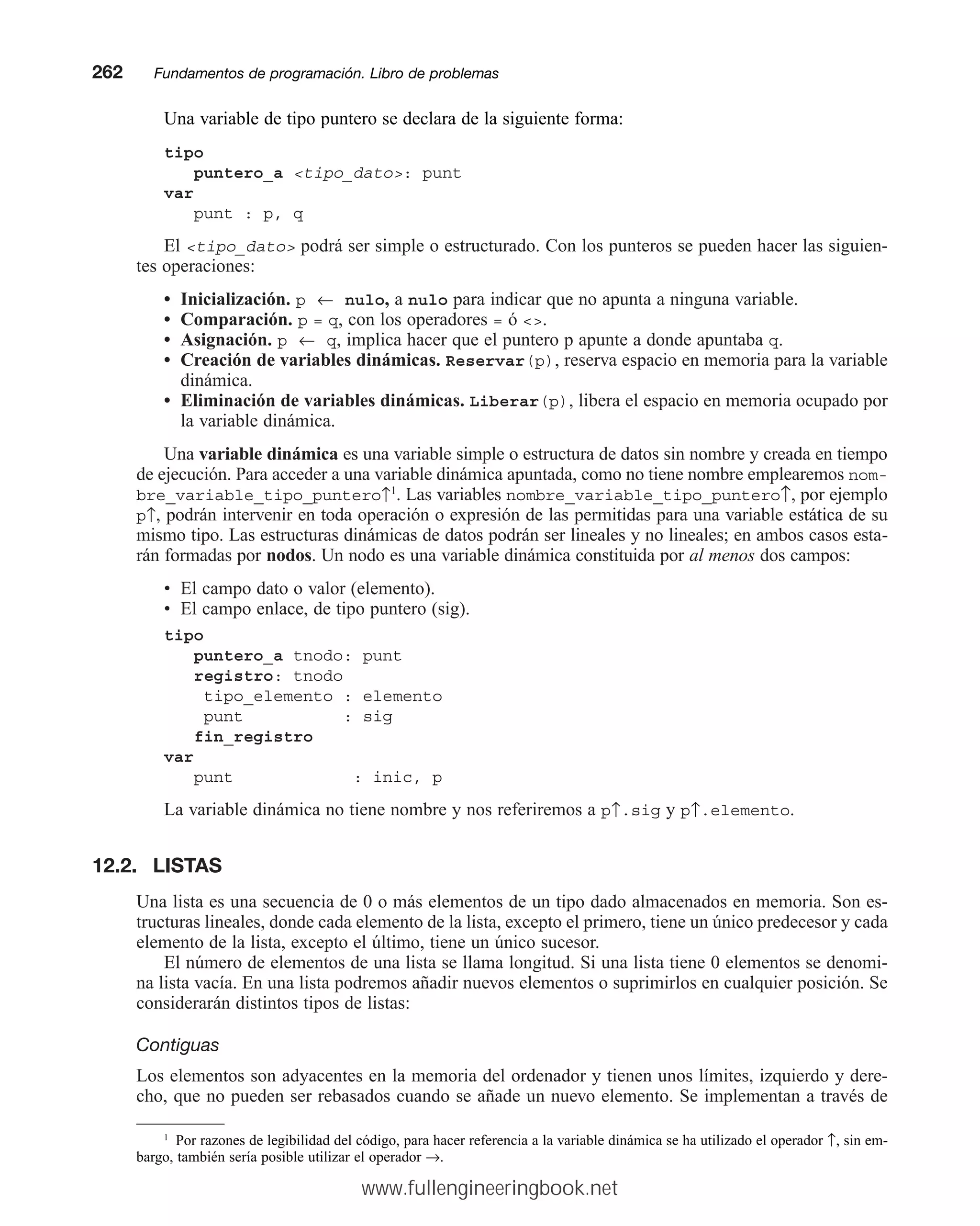 Una variable de tipo puntero se declara de la siguiente forma:
tipo
puntero_a tipo_dato: punt
var
punt : p, q
El tipo_dato podrá ser simple o estructurado. Con los punteros se pueden hacer las siguien-
tes operaciones:
• Inicialización. p ← nulo, a nulo para indicar que no apunta a ninguna variable.
• Comparación. p = q, con los operadores = ó .
• Asignación. p ← q, implica hacer que el puntero p apunte a donde apuntaba q.
• Creación de variables dinámicas. Reservar(p), reserva espacio en memoria para la variable
dinámica.
• Eliminación de variables dinámicas. Liberar(p), libera el espacio en memoria ocupado por
la variable dinámica.
Una variable dinámica es una variable simple o estructura de datos sin nombre y creada en tiempo
de ejecución. Para acceder a una variable dinámica apuntada, como no tiene nombre emplearemos nom-
bre_variable_tipo_puntero↑1
. Las variables nombre_variable_tipo_puntero↑, por ejemplo
p↑, podrán intervenir en toda operación o expresión de las permitidas para una variable estática de su
mismo tipo. Las estructuras dinámicas de datos podrán ser lineales y no lineales; en ambos casos esta-
rán formadas por nodos. Un nodo es una variable dinámica constituida por al menos dos campos:
• El campo dato o valor (elemento).
• El campo enlace, de tipo puntero (sig).
tipo
puntero_a tnodo: punt
registro: tnodo
tipo_elemento : elemento
punt : sig
fin_registro
var
punt : inic, p
La variable dinámica no tiene nombre y nos referiremos a p↑.sig y p↑.elemento.
12.2. LISTAS
Una lista es una secuencia de 0 o más elementos de un tipo dado almacenados en memoria. Son es-
tructuras lineales, donde cada elemento de la lista, excepto el primero, tiene un único predecesor y cada
elemento de la lista, excepto el último, tiene un único sucesor.
El número de elementos de una lista se llama longitud. Si una lista tiene 0 elementos se denomi-
na lista vacía. En una lista podremos añadir nuevos elementos o suprimirlos en cualquier posición. Se
considerarán distintos tipos de listas:
Contiguas
Los elementos son adyacentes en la memoria del ordenador y tienen unos límites, izquierdo y dere-
cho, que no pueden ser rebasados cuando se añade un nuevo elemento. Se implementan a través de
262mmFundamentos de programación. Libro de problemas
1
Por razones de legibilidad del código, para hacer referencia a la variable dinámica se ha utilizado el operador ↑, sin em-
bargo, también sería posible utilizar el operador →.
www.fullengineeringbook.net
 