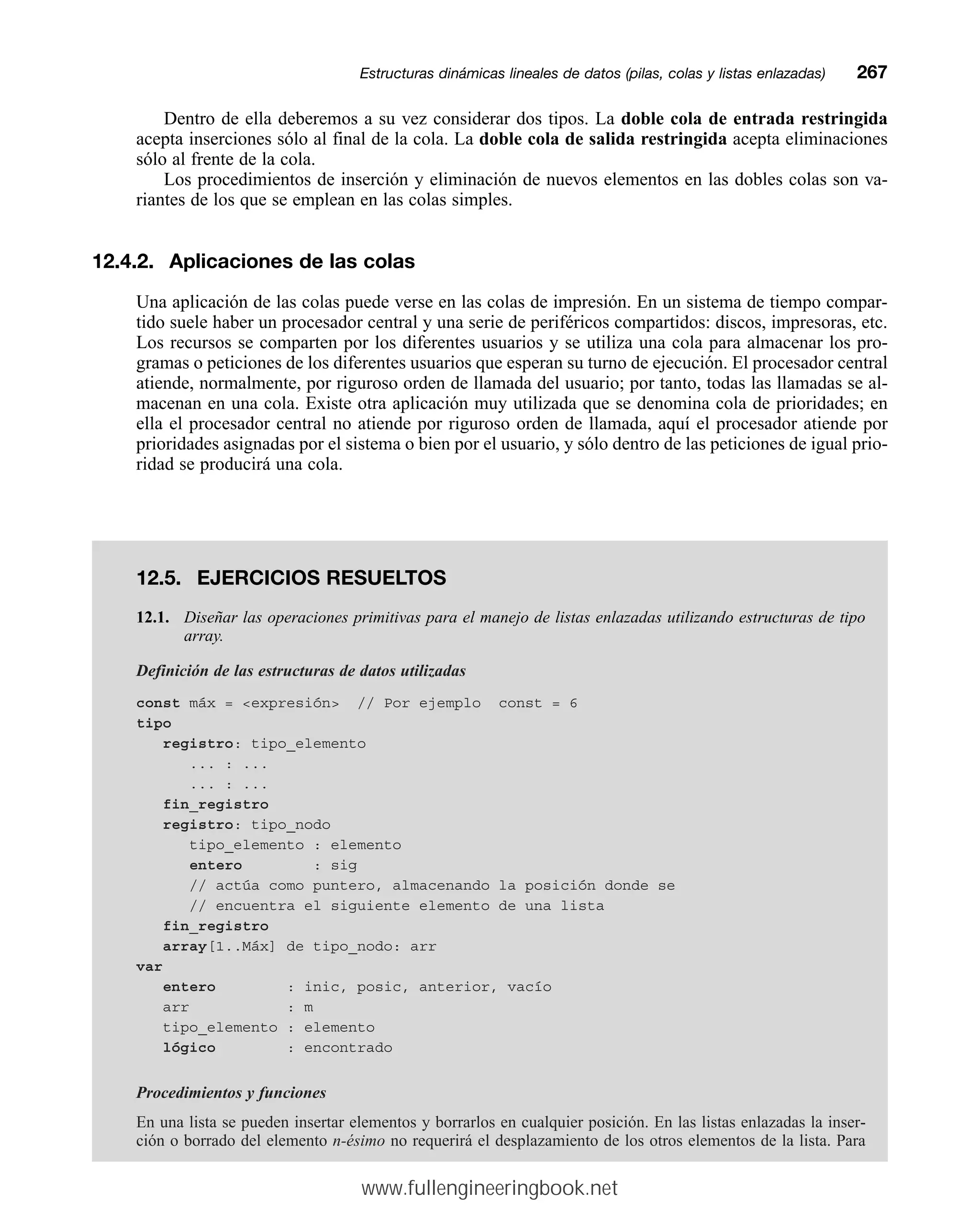 Dentro de ella deberemos a su vez considerar dos tipos. La doble cola de entrada restringida
acepta inserciones sólo al final de la cola. La doble cola de salida restringida acepta eliminaciones
sólo al frente de la cola.
Los procedimientos de inserción y eliminación de nuevos elementos en las dobles colas son va-
riantes de los que se emplean en las colas simples.
12.4.2. Aplicaciones de las colas
Una aplicación de las colas puede verse en las colas de impresión. En un sistema de tiempo compar-
tido suele haber un procesador central y una serie de periféricos compartidos: discos, impresoras, etc.
Los recursos se comparten por los diferentes usuarios y se utiliza una cola para almacenar los pro-
gramas o peticiones de los diferentes usuarios que esperan su turno de ejecución. El procesador central
atiende, normalmente, por riguroso orden de llamada del usuario; por tanto, todas las llamadas se al-
macenan en una cola. Existe otra aplicación muy utilizada que se denomina cola de prioridades; en
ella el procesador central no atiende por riguroso orden de llamada, aquí el procesador atiende por
prioridades asignadas por el sistema o bien por el usuario, y sólo dentro de las peticiones de igual prio-
ridad se producirá una cola.
Estructuras dinámicas lineales de datos (pilas, colas y listas enlazadas)mm267
12.5. EJERCICIOS RESUELTOS
12.1. Diseñar las operaciones primitivas para el manejo de listas enlazadas utilizando estructuras de tipo
array.
Definición de las estructuras de datos utilizadas
const máx = expresión // Por ejemplo const = 6
tipo
registro: tipo_elemento
... : ...
... : ...
fin_registro
registro: tipo_nodo
tipo_elemento : elemento
entero : sig
// actúa como puntero, almacenando la posición donde se
// encuentra el siguiente elemento de una lista
fin_registro
array[1..Máx] de tipo_nodo: arr
var
entero : inic, posic, anterior, vacío
arr : m
tipo_elemento : elemento
lógico : encontrado
Procedimientos y funciones
En una lista se pueden insertar elementos y borrarlos en cualquier posición. En las listas enlazadas la inser-
ción o borrado del elemento n-ésimo no requerirá el desplazamiento de los otros elementos de la lista. Para
www.fullengineeringbook.net
 