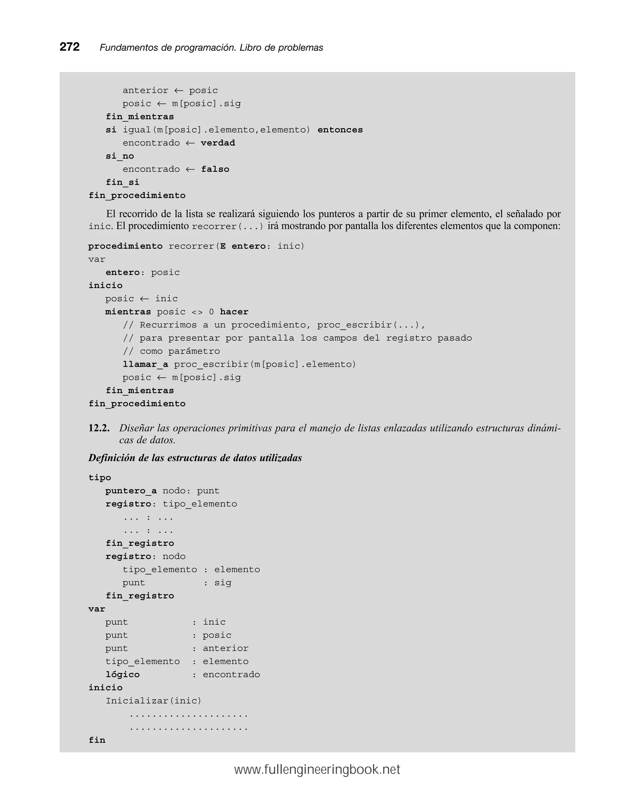 anterior ← posic
posic ← m[posic].sig
fin_mientras
si igual(m[posic].elemento,elemento) entonces
encontrado ← verdad
si_no
encontrado ← falso
fin_si
fin_procedimiento
El recorrido de la lista se realizará siguiendo los punteros a partir de su primer elemento, el señalado por
inic. El procedimiento recorrer(...) irá mostrando por pantalla los diferentes elementos que la componen:
procedimiento recorrer(E entero: inic)
var
entero: posic
inicio
posic ← inic
mientras posic  0 hacer
// Recurrimos a un procedimiento, proc_escribir(...),
// para presentar por pantalla los campos del registro pasado
// como parámetro
llamar_a proc_escribir(m[posic].elemento)
posic ← m[posic].sig
fin_mientras
fin_procedimiento
12.2. Diseñar las operaciones primitivas para el manejo de listas enlazadas utilizando estructuras dinámi-
cas de datos.
Definición de las estructuras de datos utilizadas
tipo
puntero_a nodo: punt
registro: tipo_elemento
... : ...
... : ...
fin_registro
registro: nodo
tipo_elemento : elemento
punt : sig
fin_registro
var
punt : inic
punt : posic
punt : anterior
tipo_elemento : elemento
lógico : encontrado
inicio
Inicializar(inic)
.....................
.....................
fin
272mmFundamentos de programación. Libro de problemas
www.fullengineeringbook.net
 