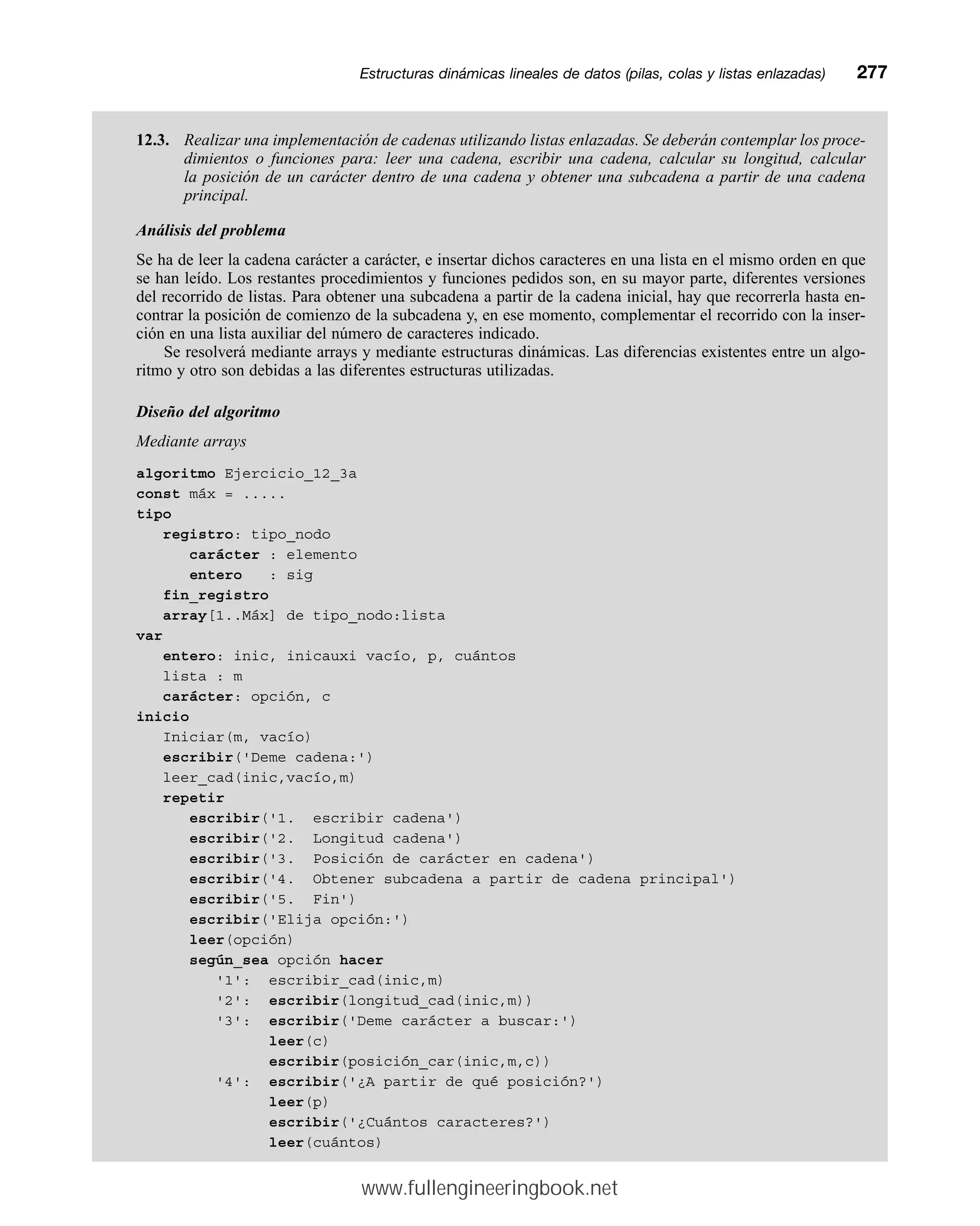 12.3. Realizar una implementación de cadenas utilizando listas enlazadas. Se deberán contemplar los proce-
dimientos o funciones para: leer una cadena, escribir una cadena, calcular su longitud, calcular
la posición de un carácter dentro de una cadena y obtener una subcadena a partir de una cadena
principal.
Análisis del problema
Se ha de leer la cadena carácter a carácter, e insertar dichos caracteres en una lista en el mismo orden en que
se han leído. Los restantes procedimientos y funciones pedidos son, en su mayor parte, diferentes versiones
del recorrido de listas. Para obtener una subcadena a partir de la cadena inicial, hay que recorrerla hasta en-
contrar la posición de comienzo de la subcadena y, en ese momento, complementar el recorrido con la inser-
ción en una lista auxiliar del número de caracteres indicado.
Se resolverá mediante arrays y mediante estructuras dinámicas. Las diferencias existentes entre un algo-
ritmo y otro son debidas a las diferentes estructuras utilizadas.
Diseño del algoritmo
Mediante arrays
algoritmo Ejercicio_12_3a
const máx = .....
tipo
registro: tipo_nodo
carácter : elemento
entero : sig
fin_registro
array[1..Máx] de tipo_nodo:lista
var
entero: inic, inicauxi vacío, p, cuántos
lista : m
carácter: opción, c
inicio
Iniciar(m, vacío)
escribir('Deme cadena:')
leer_cad(inic,vacío,m)
repetir
escribir('1. escribir cadena')
escribir('2. Longitud cadena')
escribir('3. Posición de carácter en cadena')
escribir('4. Obtener subcadena a partir de cadena principal')
escribir('5. Fin')
escribir('Elija opción:')
leer(opción)
según_sea opción hacer
'1': escribir_cad(inic,m)
'2': escribir(longitud_cad(inic,m))
'3': escribir('Deme carácter a buscar:')
leer(c)
escribir(posición_car(inic,m,c))
'4': escribir('¿A partir de qué posición?')
leer(p)
escribir('¿Cuántos caracteres?')
leer(cuántos)
Estructuras dinámicas lineales de datos (pilas, colas y listas enlazadas)mm277
www.fullengineeringbook.net
 