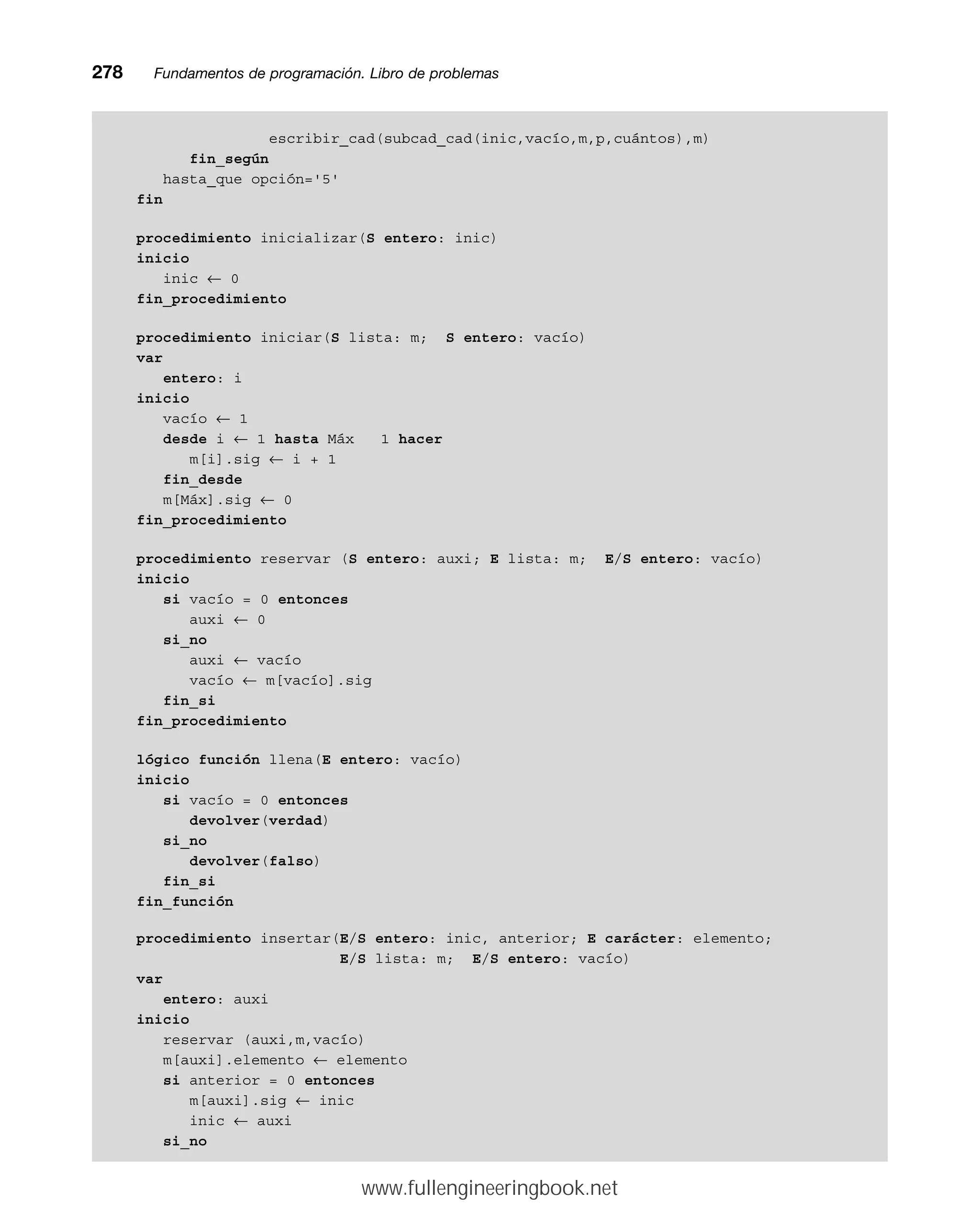 escribir_cad(subcad_cad(inic,vacío,m,p,cuántos),m)
fin_según
hasta_que opción='5'
fin
procedimiento inicializar(S entero: inic)
inicio
inic ← 0
fin_procedimiento
procedimiento iniciar(S lista: m; S entero: vacío)
var
entero: i
inicio
vacío ← 1
desde i ← 1 hasta Máx 1 hacer
m[i].sig ← i + 1
fin_desde
m[Máx].sig ← 0
fin_procedimiento
procedimiento reservar (S entero: auxi; E lista: m; E/S entero: vacío)
inicio
si vacío = 0 entonces
auxi ← 0
si_no
auxi ← vacío
vacío ← m[vacío].sig
fin_si
fin_procedimiento
lógico función llena(E entero: vacío)
inicio
si vacío = 0 entonces
devolver(verdad)
si_no
devolver(falso)
fin_si
fin_función
procedimiento insertar(E/S entero: inic, anterior; E carácter: elemento;
E/S lista: m; E/S entero: vacío)
var
entero: auxi
inicio
reservar (auxi,m,vacío)
m[auxi].elemento ← elemento
si anterior = 0 entonces
m[auxi].sig ← inic
inic ← auxi
si_no
278mmFundamentos de programación. Libro de problemas
www.fullengineeringbook.net
 