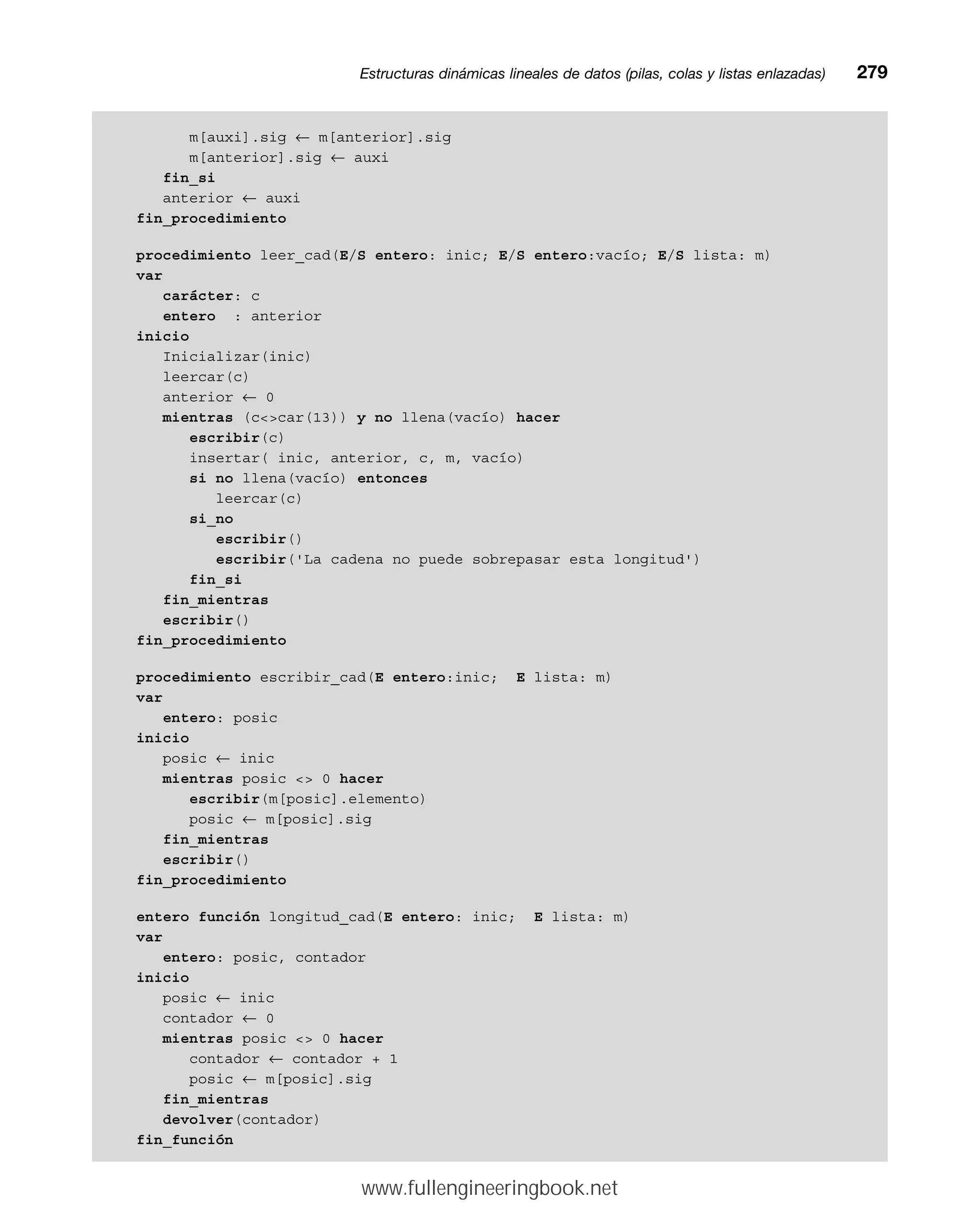 m[auxi].sig ← m[anterior].sig
m[anterior].sig ← auxi
fin_si
anterior ← auxi
fin_procedimiento
procedimiento leer_cad(E/S entero: inic; E/S entero:vacío; E/S lista: m)
var
carácter: c
entero : anterior
inicio
Inicializar(inic)
leercar(c)
anterior ← 0
mientras (ccar(13)) y no llena(vacío) hacer
escribir(c)
insertar( inic, anterior, c, m, vacío)
si no llena(vacío) entonces
leercar(c)
si_no
escribir()
escribir('La cadena no puede sobrepasar esta longitud')
fin_si
fin_mientras
escribir()
fin_procedimiento
procedimiento escribir_cad(E entero:inic; E lista: m)
var
entero: posic
inicio
posic ← inic
mientras posic  0 hacer
escribir(m[posic].elemento)
posic ← m[posic].sig
fin_mientras
escribir()
fin_procedimiento
entero función longitud_cad(E entero: inic; E lista: m)
var
entero: posic, contador
inicio
posic ← inic
contador ← 0
mientras posic  0 hacer
contador ← contador + 1
posic ← m[posic].sig
fin_mientras
devolver(contador)
fin_función
Estructuras dinámicas lineales de datos (pilas, colas y listas enlazadas)mm279
www.fullengineeringbook.net
 