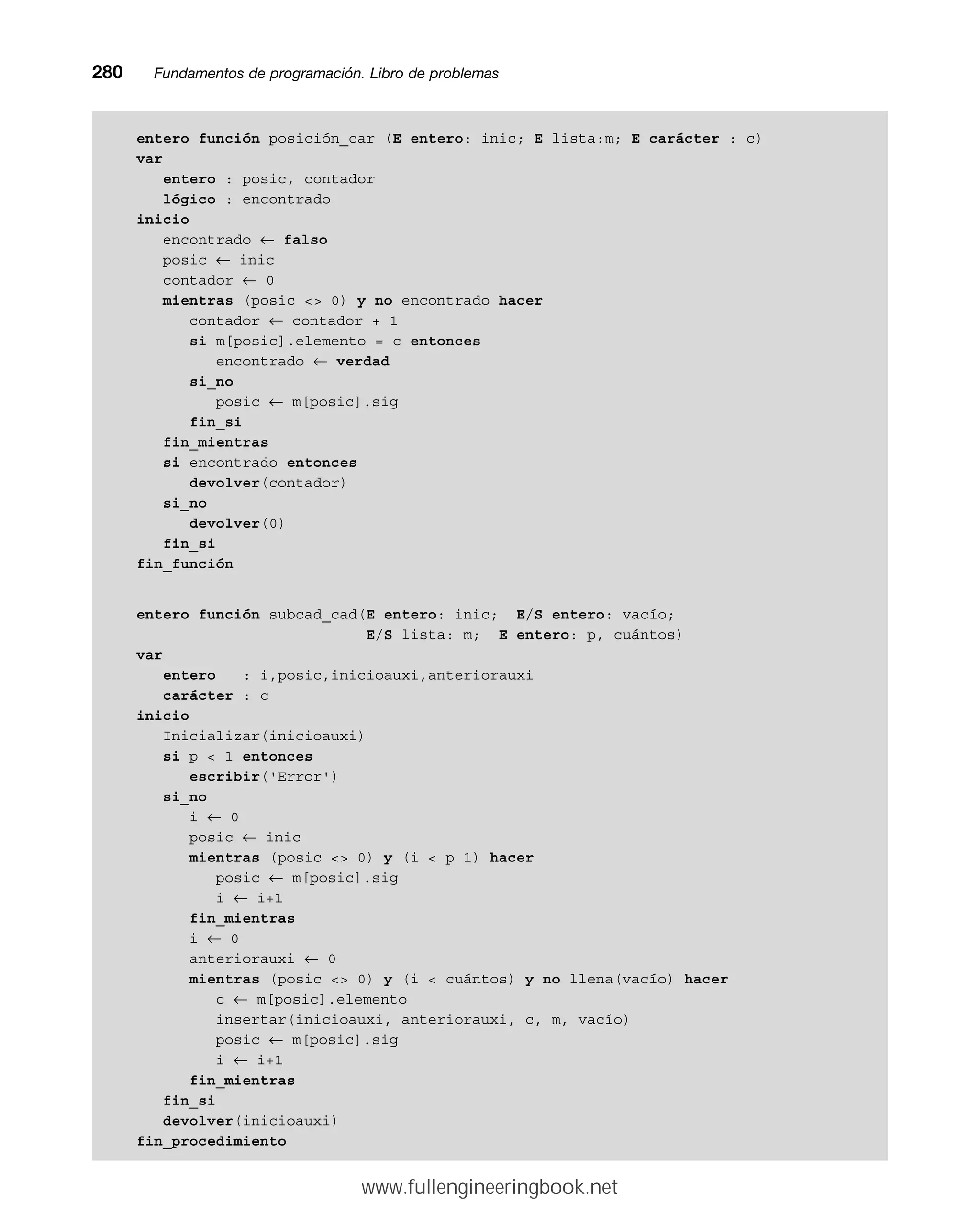 entero función posición_car (E entero: inic; E lista:m; E carácter : c)
var
entero : posic, contador
lógico : encontrado
inicio
encontrado ← falso
posic ← inic
contador ← 0
mientras (posic  0) y no encontrado hacer
contador ← contador + 1
si m[posic].elemento = c entonces
encontrado ← verdad
si_no
posic ← m[posic].sig
fin_si
fin_mientras
si encontrado entonces
devolver(contador)
si_no
devolver(0)
fin_si
fin_función
entero función subcad_cad(E entero: inic; E/S entero: vacío;
E/S lista: m; E entero: p, cuántos)
var
entero : i,posic,inicioauxi,anteriorauxi
carácter : c
inicio
Inicializar(inicioauxi)
si p  1 entonces
escribir('Error')
si_no
i ← 0
posic ← inic
mientras (posic  0) y (i  p 1) hacer
posic ← m[posic].sig
i ← i+1
fin_mientras
i ← 0
anteriorauxi ← 0
mientras (posic  0) y (i  cuántos) y no llena(vacío) hacer
c ← m[posic].elemento
insertar(inicioauxi, anteriorauxi, c, m, vacío)
posic ← m[posic].sig
i ← i+1
fin_mientras
fin_si
devolver(inicioauxi)
fin_procedimiento
280mmFundamentos de programación. Libro de problemas
www.fullengineeringbook.net
 