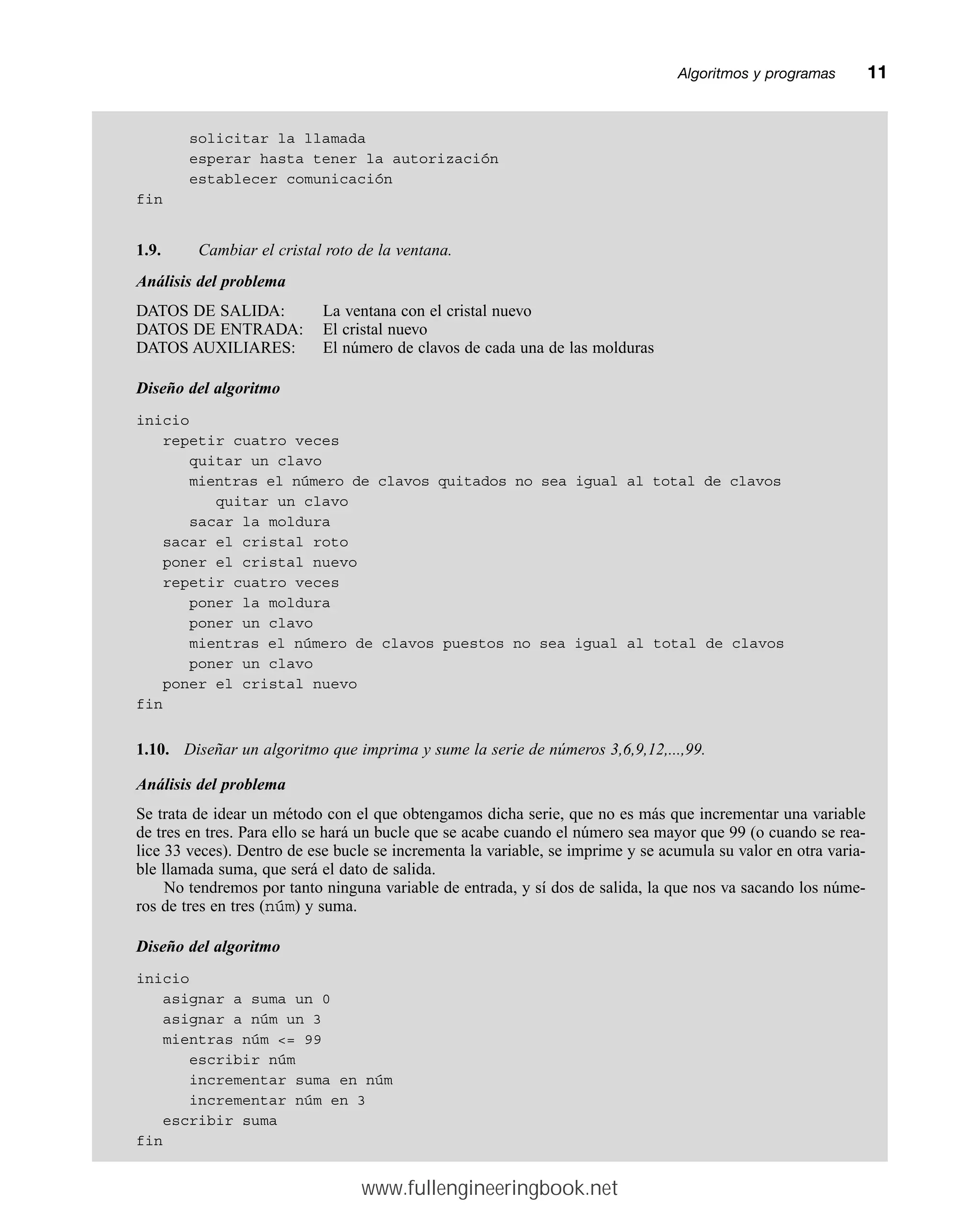 solicitar la llamada
esperar hasta tener la autorización
establecer comunicación
fin
1.9. Cambiar el cristal roto de la ventana.
Análisis del problema
DATOS DE SALIDA: La ventana con el cristal nuevo
DATOS DE ENTRADA: El cristal nuevo
DATOS AUXILIARES: El número de clavos de cada una de las molduras
Diseño del algoritmo
inicio
repetir cuatro veces
quitar un clavo
mientras el número de clavos quitados no sea igual al total de clavos
quitar un clavo
sacar la moldura
sacar el cristal roto
poner el cristal nuevo
repetir cuatro veces
poner la moldura
poner un clavo
mientras el número de clavos puestos no sea igual al total de clavos
poner un clavo
poner el cristal nuevo
fin
1.10. Diseñar un algoritmo que imprima y sume la serie de números 3,6,9,12,...,99.
Análisis del problema
Se trata de idear un método con el que obtengamos dicha serie, que no es más que incrementar una variable
de tres en tres. Para ello se hará un bucle que se acabe cuando el número sea mayor que 99 (o cuando se rea-
lice 33 veces). Dentro de ese bucle se incrementa la variable, se imprime y se acumula su valor en otra varia-
ble llamada suma, que será el dato de salida.
No tendremos por tanto ninguna variable de entrada, y sí dos de salida, la que nos va sacando los núme-
ros de tres en tres (núm) y suma.
Diseño del algoritmo
inicio
asignar a suma un 0
asignar a núm un 3
mientras núm = 99
escribir núm
incrementar suma en núm
incrementar núm en 3
escribir suma
fin
Algoritmos y programasmm11
www.fullengineeringbook.net
 