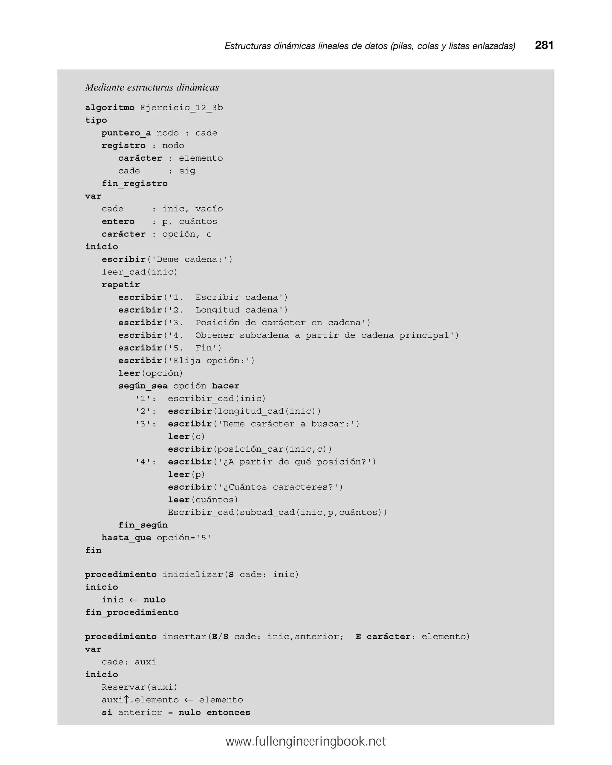 Mediante estructuras dinámicas
algoritmo Ejercicio_12_3b
tipo
puntero_a nodo : cade
registro : nodo
carácter : elemento
cade : sig
fin_registro
var
cade : inic, vacío
entero : p, cuántos
carácter : opción, c
inicio
escribir('Deme cadena:')
leer_cad(inic)
repetir
escribir('1. Escribir cadena')
escribir('2. Longitud cadena')
escribir('3. Posición de carácter en cadena')
escribir('4. Obtener subcadena a partir de cadena principal')
escribir('5. Fin')
escribir('Elija opción:')
leer(opción)
según_sea opción hacer
'1': escribir_cad(inic)
'2': escribir(longitud_cad(inic))
'3': escribir('Deme carácter a buscar:')
leer(c)
escribir(posición_car(inic,c))
'4': escribir('¿A partir de qué posición?')
leer(p)
escribir('¿Cuántos caracteres?')
leer(cuántos)
Escribir_cad(subcad_cad(inic,p,cuántos))
fin_según
hasta_que opción='5'
fin
procedimiento inicializar(S cade: inic)
inicio
inic ← nulo
fin_procedimiento
procedimiento insertar(E/S cade: inic,anterior; E carácter: elemento)
var
cade: auxi
inicio
Reservar(auxi)
auxi↑.elemento ← elemento
si anterior = nulo entonces
Estructuras dinámicas lineales de datos (pilas, colas y listas enlazadas)mm281
www.fullengineeringbook.net
 
