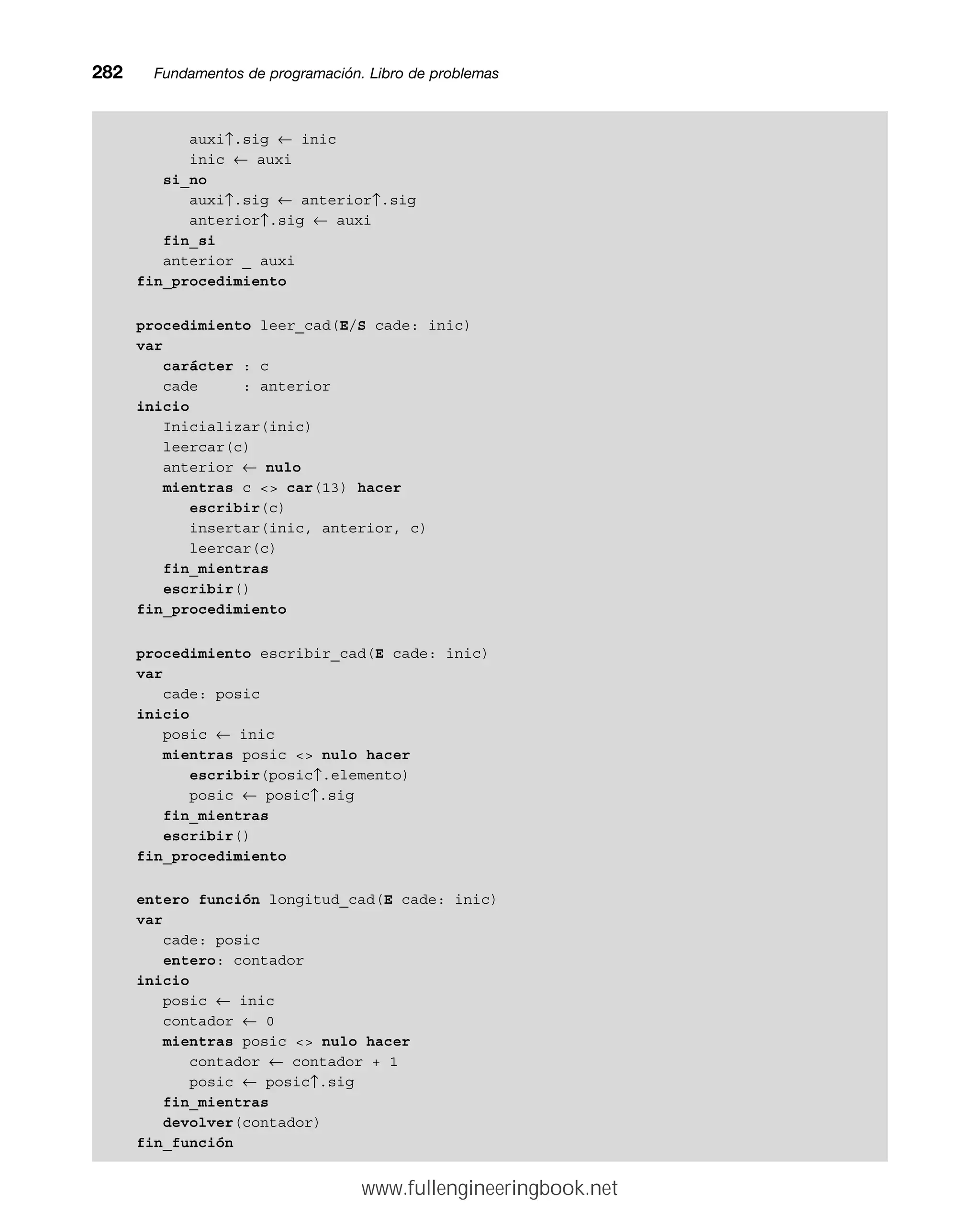 auxi↑.sig ← inic
inic ← auxi
si_no
auxi↑.sig ← anterior↑.sig
anterior↑.sig ← auxi
fin_si
anterior _ auxi
fin_procedimiento
procedimiento leer_cad(E/S cade: inic)
var
carácter : c
cade : anterior
inicio
Inicializar(inic)
leercar(c)
anterior ← nulo
mientras c  car(13) hacer
escribir(c)
insertar(inic, anterior, c)
leercar(c)
fin_mientras
escribir()
fin_procedimiento
procedimiento escribir_cad(E cade: inic)
var
cade: posic
inicio
posic ← inic
mientras posic  nulo hacer
escribir(posic↑.elemento)
posic ← posic↑.sig
fin_mientras
escribir()
fin_procedimiento
entero función longitud_cad(E cade: inic)
var
cade: posic
entero: contador
inicio
posic ← inic
contador ← 0
mientras posic  nulo hacer
contador ← contador + 1
posic ← posic↑.sig
fin_mientras
devolver(contador)
fin_función
282mmFundamentos de programación. Libro de problemas
www.fullengineeringbook.net
 