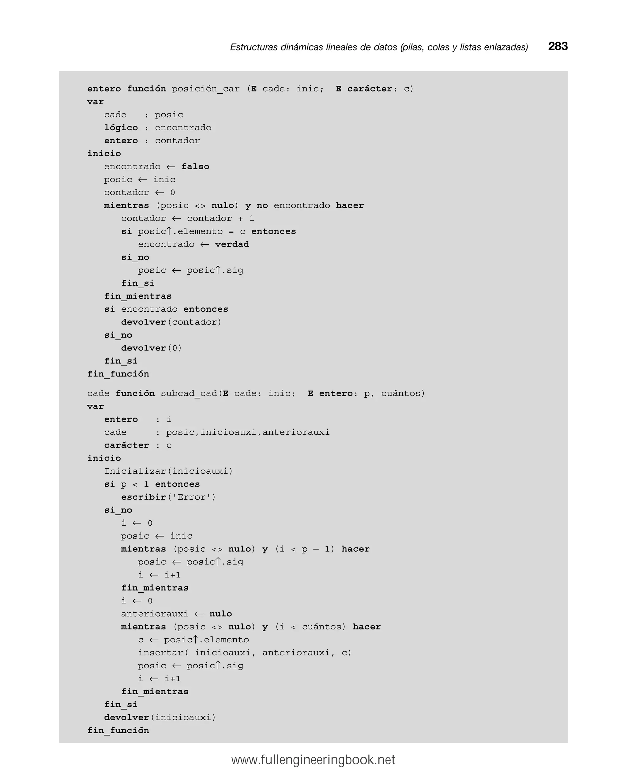 entero función posición_car (E cade: inic; E carácter: c)
var
cade : posic
lógico : encontrado
entero : contador
inicio
encontrado ← falso
posic ← inic
contador ← 0
mientras (posic  nulo) y no encontrado hacer
contador ← contador + 1
si posic↑.elemento = c entonces
encontrado ← verdad
si_no
posic ← posic↑.sig
fin_si
fin_mientras
si encontrado entonces
devolver(contador)
si_no
devolver(0)
fin_si
fin_función
cade función subcad_cad(E cade: inic; E entero: p, cuántos)
var
entero : i
cade : posic,inicioauxi,anteriorauxi
carácter : c
inicio
Inicializar(inicioauxi)
si p  1 entonces
escribir('Error')
si_no
i ← 0
posic ← inic
mientras (posic  nulo) y (i  p — 1) hacer
posic ← posic↑.sig
i ← i+1
fin_mientras
i ← 0
anteriorauxi ← nulo
mientras (posic  nulo) y (i  cuántos) hacer
c ← posic↑.elemento
insertar( inicioauxi, anteriorauxi, c)
posic ← posic↑.sig
i ← i+1
fin_mientras
fin_si
devolver(inicioauxi)
fin_función
Estructuras dinámicas lineales de datos (pilas, colas y listas enlazadas)mm283
www.fullengineeringbook.net
 