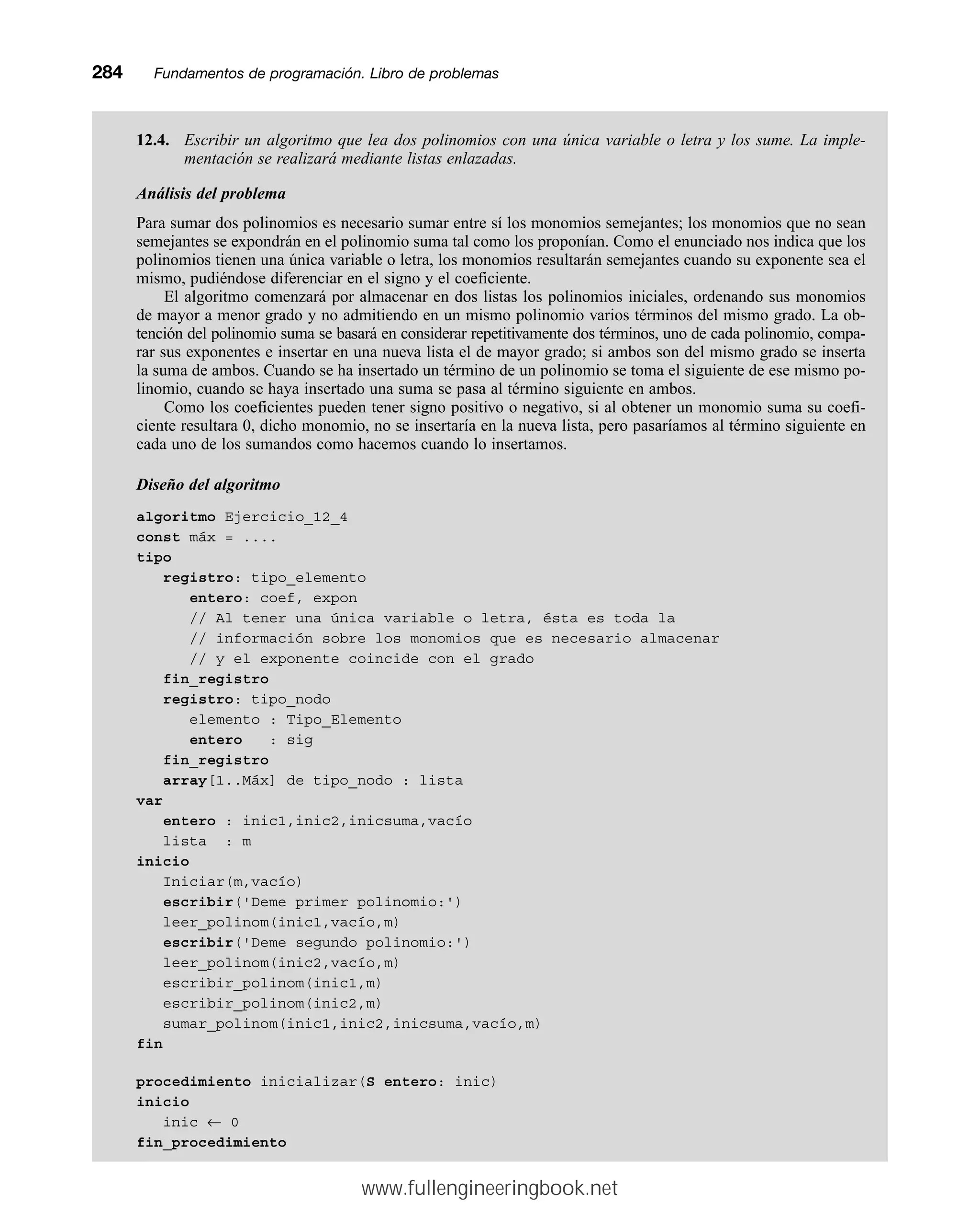 12.4. Escribir un algoritmo que lea dos polinomios con una única variable o letra y los sume. La imple-
mentación se realizará mediante listas enlazadas.
Análisis del problema
Para sumar dos polinomios es necesario sumar entre sí los monomios semejantes; los monomios que no sean
semejantes se expondrán en el polinomio suma tal como los proponían. Como el enunciado nos indica que los
polinomios tienen una única variable o letra, los monomios resultarán semejantes cuando su exponente sea el
mismo, pudiéndose diferenciar en el signo y el coeficiente.
El algoritmo comenzará por almacenar en dos listas los polinomios iniciales, ordenando sus monomios
de mayor a menor grado y no admitiendo en un mismo polinomio varios términos del mismo grado. La ob-
tención del polinomio suma se basará en considerar repetitivamente dos términos, uno de cada polinomio, compa-
rar sus exponentes e insertar en una nueva lista el de mayor grado; si ambos son del mismo grado se inserta
la suma de ambos. Cuando se ha insertado un término de un polinomio se toma el siguiente de ese mismo po-
linomio, cuando se haya insertado una suma se pasa al término siguiente en ambos.
Como los coeficientes pueden tener signo positivo o negativo, si al obtener un monomio suma su coefi-
ciente resultara 0, dicho monomio, no se insertaría en la nueva lista, pero pasaríamos al término siguiente en
cada uno de los sumandos como hacemos cuando lo insertamos.
Diseño del algoritmo
algoritmo Ejercicio_12_4
const máx = ....
tipo
registro: tipo_elemento
entero: coef, expon
// Al tener una única variable o letra, ésta es toda la
// información sobre los monomios que es necesario almacenar
// y el exponente coincide con el grado
fin_registro
registro: tipo_nodo
elemento : Tipo_Elemento
entero : sig
fin_registro
array[1..Máx] de tipo_nodo : lista
var
entero : inic1,inic2,inicsuma,vacío
lista : m
inicio
Iniciar(m,vacío)
escribir('Deme primer polinomio:')
leer_polinom(inic1,vacío,m)
escribir('Deme segundo polinomio:')
leer_polinom(inic2,vacío,m)
escribir_polinom(inic1,m)
escribir_polinom(inic2,m)
sumar_polinom(inic1,inic2,inicsuma,vacío,m)
fin
procedimiento inicializar(S entero: inic)
inicio
inic ← 0
fin_procedimiento
284mmFundamentos de programación. Libro de problemas
www.fullengineeringbook.net
 