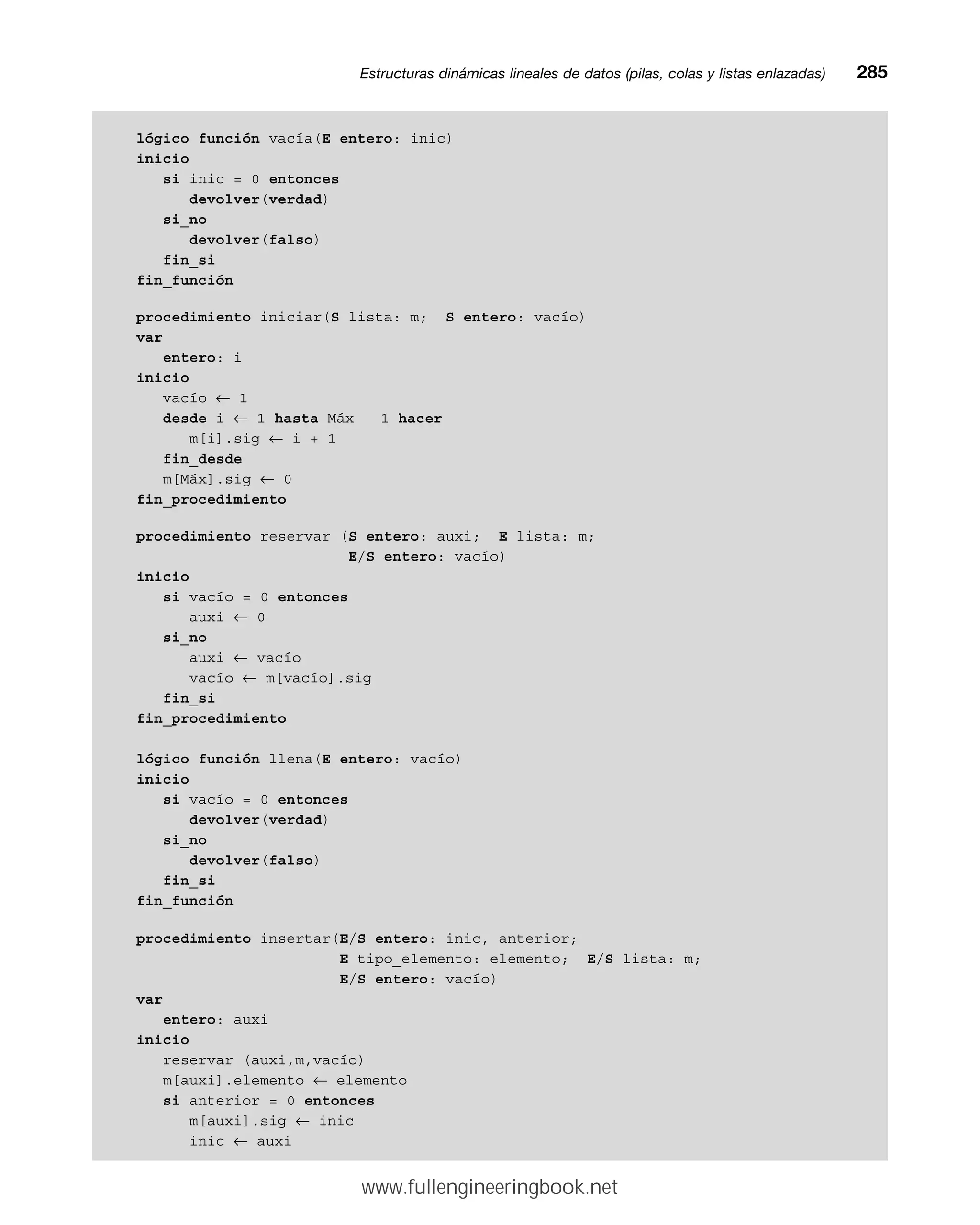 lógico función vacía(E entero: inic)
inicio
si inic = 0 entonces
devolver(verdad)
si_no
devolver(falso)
fin_si
fin_función
procedimiento iniciar(S lista: m; S entero: vacío)
var
entero: i
inicio
vacío ← 1
desde i ← 1 hasta Máx 1 hacer
m[i].sig ← i + 1
fin_desde
m[Máx].sig ← 0
fin_procedimiento
procedimiento reservar (S entero: auxi; E lista: m;
E/S entero: vacío)
inicio
si vacío = 0 entonces
auxi ← 0
si_no
auxi ← vacío
vacío ← m[vacío].sig
fin_si
fin_procedimiento
lógico función llena(E entero: vacío)
inicio
si vacío = 0 entonces
devolver(verdad)
si_no
devolver(falso)
fin_si
fin_función
procedimiento insertar(E/S entero: inic, anterior;
E tipo_elemento: elemento; E/S lista: m;
E/S entero: vacío)
var
entero: auxi
inicio
reservar (auxi,m,vacío)
m[auxi].elemento ← elemento
si anterior = 0 entonces
m[auxi].sig ← inic
inic ← auxi
Estructuras dinámicas lineales de datos (pilas, colas y listas enlazadas)mm285
www.fullengineeringbook.net
 