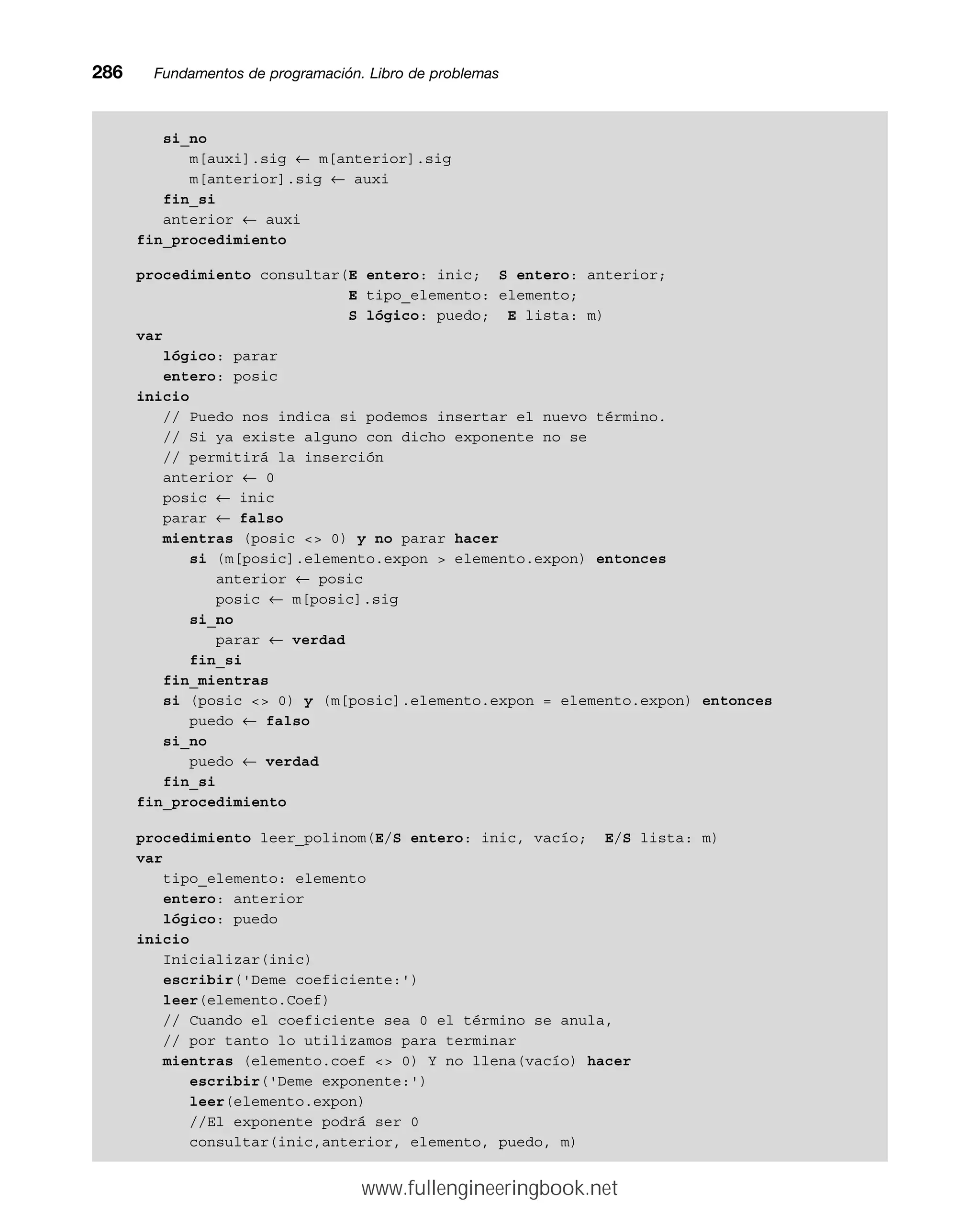 si_no
m[auxi].sig ← m[anterior].sig
m[anterior].sig ← auxi
fin_si
anterior ← auxi
fin_procedimiento
procedimiento consultar(E entero: inic; S entero: anterior;
E tipo_elemento: elemento;
S lógico: puedo; E lista: m)
var
lógico: parar
entero: posic
inicio
// Puedo nos indica si podemos insertar el nuevo término.
// Si ya existe alguno con dicho exponente no se
// permitirá la inserción
anterior ← 0
posic ← inic
parar ← falso
mientras (posic  0) y no parar hacer
si (m[posic].elemento.expon  elemento.expon) entonces
anterior ← posic
posic ← m[posic].sig
si_no
parar ← verdad
fin_si
fin_mientras
si (posic  0) y (m[posic].elemento.expon = elemento.expon) entonces
puedo ← falso
si_no
puedo ← verdad
fin_si
fin_procedimiento
procedimiento leer_polinom(E/S entero: inic, vacío; E/S lista: m)
var
tipo_elemento: elemento
entero: anterior
lógico: puedo
inicio
Inicializar(inic)
escribir('Deme coeficiente:')
leer(elemento.Coef)
// Cuando el coeficiente sea 0 el término se anula,
// por tanto lo utilizamos para terminar
mientras (elemento.coef  0) Y no llena(vacío) hacer
escribir('Deme exponente:')
leer(elemento.expon)
//El exponente podrá ser 0
consultar(inic,anterior, elemento, puedo, m)
286mmFundamentos de programación. Libro de problemas
www.fullengineeringbook.net
 