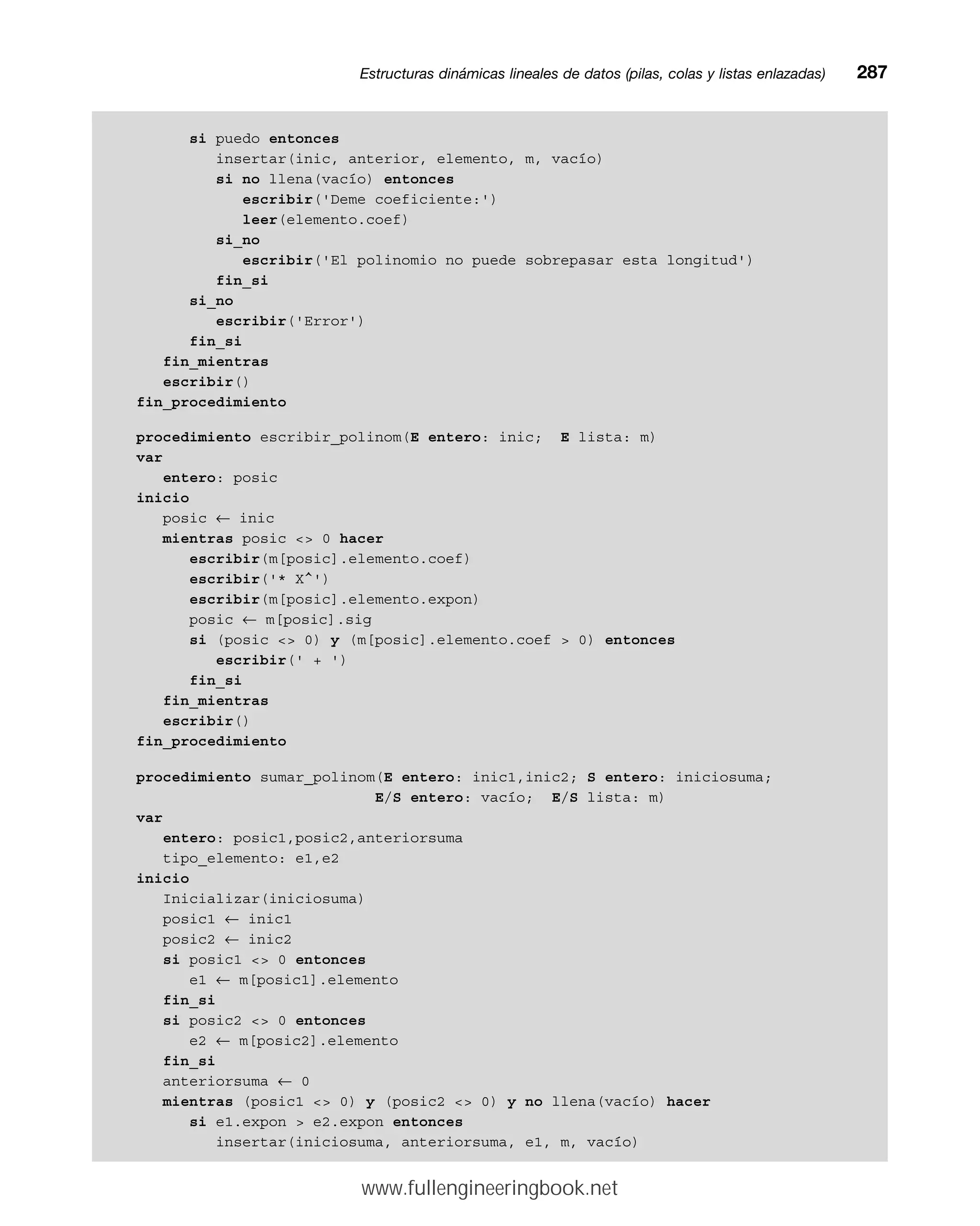si puedo entonces
insertar(inic, anterior, elemento, m, vacío)
si no llena(vacío) entonces
escribir('Deme coeficiente:')
leer(elemento.coef)
si_no
escribir('El polinomio no puede sobrepasar esta longitud')
fin_si
si_no
escribir('Error')
fin_si
fin_mientras
escribir()
fin_procedimiento
procedimiento escribir_polinom(E entero: inic; E lista: m)
var
entero: posic
inicio
posic ← inic
mientras posic  0 hacer
escribir(m[posic].elemento.coef)
escribir('* X^')
escribir(m[posic].elemento.expon)
posic ← m[posic].sig
si (posic  0) y (m[posic].elemento.coef  0) entonces
escribir(' + ')
fin_si
fin_mientras
escribir()
fin_procedimiento
procedimiento sumar_polinom(E entero: inic1,inic2; S entero: iniciosuma;
E/S entero: vacío; E/S lista: m)
var
entero: posic1,posic2,anteriorsuma
tipo_elemento: e1,e2
inicio
Inicializar(iniciosuma)
posic1 ← inic1
posic2 ← inic2
si posic1  0 entonces
e1 ← m[posic1].elemento
fin_si
si posic2  0 entonces
e2 ← m[posic2].elemento
fin_si
anteriorsuma ← 0
mientras (posic1  0) y (posic2  0) y no llena(vacío) hacer
si e1.expon  e2.expon entonces
insertar(iniciosuma, anteriorsuma, e1, m, vacío)
Estructuras dinámicas lineales de datos (pilas, colas y listas enlazadas)mm287
www.fullengineeringbook.net
 