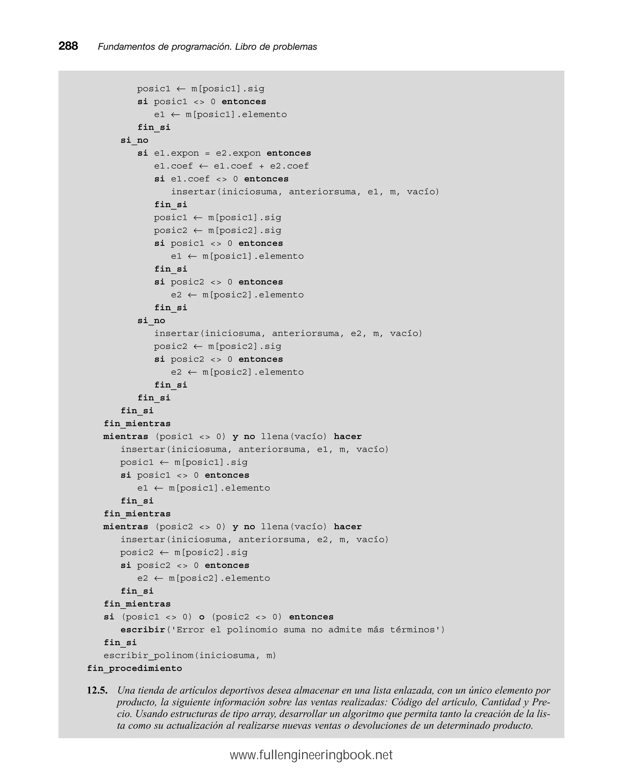 posic1 ← m[posic1].sig
si posic1  0 entonces
e1 ← m[posic1].elemento
fin_si
si_no
si e1.expon = e2.expon entonces
e1.coef ← e1.coef + e2.coef
si e1.coef  0 entonces
insertar(iniciosuma, anteriorsuma, e1, m, vacío)
fin_si
posic1 ← m[posic1].sig
posic2 ← m[posic2].sig
si posic1  0 entonces
e1 ← m[posic1].elemento
fin_si
si posic2  0 entonces
e2 ← m[posic2].elemento
fin_si
si_no
insertar(iniciosuma, anteriorsuma, e2, m, vacío)
posic2 ← m[posic2].sig
si posic2  0 entonces
e2 ← m[posic2].elemento
fin_si
fin_si
fin_si
fin_mientras
mientras (posic1  0) y no llena(vacío) hacer
insertar(iniciosuma, anteriorsuma, e1, m, vacío)
posic1 ← m[posic1].sig
si posic1  0 entonces
e1 ← m[posic1].elemento
fin_si
fin_mientras
mientras (posic2  0) y no llena(vacío) hacer
insertar(iniciosuma, anteriorsuma, e2, m, vacío)
posic2 ← m[posic2].sig
si posic2  0 entonces
e2 ← m[posic2].elemento
fin_si
fin_mientras
si (posic1  0) o (posic2  0) entonces
escribir('Error el polinomio suma no admite más términos')
fin_si
escribir_polinom(iniciosuma, m)
fin_procedimiento
12.5. Una tienda de artículos deportivos desea almacenar en una lista enlazada, con un único elemento por
producto, la siguiente información sobre las ventas realizadas: Código del artículo, Cantidad y Pre-
cio. Usando estructuras de tipo array, desarrollar un algoritmo que permita tanto la creación de la lis-
ta como su actualización al realizarse nuevas ventas o devoluciones de un determinado producto.
288mmFundamentos de programación. Libro de problemas
www.fullengineeringbook.net
 