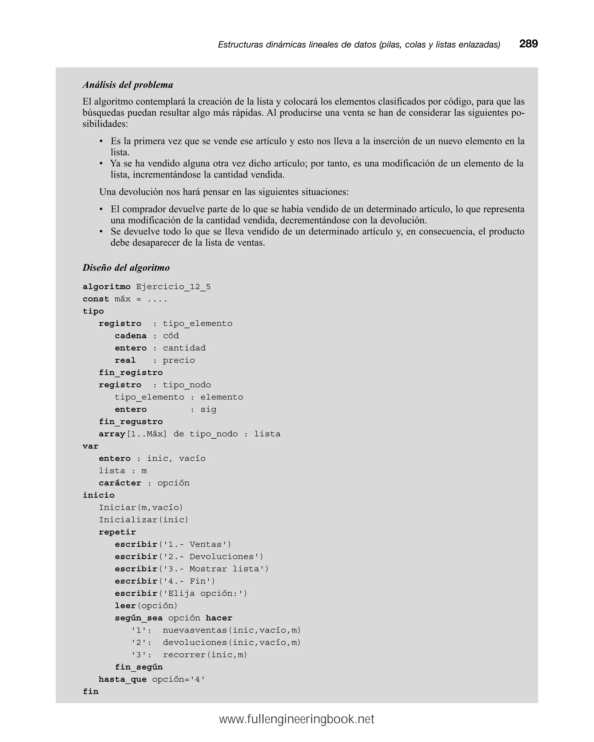 Análisis del problema
El algoritmo contemplará la creación de la lista y colocará los elementos clasificados por código, para que las
búsquedas puedan resultar algo más rápidas. Al producirse una venta se han de considerar las siguientes po-
sibilidades:
• Es la primera vez que se vende ese artículo y esto nos lleva a la inserción de un nuevo elemento en la
lista.
• Ya se ha vendido alguna otra vez dicho artículo; por tanto, es una modificación de un elemento de la
lista, incrementándose la cantidad vendida.
Una devolución nos hará pensar en las siguientes situaciones:
• El comprador devuelve parte de lo que se había vendido de un determinado artículo, lo que representa
una modificación de la cantidad vendida, decrementándose con la devolución.
• Se devuelve todo lo que se lleva vendido de un determinado artículo y, en consecuencia, el producto
debe desaparecer de la lista de ventas.
Diseño del algoritmo
algoritmo Ejercicio_12_5
const máx = ....
tipo
registro : tipo_elemento
cadena : cód
entero : cantidad
real : precio
fin_registro
registro : tipo_nodo
tipo_elemento : elemento
entero : sig
fin_regustro
array[1..Máx] de tipo_nodo : lista
var
entero : inic, vacío
lista : m
carácter : opción
inicio
Iniciar(m,vacío)
Inicializar(inic)
repetir
escribir('1.- Ventas')
escribir('2.- Devoluciones')
escribir('3.- Mostrar lista')
escribir('4.- Fin')
escribir('Elija opción:')
leer(opción)
según_sea opción hacer
'1': nuevasventas(inic,vacío,m)
'2': devoluciones(inic,vacío,m)
'3': recorrer(inic,m)
fin_según
hasta_que opción='4'
fin
Estructuras dinámicas lineales de datos (pilas, colas y listas enlazadas)mm289
www.fullengineeringbook.net
 