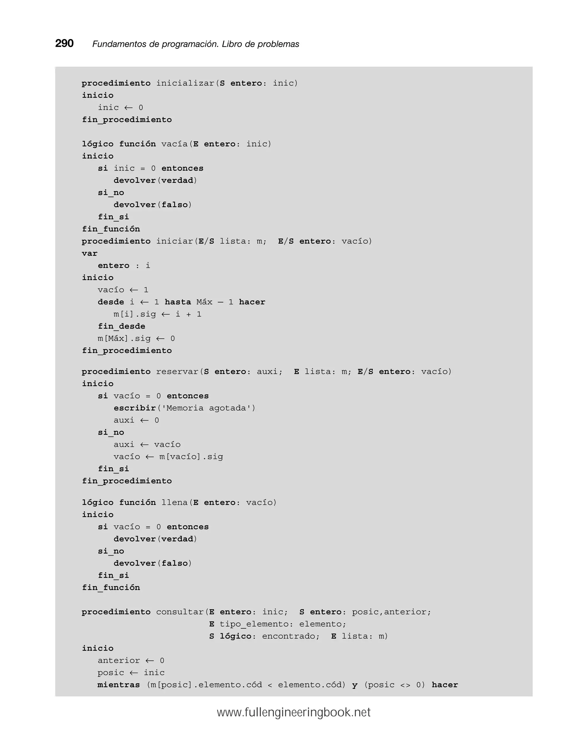 procedimiento inicializar(S entero: inic)
inicio
inic ← 0
fin_procedimiento
lógico función vacía(E entero: inic)
inicio
si inic = 0 entonces
devolver(verdad)
si_no
devolver(falso)
fin_si
fin_función
procedimiento iniciar(E/S lista: m; E/S entero: vacío)
var
entero : i
inicio
vacío ← 1
desde i ← 1 hasta Máx — 1 hacer
m[i].sig ← i + 1
fin_desde
m[Máx].sig ← 0
fin_procedimiento
procedimiento reservar(S entero: auxi; E lista: m; E/S entero: vacío)
inicio
si vacío = 0 entonces
escribir('Memoria agotada')
auxi ← 0
si_no
auxi ← vacío
vacío ← m[vacío].sig
fin_si
fin_procedimiento
lógico función llena(E entero: vacío)
inicio
si vacío = 0 entonces
devolver(verdad)
si_no
devolver(falso)
fin_si
fin_función
procedimiento consultar(E entero: inic; S entero: posic,anterior;
E tipo_elemento: elemento;
S lógico: encontrado; E lista: m)
inicio
anterior ← 0
posic ← inic
mientras (m[posic].elemento.cód  elemento.cód) y (posic  0) hacer
290mmFundamentos de programación. Libro de problemas
www.fullengineeringbook.net
 