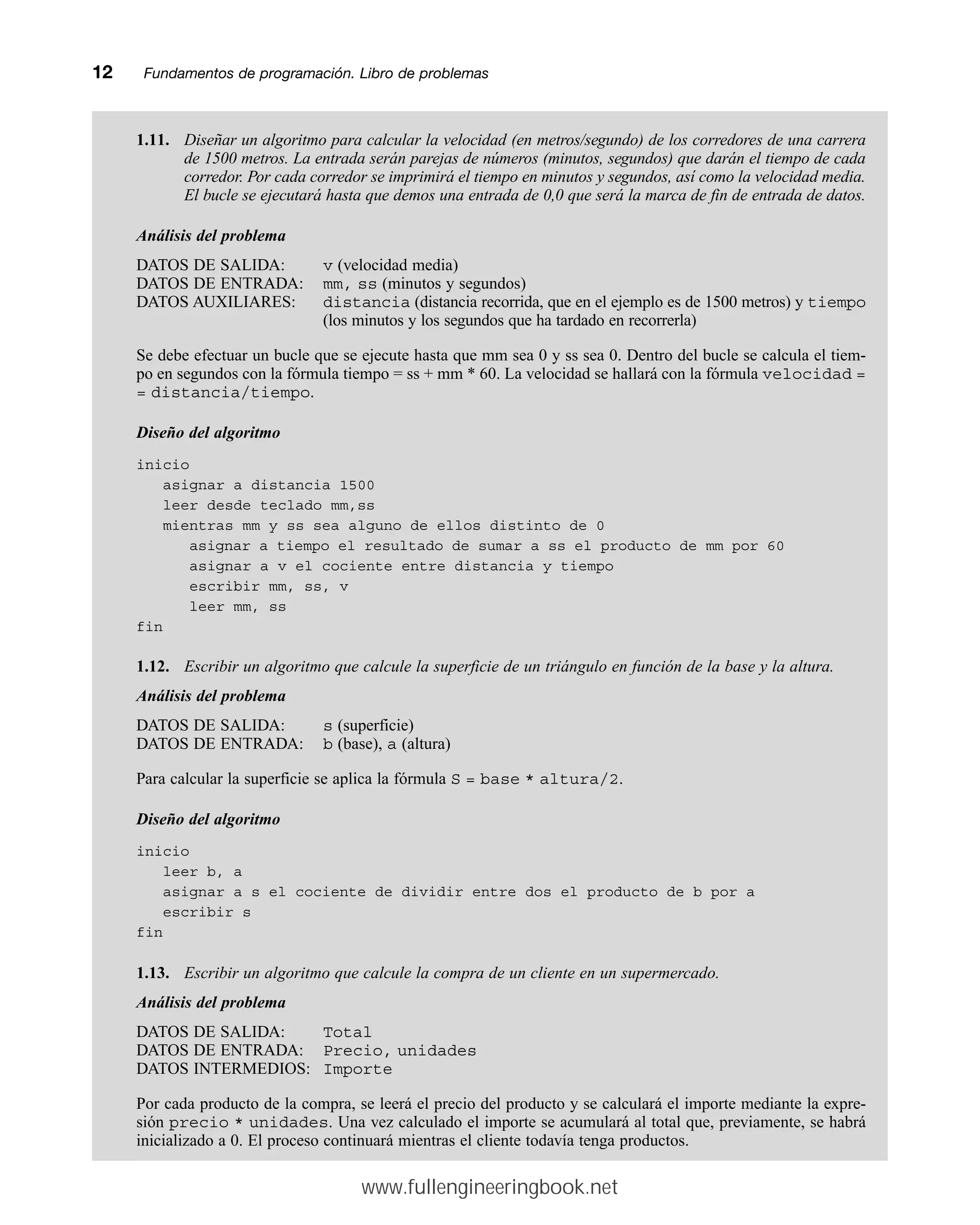 1.11. Diseñar un algoritmo para calcular la velocidad (en metros/segundo) de los corredores de una carrera
de 1500 metros. La entrada serán parejas de números (minutos, segundos) que darán el tiempo de cada
corredor. Por cada corredor se imprimirá el tiempo en minutos y segundos, así como la velocidad media.
El bucle se ejecutará hasta que demos una entrada de 0,0 que será la marca de fin de entrada de datos.
Análisis del problema
DATOS DE SALIDA: v (velocidad media)
DATOS DE ENTRADA: mm, ss (minutos y segundos)
DATOS AUXILIARES: distancia (distancia recorrida, que en el ejemplo es de 1500 metros) y tiempo
(los minutos y los segundos que ha tardado en recorrerla)
Se debe efectuar un bucle que se ejecute hasta que mm sea 0 y ss sea 0. Dentro del bucle se calcula el tiem-
po en segundos con la fórmula tiempo = ss + mm * 60. La velocidad se hallará con la fórmula velocidad =
= distancia/tiempo.
Diseño del algoritmo
inicio
asignar a distancia 1500
leer desde teclado mm,ss
mientras mm y ss sea alguno de ellos distinto de 0
asignar a tiempo el resultado de sumar a ss el producto de mm por 60
asignar a v el cociente entre distancia y tiempo
escribir mm, ss, v
leer mm, ss
fin
1.12. Escribir un algoritmo que calcule la superficie de un triángulo en función de la base y la altura.
Análisis del problema
DATOS DE SALIDA: s (superficie)
DATOS DE ENTRADA: b (base), a (altura)
Para calcular la superficie se aplica la fórmula S = base * altura/2.
Diseño del algoritmo
inicio
leer b, a
asignar a s el cociente de dividir entre dos el producto de b por a
escribir s
fin
1.13. Escribir un algoritmo que calcule la compra de un cliente en un supermercado.
Análisis del problema
DATOS DE SALIDA: Total
DATOS DE ENTRADA: Precio, unidades
DATOS INTERMEDIOS: Importe
Por cada producto de la compra, se leerá el precio del producto y se calculará el importe mediante la expre-
sión precio * unidades. Una vez calculado el importe se acumulará al total que, previamente, se habrá
inicializado a 0. El proceso continuará mientras el cliente todavía tenga productos.
12mmFundamentos de programación. Libro de problemas
www.fullengineeringbook.net
 