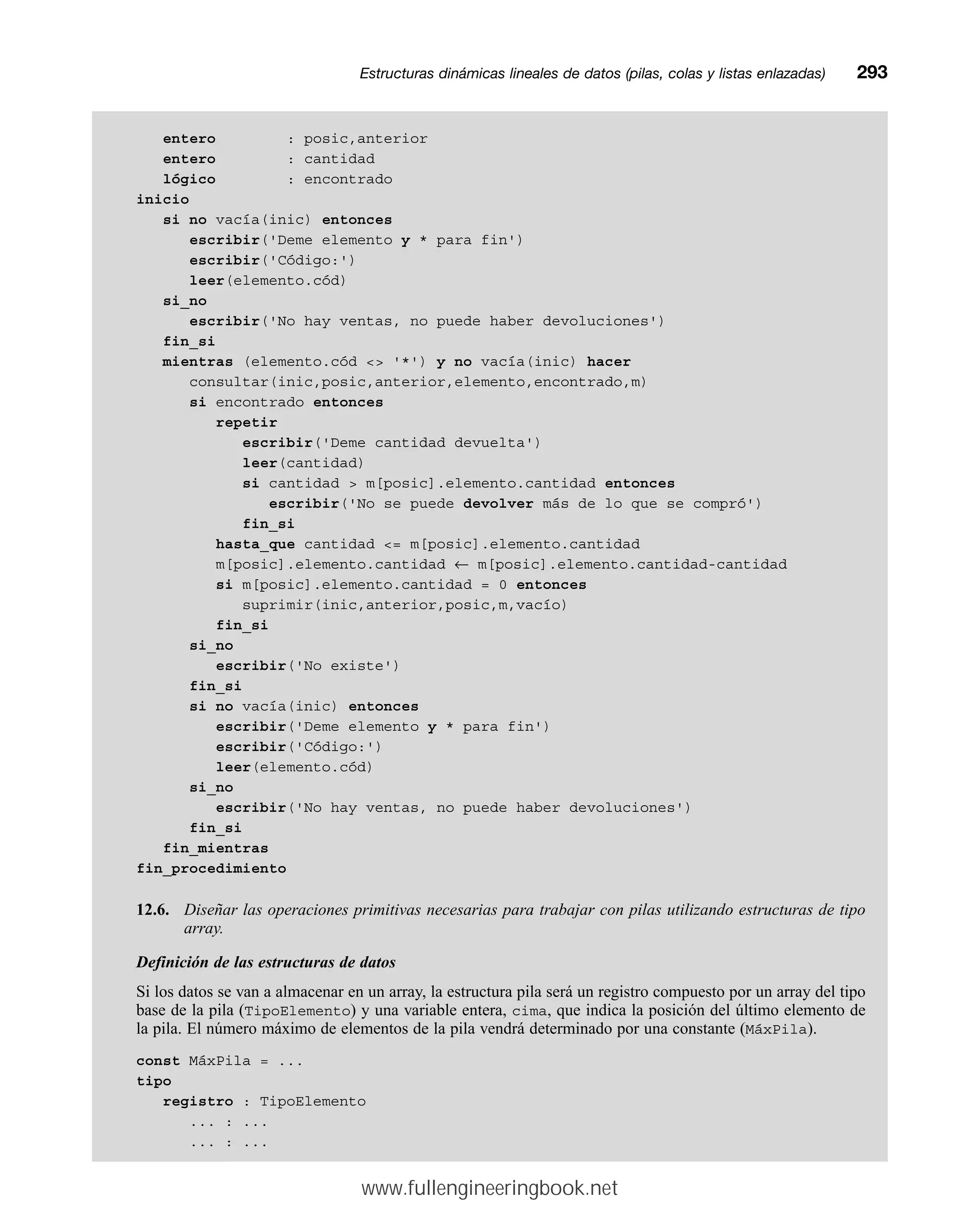 entero : posic,anterior
entero : cantidad
lógico : encontrado
inicio
si no vacía(inic) entonces
escribir('Deme elemento y * para fin')
escribir('Código:')
leer(elemento.cód)
si_no
escribir('No hay ventas, no puede haber devoluciones')
fin_si
mientras (elemento.cód  '*') y no vacía(inic) hacer
consultar(inic,posic,anterior,elemento,encontrado,m)
si encontrado entonces
repetir
escribir('Deme cantidad devuelta')
leer(cantidad)
si cantidad  m[posic].elemento.cantidad entonces
escribir('No se puede devolver más de lo que se compró')
fin_si
hasta_que cantidad = m[posic].elemento.cantidad
m[posic].elemento.cantidad ← m[posic].elemento.cantidad-cantidad
si m[posic].elemento.cantidad = 0 entonces
suprimir(inic,anterior,posic,m,vacío)
fin_si
si_no
escribir('No existe')
fin_si
si no vacía(inic) entonces
escribir('Deme elemento y * para fin')
escribir('Código:')
leer(elemento.cód)
si_no
escribir('No hay ventas, no puede haber devoluciones')
fin_si
fin_mientras
fin_procedimiento
12.6. Diseñar las operaciones primitivas necesarias para trabajar con pilas utilizando estructuras de tipo
array.
Definición de las estructuras de datos
Si los datos se van a almacenar en un array, la estructura pila será un registro compuesto por un array del tipo
base de la pila (TipoElemento) y una variable entera, cima, que indica la posición del último elemento de
la pila. El número máximo de elementos de la pila vendrá determinado por una constante (MáxPila).
const MáxPila = ...
tipo
registro : TipoElemento
... : ...
... : ...
Estructuras dinámicas lineales de datos (pilas, colas y listas enlazadas)mm293
www.fullengineeringbook.net
 