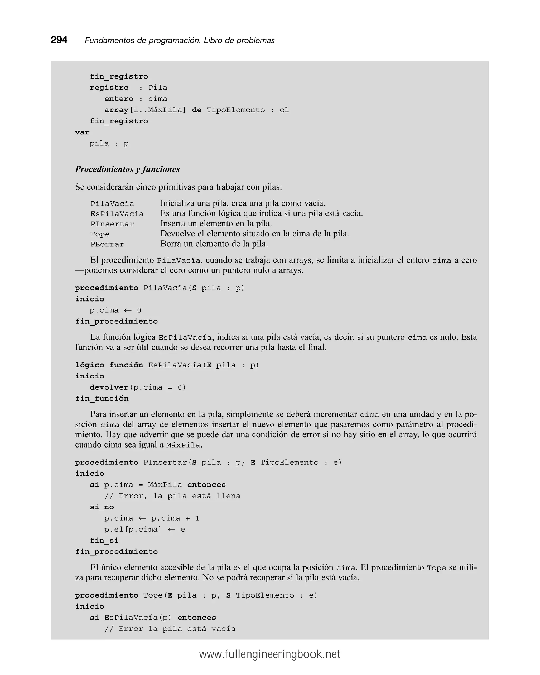 fin_registro
registro : Pila
entero : cima
array[1..MáxPila] de TipoElemento : el
fin_registro
var
pila : p
Procedimientos y funciones
Se considerarán cinco primitivas para trabajar con pilas:
PilaVacía Inicializa una pila, crea una pila como vacía.
EsPilaVacía Es una función lógica que indica si una pila está vacía.
PInsertar Inserta un elemento en la pila.
Tope Devuelve el elemento situado en la cima de la pila.
PBorrar Borra un elemento de la pila.
El procedimiento PilaVacía, cuando se trabaja con arrays, se limita a inicializar el entero cima a cero
—podemos considerar el cero como un puntero nulo a arrays.
procedimiento PilaVacía(S pila : p)
inicio
p.cima ← 0
fin_procedimiento
La función lógica EsPilaVacía, indica si una pila está vacía, es decir, si su puntero cima es nulo. Esta
función va a ser útil cuando se desea recorrer una pila hasta el final.
lógico función EsPilaVacía(E pila : p)
inicio
devolver(p.cima = 0)
fin_función
Para insertar un elemento en la pila, simplemente se deberá incrementar cima en una unidad y en la po-
sición cima del array de elementos insertar el nuevo elemento que pasaremos como parámetro al procedi-
miento. Hay que advertir que se puede dar una condición de error si no hay sitio en el array, lo que ocurrirá
cuando cima sea igual a MáxPila.
procedimiento PInsertar(S pila : p; E TipoElemento : e)
inicio
si p.cima = MáxPila entonces
// Error, la pila está llena
si_no
p.cima ← p.cima + 1
p.el[p.cima] ← e
fin_si
fin_procedimiento
El único elemento accesible de la pila es el que ocupa la posición cima. El procedimiento Tope se utili-
za para recuperar dicho elemento. No se podrá recuperar si la pila está vacía.
procedimiento Tope(E pila : p; S TipoElemento : e)
inicio
si EsPilaVacía(p) entonces
// Error la pila está vacía
294mmFundamentos de programación. Libro de problemas
www.fullengineeringbook.net
 