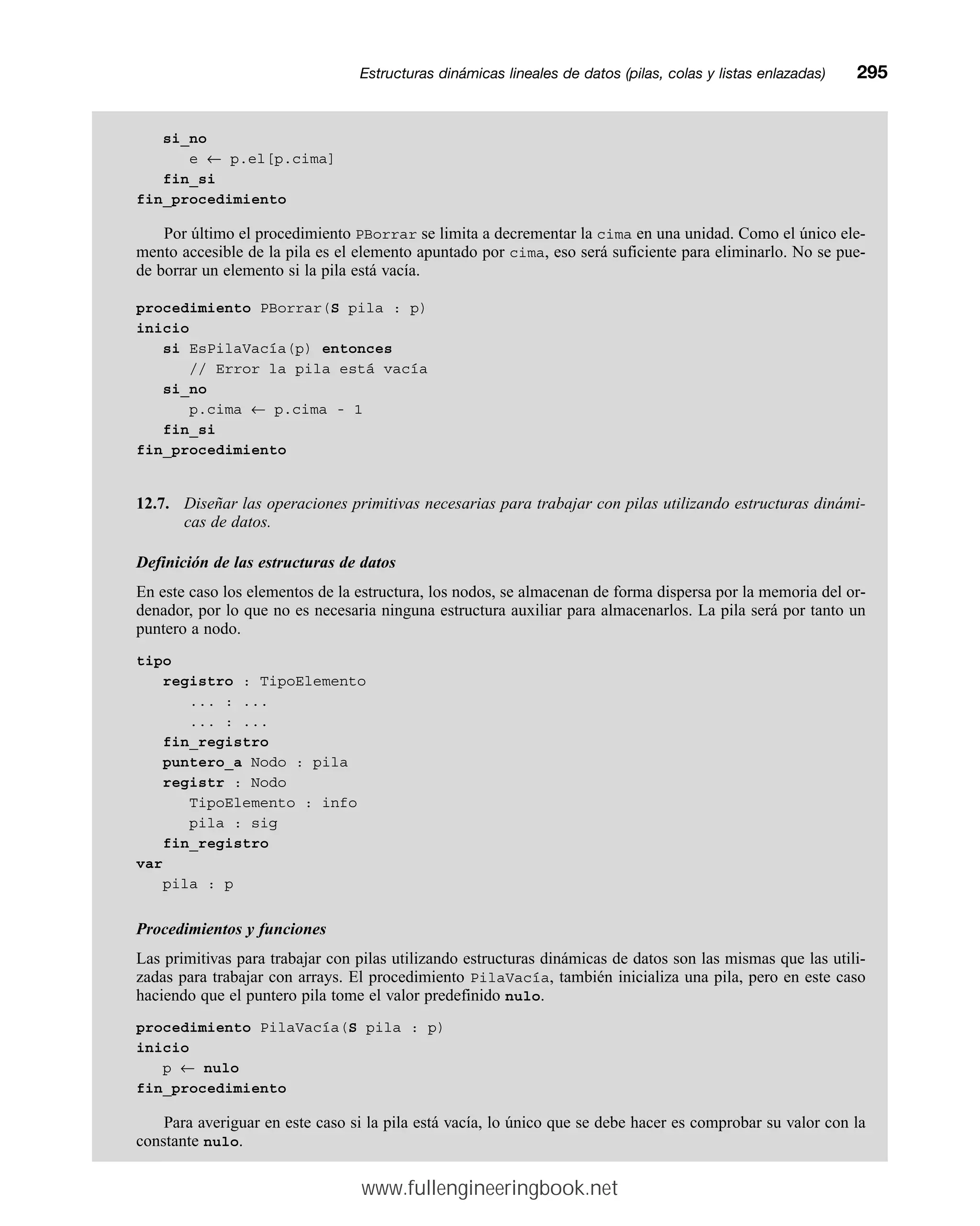 si_no
e ← p.el[p.cima]
fin_si
fin_procedimiento
Por último el procedimiento PBorrar se limita a decrementar la cima en una unidad. Como el único ele-
mento accesible de la pila es el elemento apuntado por cima, eso será suficiente para eliminarlo. No se pue-
de borrar un elemento si la pila está vacía.
procedimiento PBorrar(S pila : p)
inicio
si EsPilaVacía(p) entonces
// Error la pila está vacía
si_no
p.cima ← p.cima - 1
fin_si
fin_procedimiento
12.7. Diseñar las operaciones primitivas necesarias para trabajar con pilas utilizando estructuras dinámi-
cas de datos.
Definición de las estructuras de datos
En este caso los elementos de la estructura, los nodos, se almacenan de forma dispersa por la memoria del or-
denador, por lo que no es necesaria ninguna estructura auxiliar para almacenarlos. La pila será por tanto un
puntero a nodo.
tipo
registro : TipoElemento
... : ...
... : ...
fin_registro
puntero_a Nodo : pila
registr : Nodo
TipoElemento : info
pila : sig
fin_registro
var
pila : p
Procedimientos y funciones
Las primitivas para trabajar con pilas utilizando estructuras dinámicas de datos son las mismas que las utili-
zadas para trabajar con arrays. El procedimiento PilaVacía, también inicializa una pila, pero en este caso
haciendo que el puntero pila tome el valor predefinido nulo.
procedimiento PilaVacía(S pila : p)
inicio
p ← nulo
fin_procedimiento
Para averiguar en este caso si la pila está vacía, lo único que se debe hacer es comprobar su valor con la
constante nulo.
Estructuras dinámicas lineales de datos (pilas, colas y listas enlazadas)mm295
www.fullengineeringbook.net
 
