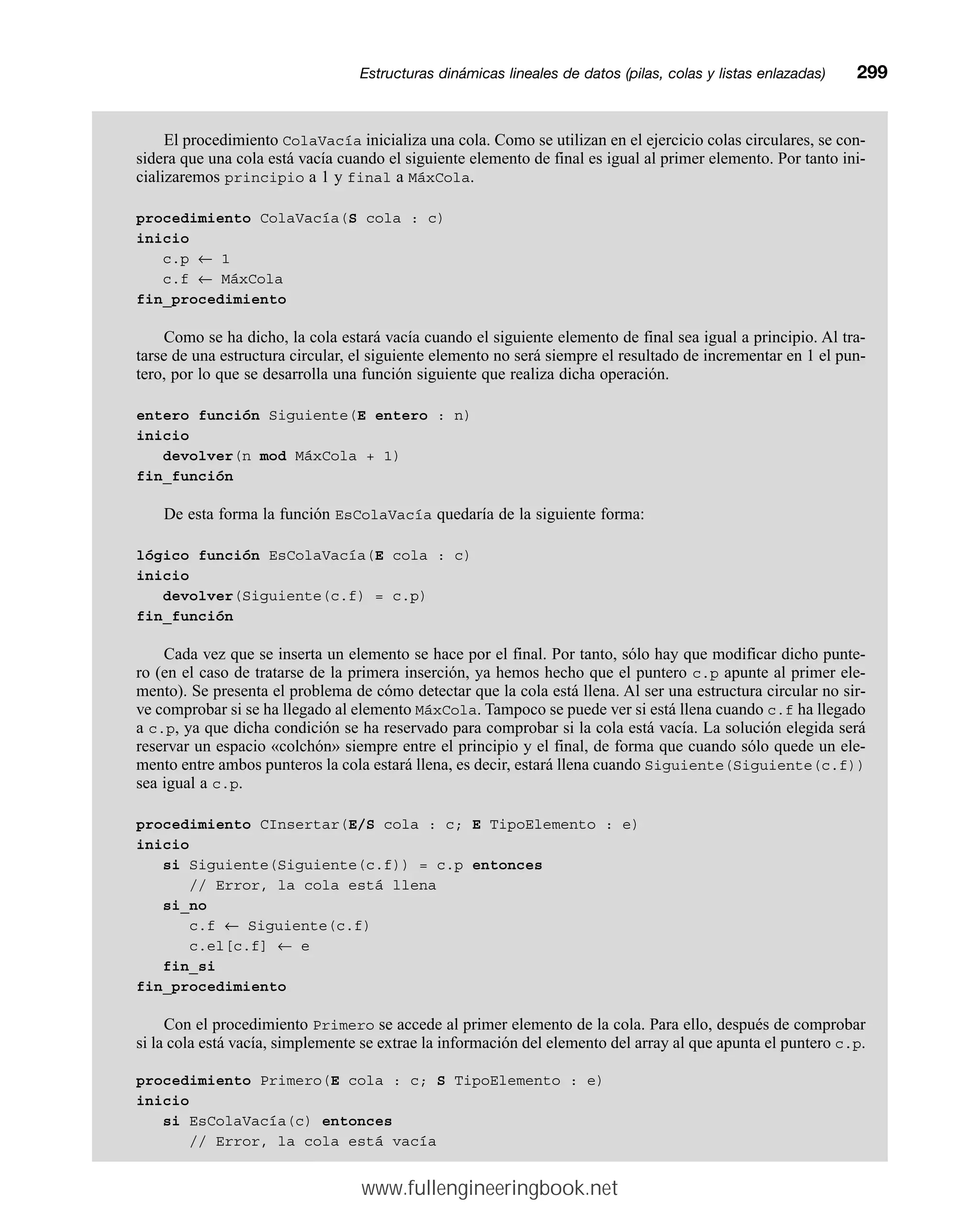 El procedimiento ColaVacía inicializa una cola. Como se utilizan en el ejercicio colas circulares, se con-
sidera que una cola está vacía cuando el siguiente elemento de final es igual al primer elemento. Por tanto ini-
cializaremos principio a 1 y final a MáxCola.
procedimiento ColaVacía(S cola : c)
inicio
c.p ← 1
c.f ← MáxCola
fin_procedimiento
Como se ha dicho, la cola estará vacía cuando el siguiente elemento de final sea igual a principio. Al tra-
tarse de una estructura circular, el siguiente elemento no será siempre el resultado de incrementar en 1 el pun-
tero, por lo que se desarrolla una función siguiente que realiza dicha operación.
entero función Siguiente(E entero : n)
inicio
devolver(n mod MáxCola + 1)
fin_función
De esta forma la función EsColaVacía quedaría de la siguiente forma:
lógico función EsColaVacía(E cola : c)
inicio
devolver(Siguiente(c.f) = c.p)
fin_función
Cada vez que se inserta un elemento se hace por el final. Por tanto, sólo hay que modificar dicho punte-
ro (en el caso de tratarse de la primera inserción, ya hemos hecho que el puntero c.p apunte al primer ele-
mento). Se presenta el problema de cómo detectar que la cola está llena. Al ser una estructura circular no sir-
ve comprobar si se ha llegado al elemento MáxCola. Tampoco se puede ver si está llena cuando c.f ha llegado
a c.p, ya que dicha condición se ha reservado para comprobar si la cola está vacía. La solución elegida será
reservar un espacio «colchón» siempre entre el principio y el final, de forma que cuando sólo quede un ele-
mento entre ambos punteros la cola estará llena, es decir, estará llena cuando Siguiente(Siguiente(c.f))
sea igual a c.p.
procedimiento CInsertar(E/S cola : c; E TipoElemento : e)
inicio
si Siguiente(Siguiente(c.f)) = c.p entonces
// Error, la cola está llena
si_no
c.f ← Siguiente(c.f)
c.el[c.f] ← e
fin_si
fin_procedimiento
Con el procedimiento Primero se accede al primer elemento de la cola. Para ello, después de comprobar
si la cola está vacía, simplemente se extrae la información del elemento del array al que apunta el puntero c.p.
procedimiento Primero(E cola : c; S TipoElemento : e)
inicio
si EsColaVacía(c) entonces
// Error, la cola está vacía
Estructuras dinámicas lineales de datos (pilas, colas y listas enlazadas)mm299
www.fullengineeringbook.net
 