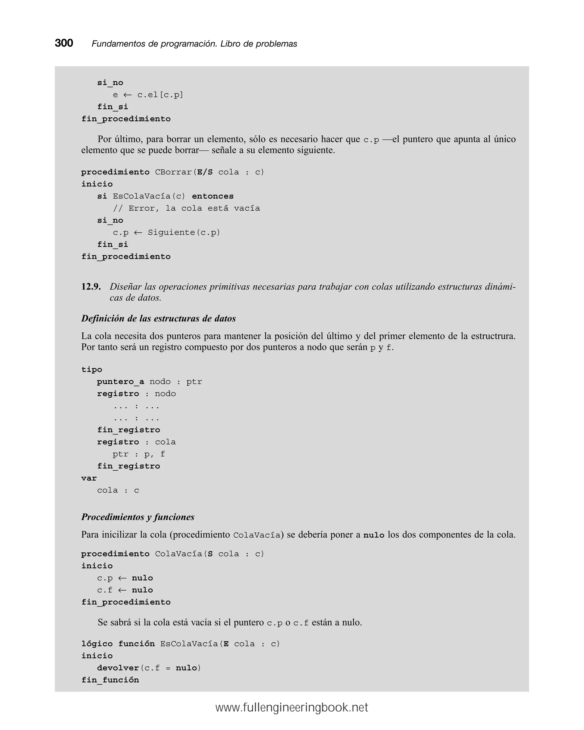 si_no
e ← c.el[c.p]
fin_si
fin_procedimiento
Por último, para borrar un elemento, sólo es necesario hacer que c.p —el puntero que apunta al único
elemento que se puede borrar— señale a su elemento siguiente.
procedimiento CBorrar(E/S cola : c)
inicio
si EsColaVacía(c) entonces
// Error, la cola está vacía
si_no
c.p ← Siguiente(c.p)
fin_si
fin_procedimiento
12.9. Diseñar las operaciones primitivas necesarias para trabajar con colas utilizando estructuras dinámi-
cas de datos.
Definición de las estructuras de datos
La cola necesita dos punteros para mantener la posición del último y del primer elemento de la estructrura.
Por tanto será un registro compuesto por dos punteros a nodo que serán p y f.
tipo
puntero_a nodo : ptr
registro : nodo
... : ...
... : ...
fin_registro
registro : cola
ptr : p, f
fin_registro
var
cola : c
Procedimientos y funciones
Para inicilizar la cola (procedimiento ColaVacía) se debería poner a nulo los dos componentes de la cola.
procedimiento ColaVacía(S cola : c)
inicio
c.p ← nulo
c.f ← nulo
fin_procedimiento
Se sabrá si la cola está vacía si el puntero c.p o c.f están a nulo.
lógico función EsColaVacía(E cola : c)
inicio
devolver(c.f = nulo)
fin_función
300mmFundamentos de programación. Libro de problemas
www.fullengineeringbook.net
 