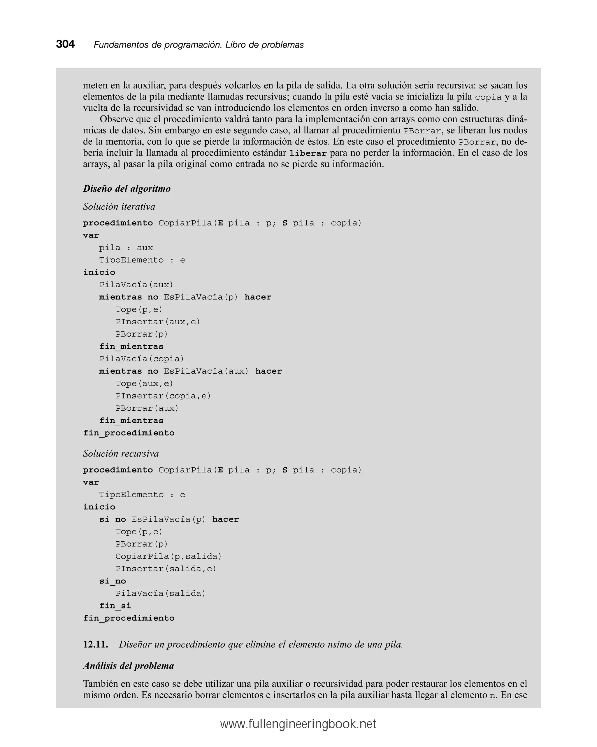 meten en la auxiliar, para después volcarlos en la pila de salida. La otra solución sería recursiva: se sacan los
elementos de la pila mediante llamadas recursivas; cuando la pila esté vacía se inicializa la pila copia y a la
vuelta de la recursividad se van introduciendo los elementos en orden inverso a como han salido.
Observe que el procedimiento valdrá tanto para la implementación con arrays como con estructuras diná-
micas de datos. Sin embargo en este segundo caso, al llamar al procedimiento PBorrar, se liberan los nodos
de la memoria, con lo que se pierde la información de éstos. En este caso el procedimiento PBorrar, no de-
bería incluir la llamada al procedimiento estándar liberar para no perder la información. En el caso de los
arrays, al pasar la pila original como entrada no se pierde su información.
Diseño del algoritmo
Solución iterativa
procedimiento CopiarPila(E pila : p; S pila : copia)
var
pila : aux
TipoElemento : e
inicio
PilaVacía(aux)
mientras no EsPilaVacía(p) hacer
Tope(p,e)
PInsertar(aux,e)
PBorrar(p)
fin_mientras
PilaVacía(copia)
mientras no EsPilaVacía(aux) hacer
Tope(aux,e)
PInsertar(copia,e)
PBorrar(aux)
fin_mientras
fin_procedimiento
Solución recursiva
procedimiento CopiarPila(E pila : p; S pila : copia)
var
TipoElemento : e
inicio
si no EsPilaVacía(p) hacer
Tope(p,e)
PBorrar(p)
CopiarPila(p,salida)
PInsertar(salida,e)
si_no
PilaVacía(salida)
fin_si
fin_procedimiento
12.11. Diseñar un procedimiento que elimine el elemento nsimo de una pila.
Análisis del problema
También en este caso se debe utilizar una pila auxiliar o recursividad para poder restaurar los elementos en el
mismo orden. Es necesario borrar elementos e insertarlos en la pila auxiliar hasta llegar al elemento n. En ese
304mmFundamentos de programación. Libro de problemas
www.fullengineeringbook.net
 