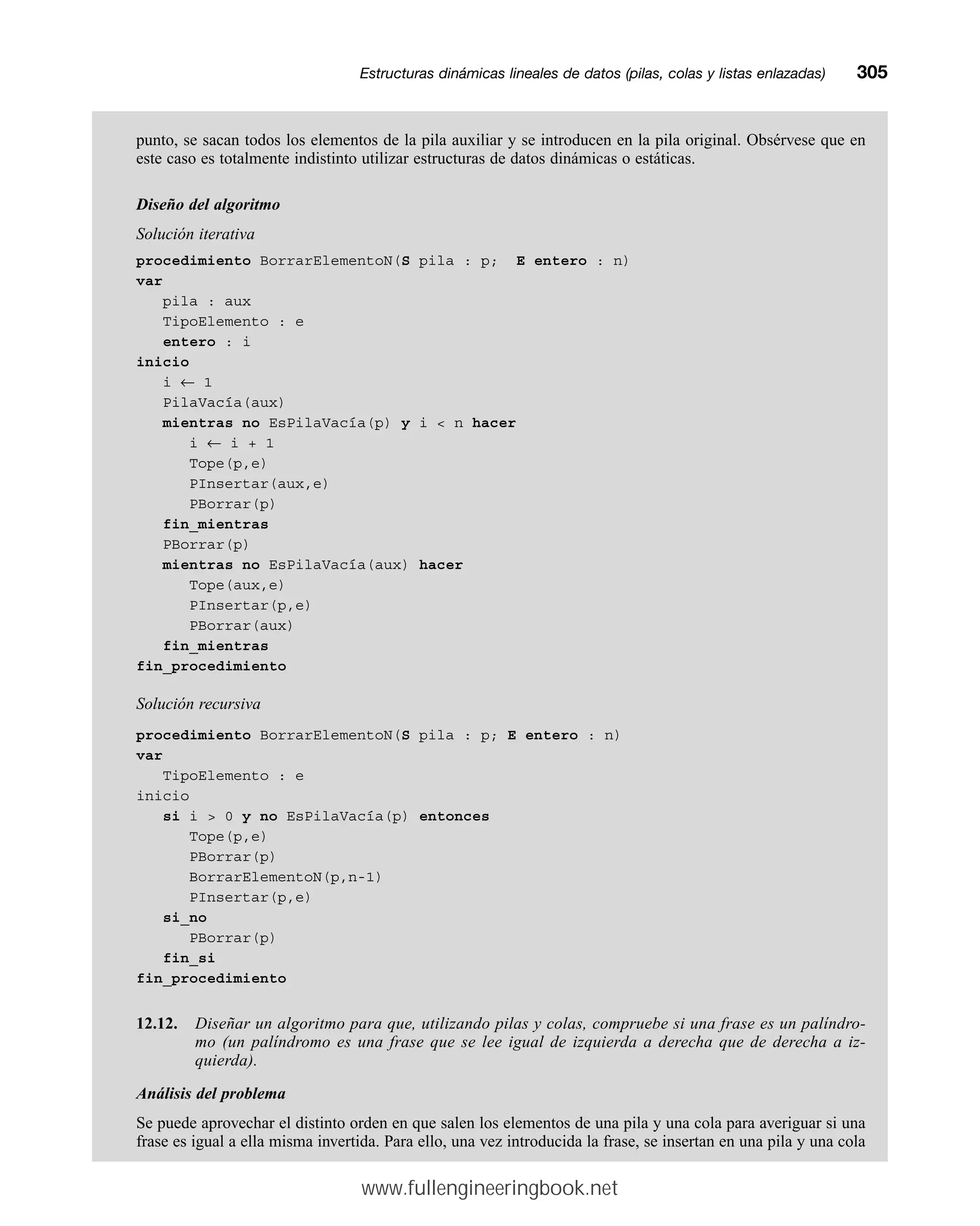 punto, se sacan todos los elementos de la pila auxiliar y se introducen en la pila original. Obsérvese que en
este caso es totalmente indistinto utilizar estructuras de datos dinámicas o estáticas.
Diseño del algoritmo
Solución iterativa
procedimiento BorrarElementoN(S pila : p; E entero : n)
var
pila : aux
TipoElemento : e
entero : i
inicio
i ← 1
PilaVacía(aux)
mientras no EsPilaVacía(p) y i  n hacer
i ← i + 1
Tope(p,e)
PInsertar(aux,e)
PBorrar(p)
fin_mientras
PBorrar(p)
mientras no EsPilaVacía(aux) hacer
Tope(aux,e)
PInsertar(p,e)
PBorrar(aux)
fin_mientras
fin_procedimiento
Solución recursiva
procedimiento BorrarElementoN(S pila : p; E entero : n)
var
TipoElemento : e
inicio
si i  0 y no EsPilaVacía(p) entonces
Tope(p,e)
PBorrar(p)
BorrarElementoN(p,n-1)
PInsertar(p,e)
si_no
PBorrar(p)
fin_si
fin_procedimiento
12.12. Diseñar un algoritmo para que, utilizando pilas y colas, compruebe si una frase es un palíndro-
mo (un palíndromo es una frase que se lee igual de izquierda a derecha que de derecha a iz-
quierda).
Análisis del problema
Se puede aprovechar el distinto orden en que salen los elementos de una pila y una cola para averiguar si una
frase es igual a ella misma invertida. Para ello, una vez introducida la frase, se insertan en una pila y una cola
Estructuras dinámicas lineales de datos (pilas, colas y listas enlazadas)mm305
www.fullengineeringbook.net
 