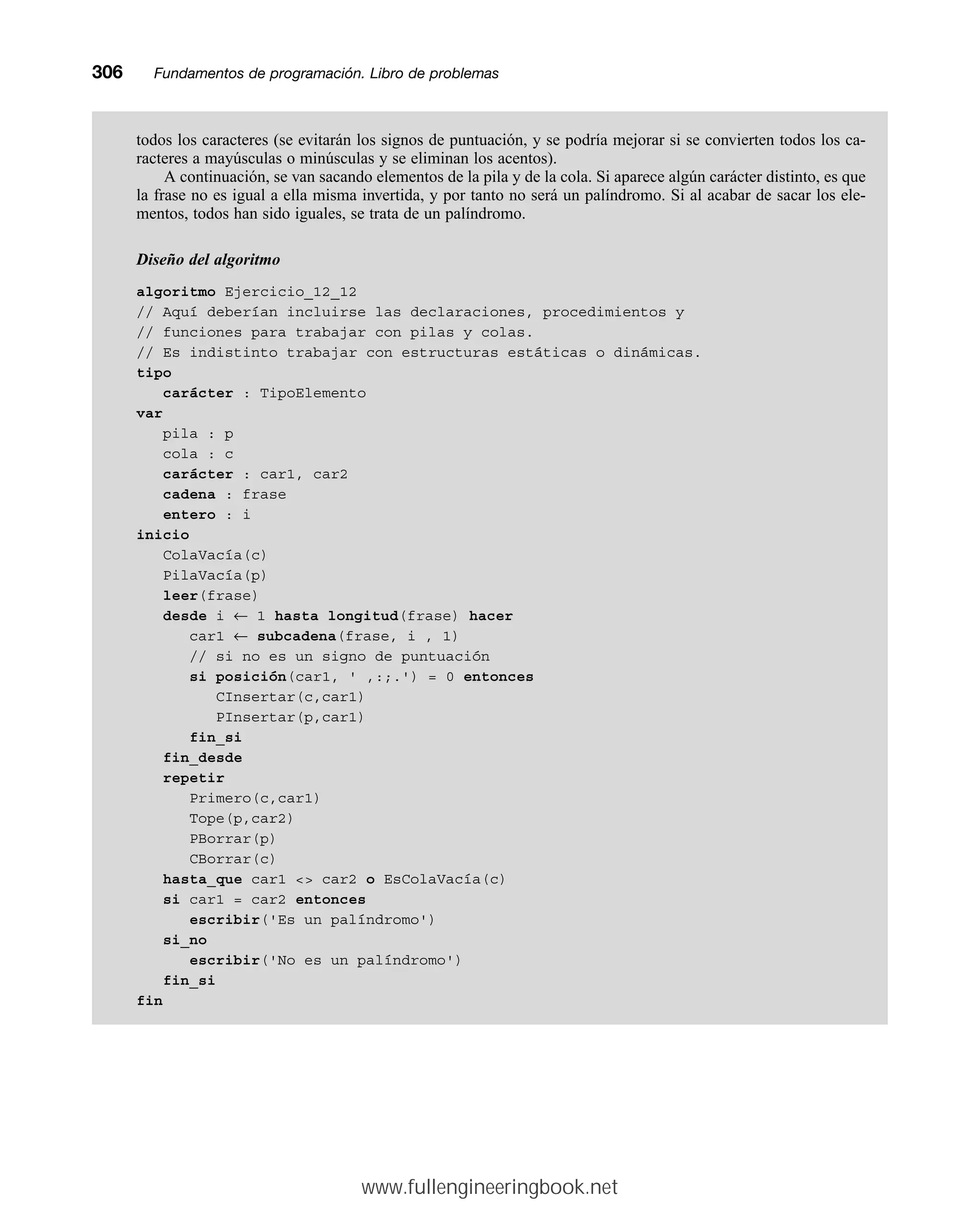 todos los caracteres (se evitarán los signos de puntuación, y se podría mejorar si se convierten todos los ca-
racteres a mayúsculas o minúsculas y se eliminan los acentos).
A continuación, se van sacando elementos de la pila y de la cola. Si aparece algún carácter distinto, es que
la frase no es igual a ella misma invertida, y por tanto no será un palíndromo. Si al acabar de sacar los ele-
mentos, todos han sido iguales, se trata de un palíndromo.
Diseño del algoritmo
algoritmo Ejercicio_12_12
// Aquí deberían incluirse las declaraciones, procedimientos y
// funciones para trabajar con pilas y colas.
// Es indistinto trabajar con estructuras estáticas o dinámicas.
tipo
carácter : TipoElemento
var
pila : p
cola : c
carácter : car1, car2
cadena : frase
entero : i
inicio
ColaVacía(c)
PilaVacía(p)
leer(frase)
desde i ← 1 hasta longitud(frase) hacer
car1 ← subcadena(frase, i , 1)
// si no es un signo de puntuación
si posición(car1, ' ,:;.') = 0 entonces
CInsertar(c,car1)
PInsertar(p,car1)
fin_si
fin_desde
repetir
Primero(c,car1)
Tope(p,car2)
PBorrar(p)
CBorrar(c)
hasta_que car1  car2 o EsColaVacía(c)
si car1 = car2 entonces
escribir('Es un palíndromo')
si_no
escribir('No es un palíndromo')
fin_si
fin
306mmFundamentos de programación. Libro de problemas
www.fullengineeringbook.net
 