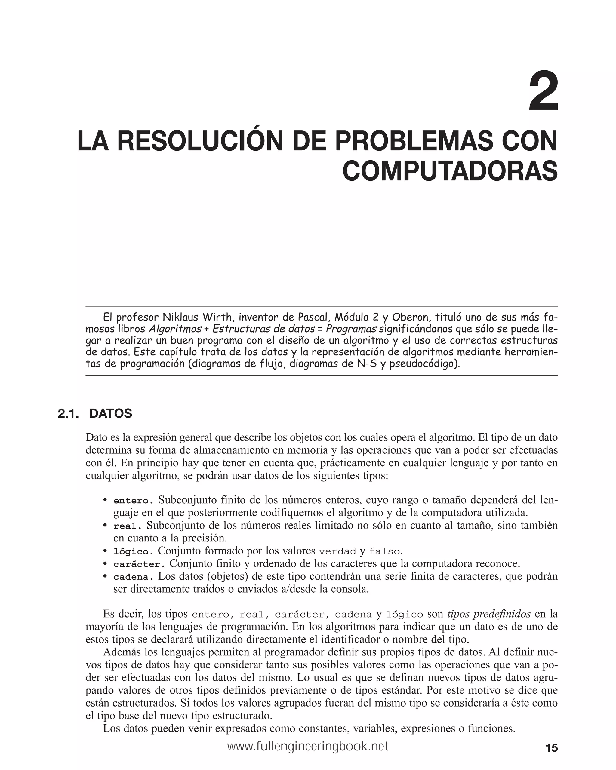 15
2
LA RESOLUCIÓN DE PROBLEMAS CON
COMPUTADORAS
(OSURIHVRU1LNODXV:LUWKLQYHQWRUGH3DVFDO0yGXOD2EHURQWLWXOyXQRGHVXVPiVID
PRVRVOLEURV$OJRULWPRV (VWUXFWXUDVGHGDWRV 3URJUDPDV VLJQLILFiQGRQRVTXHVyORVHSXHGHOOH
JDUDUHDOL]DUXQEXHQSURJUDPDFRQHOGLVHxRGHXQDOJRULWPRHOXVRGHFRUUHFWDVHVWUXFWXUDV
GHGDWRV(VWHFDStWXORWUDWDGHORVGDWRVODUHSUHVHQWDFLyQGHDOJRULWPRVPHGLDQWHKHUUDPLHQ
WDVGHSURJUDPDFLyQ GLDJUDPDVGHIOXMRGLDJUDPDVGH16SVHXGRFyGLJR 
2.1. DATOS
Dato es la expresión general que describe los objetos con los cuales opera el algoritmo. El tipo de un dato
determina su forma de almacenamiento en memoria y las operaciones que van a poder ser efectuadas
con él. En principio hay que tener en cuenta que, prácticamente en cualquier lenguaje y por tanto en
cualquier algoritmo, se podrán usar datos de los siguientes tipos:
• entero. Subconjunto finito de los números enteros, cuyo rango o tamaño dependerá del len-
guaje en el que posteriormente codifiquemos el algoritmo y de la computadora utilizada.
• real. Subconjunto de los números reales limitado no sólo en cuanto al tamaño, sino también
en cuanto a la precisión.
• lógico. Conjunto formado por los valores verdad y falso.
• carácter. Conjunto finito y ordenado de los caracteres que la computadora reconoce.
• cadena. Los datos (objetos) de este tipo contendrán una serie finita de caracteres, que podrán
ser directamente traídos o enviados a/desde la consola.
Es decir, los tipos entero, real, carácter, cadena y lógico son tipos predefinidos en la
mayoría de los lenguajes de programación. En los algoritmos para indicar que un dato es de uno de
estos tipos se declarará utilizando directamente el identificador o nombre del tipo.
Además los lenguajes permiten al programador definir sus propios tipos de datos. Al definir nue-
vos tipos de datos hay que considerar tanto sus posibles valores como las operaciones que van a po-
der ser efectuadas con los datos del mismo. Lo usual es que se definan nuevos tipos de datos agru-
pando valores de otros tipos definidos previamente o de tipos estándar. Por este motivo se dice que
están estructurados. Si todos los valores agrupados fueran del mismo tipo se consideraría a éste como
el tipo base del nuevo tipo estructurado.
Los datos pueden venir expresados como constantes, variables, expresiones o funciones.
www.fullengineeringbook.net
 