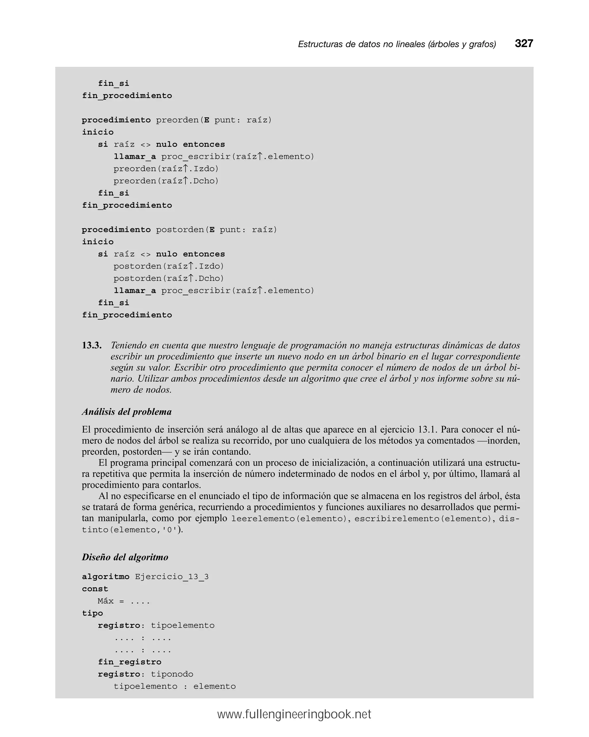 fin_si
fin_procedimiento
procedimiento preorden(E punt: raíz)
inicio
si raíz  nulo entonces
llamar_a proc_escribir(raíz↑.elemento)
preorden(raíz↑.Izdo)
preorden(raíz↑.Dcho)
fin_si
fin_procedimiento
procedimiento postorden(E punt: raíz)
inicio
si raíz  nulo entonces
postorden(raíz↑.Izdo)
postorden(raíz↑.Dcho)
llamar_a proc_escribir(raíz↑.elemento)
fin_si
fin_procedimiento
13.3. Teniendo en cuenta que nuestro lenguaje de programación no maneja estructuras dinámicas de datos
escribir un procedimiento que inserte un nuevo nodo en un árbol binario en el lugar correspondiente
según su valor. Escribir otro procedimiento que permita conocer el número de nodos de un árbol bi-
nario. Utilizar ambos procedimientos desde un algoritmo que cree el árbol y nos informe sobre su nú-
mero de nodos.
Análisis del problema
El procedimiento de inserción será análogo al de altas que aparece en al ejercicio 13.1. Para conocer el nú-
mero de nodos del árbol se realiza su recorrido, por uno cualquiera de los métodos ya comentados —inorden,
preorden, postorden— y se irán contando.
El programa principal comenzará con un proceso de inicialización, a continuación utilizará una estructu-
ra repetitiva que permita la inserción de número indeterminado de nodos en el árbol y, por último, llamará al
procedimiento para contarlos.
Al no especificarse en el enunciado el tipo de información que se almacena en los registros del árbol, ésta
se tratará de forma genérica, recurriendo a procedimientos y funciones auxiliares no desarrollados que permi-
tan manipularla, como por ejemplo leerelemento(elemento), escribirelemento(elemento), dis-
tinto(elemento,'0').
Diseño del algoritmo
algoritmo Ejercicio_13_3
const
Máx = ....
tipo
registro: tipoelemento
.... : ....
.... : ....
fin_registro
registro: tiponodo
tipoelemento : elemento
Estructuras de datos no lineales (árboles y grafos)mm327
www.fullengineeringbook.net
 