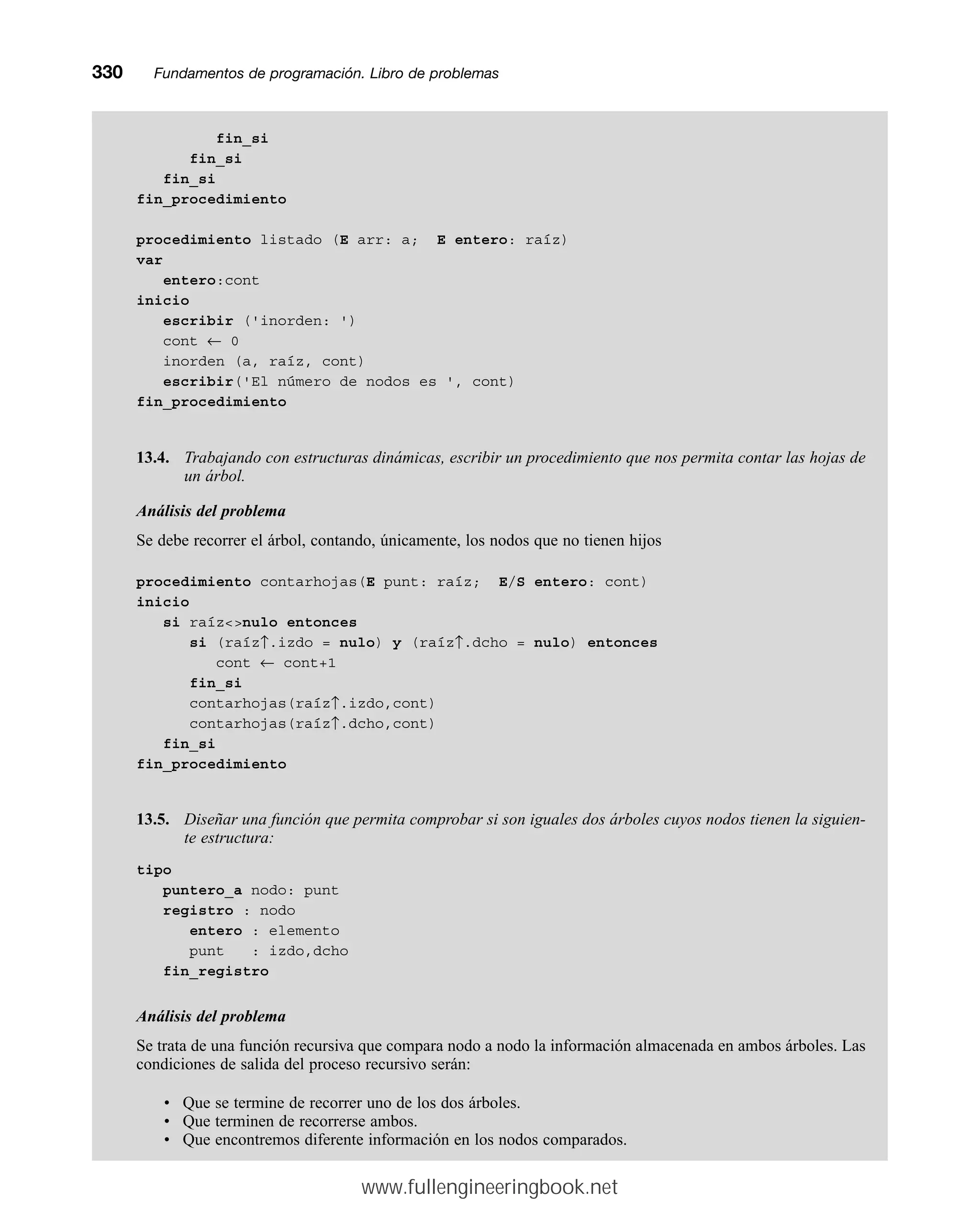 fin_si
fin_si
fin_si
fin_procedimiento
procedimiento listado (E arr: a; E entero: raíz)
var
entero:cont
inicio
escribir ('inorden: ')
cont ← 0
inorden (a, raíz, cont)
escribir('El número de nodos es ', cont)
fin_procedimiento
13.4. Trabajando con estructuras dinámicas, escribir un procedimiento que nos permita contar las hojas de
un árbol.
Análisis del problema
Se debe recorrer el árbol, contando, únicamente, los nodos que no tienen hijos
procedimiento contarhojas(E punt: raíz; E/S entero: cont)
inicio
si raíznulo entonces
si (raíz↑.izdo = nulo) y (raíz↑.dcho = nulo) entonces
cont ← cont+1
fin_si
contarhojas(raíz↑.izdo,cont)
contarhojas(raíz↑.dcho,cont)
fin_si
fin_procedimiento
13.5. Diseñar una función que permita comprobar si son iguales dos árboles cuyos nodos tienen la siguien-
te estructura:
tipo
puntero_a nodo: punt
registro : nodo
entero : elemento
punt : izdo,dcho
fin_registro
Análisis del problema
Se trata de una función recursiva que compara nodo a nodo la información almacenada en ambos árboles. Las
condiciones de salida del proceso recursivo serán:
• Que se termine de recorrer uno de los dos árboles.
• Que terminen de recorrerse ambos.
• Que encontremos diferente información en los nodos comparados.
330mmFundamentos de programación. Libro de problemas
www.fullengineeringbook.net
 