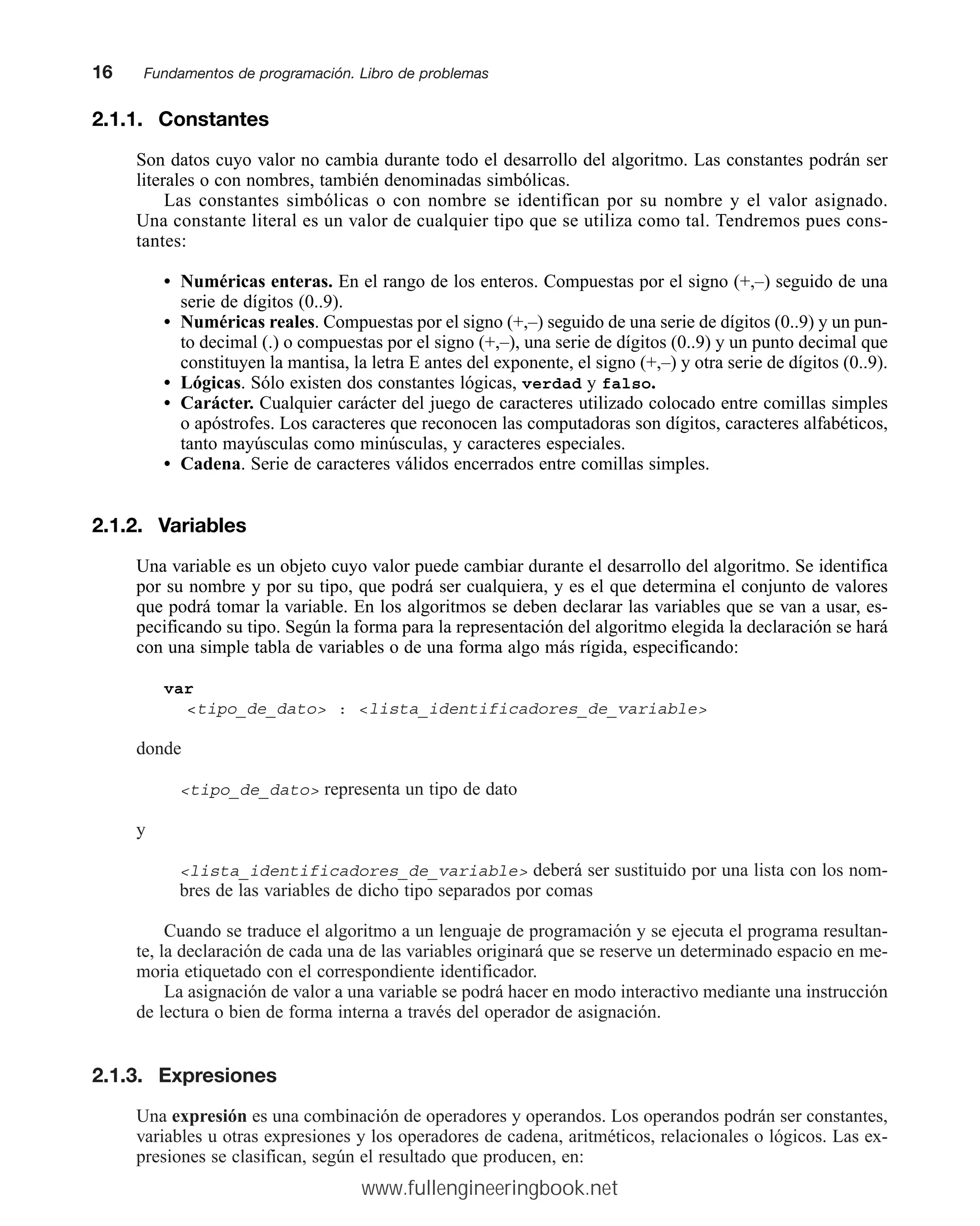 2.1.1. Constantes
Son datos cuyo valor no cambia durante todo el desarrollo del algoritmo. Las constantes podrán ser
literales o con nombres, también denominadas simbólicas.
Las constantes simbólicas o con nombre se identifican por su nombre y el valor asignado.
Una constante literal es un valor de cualquier tipo que se utiliza como tal. Tendremos pues cons-
tantes:
• Numéricas enteras. En el rango de los enteros. Compuestas por el signo (+,–) seguido de una
serie de dígitos (0..9).
• Numéricas reales. Compuestas por el signo (+,–) seguido de una serie de dígitos (0..9) y un pun-
to decimal (.) o compuestas por el signo (+,–), una serie de dígitos (0..9) y un punto decimal que
constituyen la mantisa, la letra E antes del exponente, el signo (+,–) y otra serie de dígitos (0..9).
• Lógicas. Sólo existen dos constantes lógicas, verdad y falso.
• Carácter. Cualquier carácter del juego de caracteres utilizado colocado entre comillas simples
o apóstrofes. Los caracteres que reconocen las computadoras son dígitos, caracteres alfabéticos,
tanto mayúsculas como minúsculas, y caracteres especiales.
• Cadena. Serie de caracteres válidos encerrados entre comillas simples.
2.1.2. Variables
Una variable es un objeto cuyo valor puede cambiar durante el desarrollo del algoritmo. Se identifica
por su nombre y por su tipo, que podrá ser cualquiera, y es el que determina el conjunto de valores
que podrá tomar la variable. En los algoritmos se deben declarar las variables que se van a usar, es-
pecificando su tipo. Según la forma para la representación del algoritmo elegida la declaración se hará
con una simple tabla de variables o de una forma algo más rígida, especificando:
var
tipo_de_dato : lista_identificadores_de_variable
donde
tipo_de_dato representa un tipo de dato
y
lista_identificadores_de_variable deberá ser sustituido por una lista con los nom-
bres de las variables de dicho tipo separados por comas
Cuando se traduce el algoritmo a un lenguaje de programación y se ejecuta el programa resultan-
te, la declaración de cada una de las variables originará que se reserve un determinado espacio en me-
moria etiquetado con el correspondiente identificador.
La asignación de valor a una variable se podrá hacer en modo interactivo mediante una instrucción
de lectura o bien de forma interna a través del operador de asignación.
2.1.3. Expresiones
Una expresión es una combinación de operadores y operandos. Los operandos podrán ser constantes,
variables u otras expresiones y los operadores de cadena, aritméticos, relacionales o lógicos. Las ex-
presiones se clasifican, según el resultado que producen, en:
16mmFundamentos de programación. Libro de problemas
www.fullengineeringbook.net
 