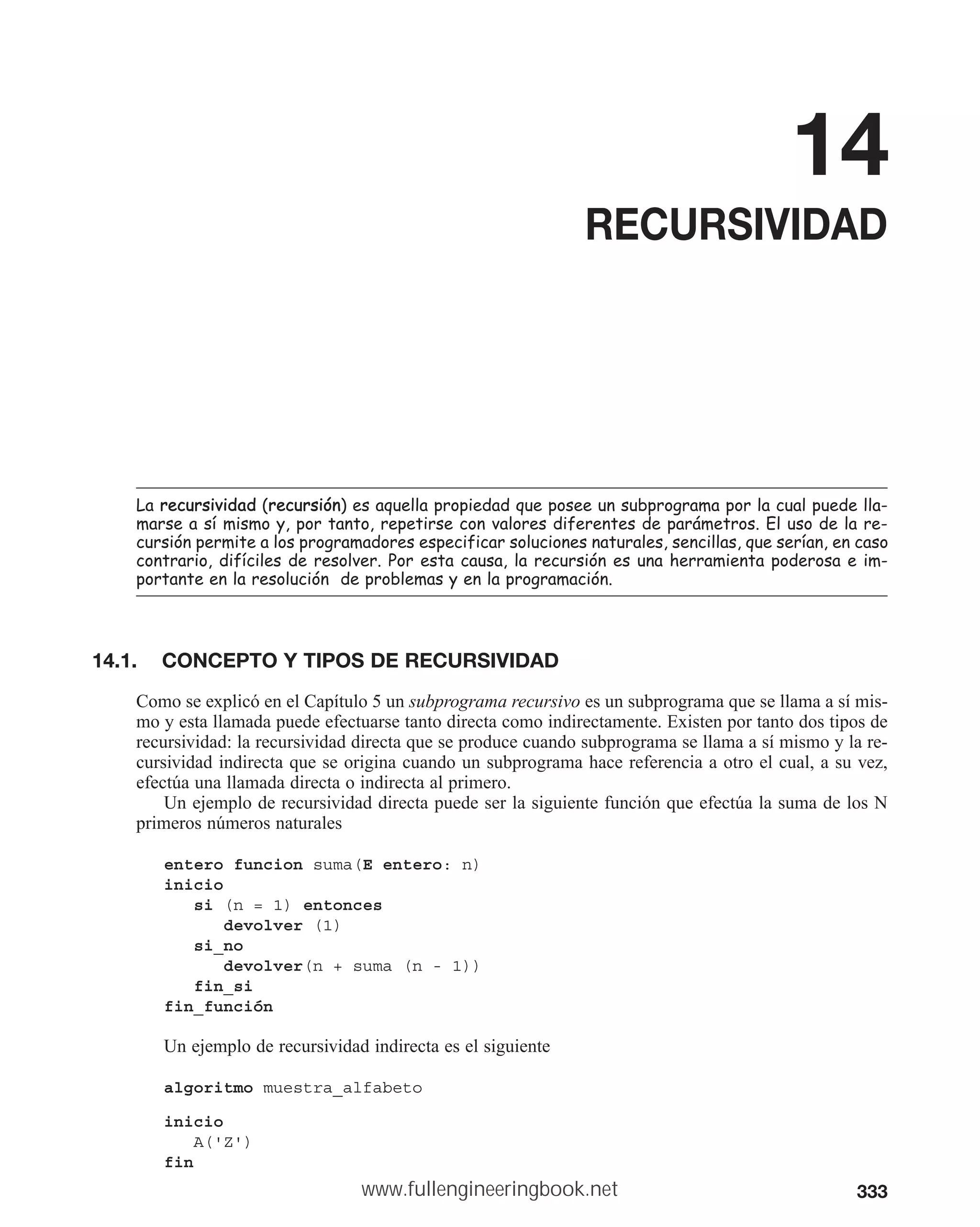 333
14
RECURSIVIDAD
/DUHFXUVLYLGDG UHFXUVLyQ HVDTXHOODSURSLHGDGTXHSRVHHXQVXESURJUDPDSRUODFXDOSXHGHOOD
PDUVHDVtPLVPRSRUWDQWRUHSHWLUVHFRQYDORUHVGLIHUHQWHVGHSDUiPHWURV(OXVRGHODUH
FXUVLyQSHUPLWHDORVSURJUDPDGRUHVHVSHFLILFDUVROXFLRQHVQDWXUDOHVVHQFLOODVTXHVHUtDQHQFDVR
FRQWUDULRGLItFLOHVGHUHVROYHU3RUHVWDFDXVDODUHFXUVLyQHVXQDKHUUDPLHQWDSRGHURVDHLP
SRUWDQWHHQODUHVROXFLyQGHSUREOHPDVHQODSURJUDPDFLyQ
14.1. CONCEPTO Y TIPOS DE RECURSIVIDAD
Como se explicó en el Capítulo 5 un subprograma recursivo es un subprograma que se llama a sí mis-
mo y esta llamada puede efectuarse tanto directa como indirectamente. Existen por tanto dos tipos de
recursividad: la recursividad directa que se produce cuando subprograma se llama a sí mismo y la re-
cursividad indirecta que se origina cuando un subprograma hace referencia a otro el cual, a su vez,
efectúa una llamada directa o indirecta al primero.
Un ejemplo de recursividad directa puede ser la siguiente función que efectúa la suma de los N
primeros números naturales
entero funcion suma(E entero: n)
inicio
si (n = 1) entonces
devolver (1)
si_no
devolver(n + suma (n - 1))
fin_si
fin_función
Un ejemplo de recursividad indirecta es el siguiente
algoritmo muestra_alfabeto
inicio
A('Z')
fin
www.fullengineeringbook.net
 