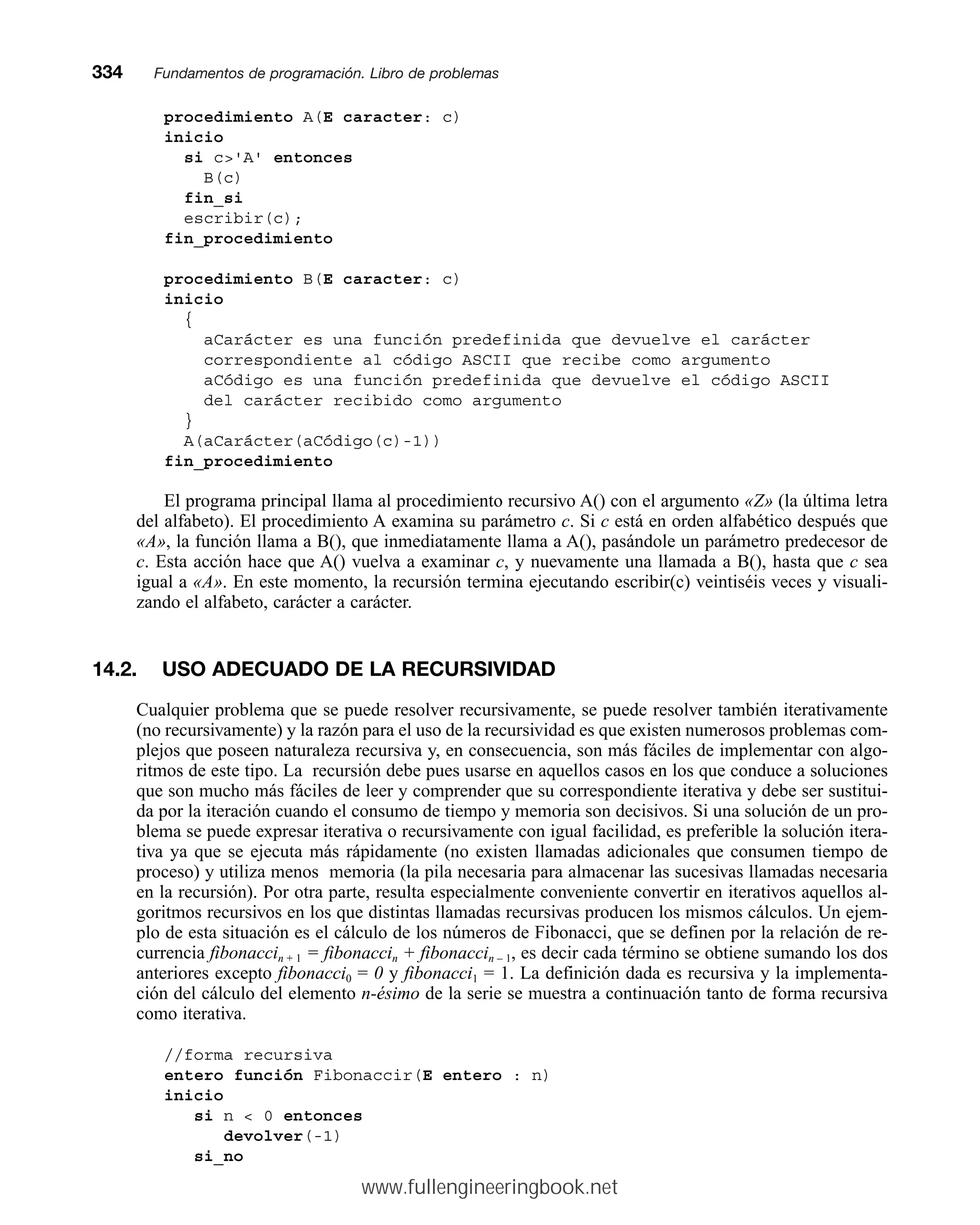 procedimiento A(E caracter: c)
inicio
si c'A' entonces
B(c)
fin_si
escribir(c);
fin_procedimiento
procedimiento B(E caracter: c)
inicio
{
aCarácter es una función predefinida que devuelve el carácter
correspondiente al código ASCII que recibe como argumento
aCódigo es una función predefinida que devuelve el código ASCII
del carácter recibido como argumento
}
A(aCarácter(aCódigo(c)-1))
fin_procedimiento
El programa principal llama al procedimiento recursivo A() con el argumento «Z» (la última letra
del alfabeto). El procedimiento A examina su parámetro c. Si c está en orden alfabético después que
«A», la función llama a B(), que inmediatamente llama a A(), pasándole un parámetro predecesor de
c. Esta acción hace que A() vuelva a examinar c, y nuevamente una llamada a B(), hasta que c sea
igual a «A». En este momento, la recursión termina ejecutando escribir(c) veintiséis veces y visuali-
zando el alfabeto, carácter a carácter.
14.2. USO ADECUADO DE LA RECURSIVIDAD
Cualquier problema que se puede resolver recursivamente, se puede resolver también iterativamente
(no recursivamente) y la razón para el uso de la recursividad es que existen numerosos problemas com-
plejos que poseen naturaleza recursiva y, en consecuencia, son más fáciles de implementar con algo-
ritmos de este tipo. La recursión debe pues usarse en aquellos casos en los que conduce a soluciones
que son mucho más fáciles de leer y comprender que su correspondiente iterativa y debe ser sustitui-
da por la iteración cuando el consumo de tiempo y memoria son decisivos. Si una solución de un pro-
blema se puede expresar iterativa o recursivamente con igual facilidad, es preferible la solución itera-
tiva ya que se ejecuta más rápidamente (no existen llamadas adicionales que consumen tiempo de
proceso) y utiliza menos memoria (la pila necesaria para almacenar las sucesivas llamadas necesaria
en la recursión). Por otra parte, resulta especialmente conveniente convertir en iterativos aquellos al-
goritmos recursivos en los que distintas llamadas recursivas producen los mismos cálculos. Un ejem-
plo de esta situación es el cálculo de los números de Fibonacci, que se definen por la relación de re-
currencia fibonaccin + 1 = fibonaccin + fibonaccin – 1, es decir cada término se obtiene sumando los dos
anteriores excepto fibonacci0 = 0 y fibonacci1 = 1. La definición dada es recursiva y la implementa-
ción del cálculo del elemento n-ésimo de la serie se muestra a continuación tanto de forma recursiva
como iterativa.
//forma recursiva
entero función Fibonaccir(E entero : n)
inicio
si n  0 entonces
devolver(-1)
si_no
334mmFundamentos de programación. Libro de problemas
www.fullengineeringbook.net
 