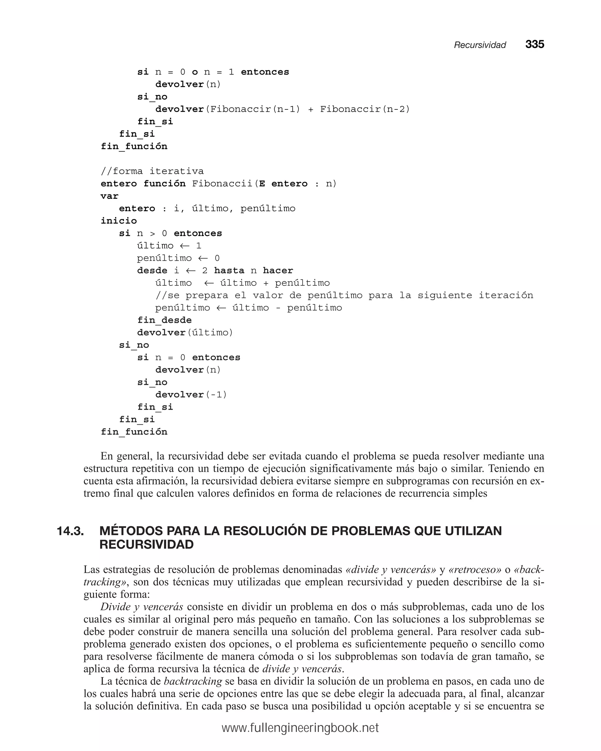 si n = 0 o n = 1 entonces
devolver(n)
si_no
devolver(Fibonaccir(n-1) + Fibonaccir(n-2)
fin_si
fin_si
fin_función
//forma iterativa
entero función Fibonaccii(E entero : n)
var
entero : i, último, penúltimo
inicio
si n  0 entonces
último ← 1
penúltimo ← 0
desde i ← 2 hasta n hacer
último ← último + penúltimo
//se prepara el valor de penúltimo para la siguiente iteración
penúltimo ← último - penúltimo
fin_desde
devolver(último)
si_no
si n = 0 entonces
devolver(n)
si_no
devolver(-1)
fin_si
fin_si
fin_función
En general, la recursividad debe ser evitada cuando el problema se pueda resolver mediante una
estructura repetitiva con un tiempo de ejecución significativamente más bajo o similar. Teniendo en
cuenta esta afirmación, la recursividad debiera evitarse siempre en subprogramas con recursión en ex-
tremo final que calculen valores definidos en forma de relaciones de recurrencia simples
14.3. MÉTODOS PARA LA RESOLUCIÓN DE PROBLEMAS QUE UTILIZAN
RECURSIVIDAD
Las estrategias de resolución de problemas denominadas «divide y vencerás» y «retroceso» o «back-
tracking», son dos técnicas muy utilizadas que emplean recursividad y pueden describirse de la si-
guiente forma:
Divide y vencerás consiste en dividir un problema en dos o más subproblemas, cada uno de los
cuales es similar al original pero más pequeño en tamaño. Con las soluciones a los subproblemas se
debe poder construir de manera sencilla una solución del problema general. Para resolver cada sub-
problema generado existen dos opciones, o el problema es suficientemente pequeño o sencillo como
para resolverse fácilmente de manera cómoda o si los subproblemas son todavía de gran tamaño, se
aplica de forma recursiva la técnica de divide y vencerás.
La técnica de backtracking se basa en dividir la solución de un problema en pasos, en cada uno de
los cuales habrá una serie de opciones entre las que se debe elegir la adecuada para, al final, alcanzar
la solución definitiva. En cada paso se busca una posibilidad u opción aceptable y si se encuentra se
Recursividadmm335
www.fullengineeringbook.net
 