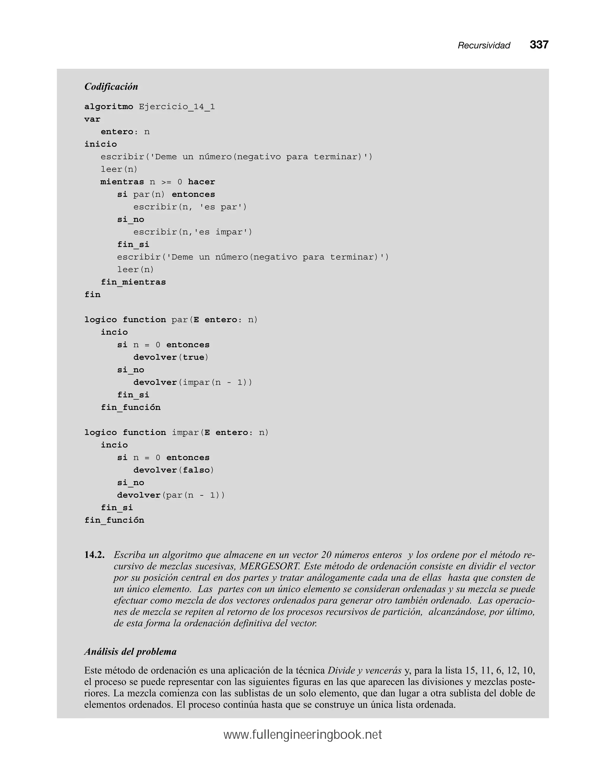 Codificación
algoritmo Ejercicio_14_1
var
entero: n
inicio
escribir('Deme un número(negativo para terminar)')
leer(n)
mientras n = 0 hacer
si par(n) entonces
escribir(n, 'es par')
si_no
escribir(n,'es impar')
fin_si
escribir('Deme un número(negativo para terminar)')
leer(n)
fin_mientras
fin
logico function par(E entero: n)
incio
si n = 0 entonces
devolver(true)
si_no
devolver(impar(n - 1))
fin_si
fin_función
logico function impar(E entero: n)
incio
si n = 0 entonces
devolver(falso)
si_no
devolver(par(n - 1))
fin_si
fin_función
14.2. Escriba un algoritmo que almacene en un vector 20 números enteros y los ordene por el método re-
cursivo de mezclas sucesivas, MERGESORT. Este método de ordenación consiste en dividir el vector
por su posición central en dos partes y tratar análogamente cada una de ellas hasta que consten de
un único elemento. Las partes con un único elemento se consideran ordenadas y su mezcla se puede
efectuar como mezcla de dos vectores ordenados para generar otro también ordenado. Las operacio-
nes de mezcla se repiten al retorno de los procesos recursivos de partición, alcanzándose, por último,
de esta forma la ordenación definitiva del vector.
Análisis del problema
Este método de ordenación es una aplicación de la técnica Divide y vencerás y, para la lista 15, 11, 6, 12, 10,
el proceso se puede representar con las siguientes figuras en las que aparecen las divisiones y mezclas poste-
riores. La mezcla comienza con las sublistas de un solo elemento, que dan lugar a otra sublista del doble de
elementos ordenados. El proceso continúa hasta que se construye un única lista ordenada.
Recursividadmm337
www.fullengineeringbook.net
 