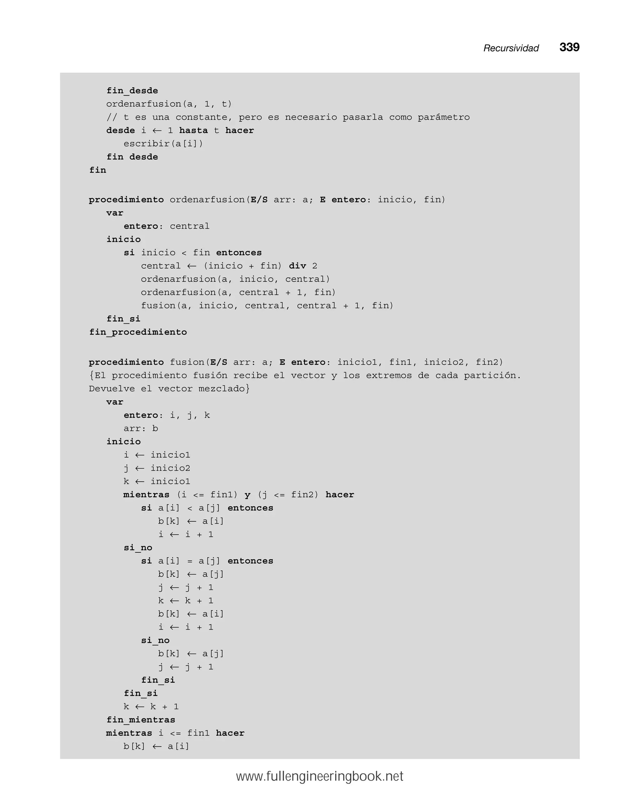 fin_desde
ordenarfusion(a, 1, t)
// t es una constante, pero es necesario pasarla como parámetro
desde i ← 1 hasta t hacer
escribir(a[i])
fin desde
fin
procedimiento ordenarfusion(E/S arr: a; E entero: inicio, fin)
var
entero: central
inicio
si inicio  fin entonces
central ← (inicio + fin) div 2
ordenarfusion(a, inicio, central)
ordenarfusion(a, central + 1, fin)
fusion(a, inicio, central, central + 1, fin)
fin_si
fin_procedimiento
procedimiento fusion(E/S arr: a; E entero: inicio1, fin1, inicio2, fin2)
{El procedimiento fusión recibe el vector y los extremos de cada partición.
Devuelve el vector mezclado}
var
entero: i, j, k
arr: b
inicio
i ← inicio1
j ← inicio2
k ← inicio1
mientras (i = fin1) y (j = fin2) hacer
si a[i]  a[j] entonces
b[k] ← a[i]
i ← i + 1
si_no
si a[i] = a[j] entonces
b[k] ← a[j]
j ← j + 1
k ← k + 1
b[k] ← a[i]
i ← i + 1
si_no
b[k] ← a[j]
j ← j + 1
fin_si
fin_si
k ← k + 1
fin_mientras
mientras i = fin1 hacer
b[k] ← a[i]
Recursividadmm339
www.fullengineeringbook.net
 