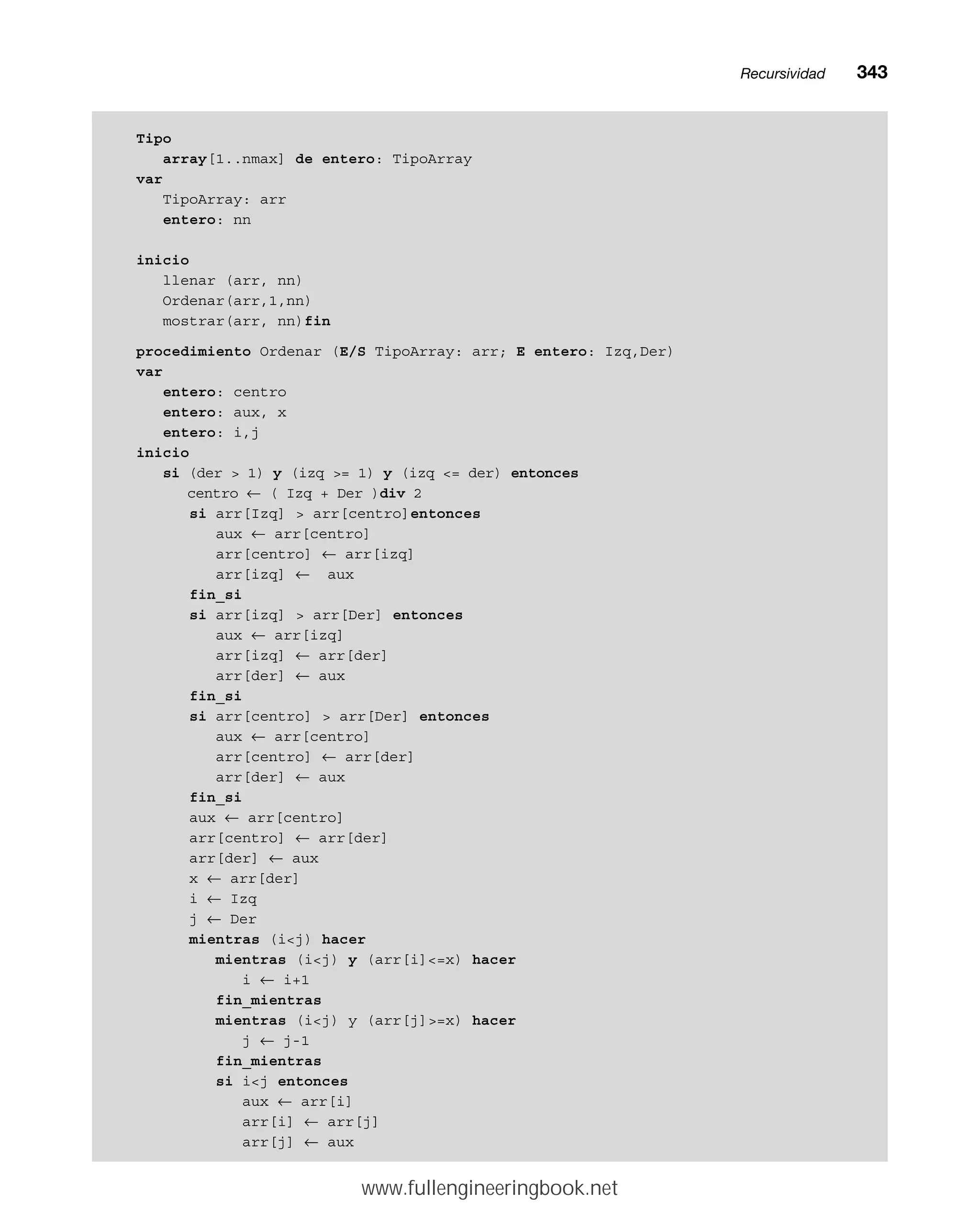 Tipo
array[1..nmax] de entero: TipoArray
var
TipoArray: arr
entero: nn
inicio
llenar (arr, nn)
Ordenar(arr,1,nn)
mostrar(arr, nn)fin
procedimiento Ordenar (E/S TipoArray: arr; E entero: Izq,Der)
var
entero: centro
entero: aux, x
entero: i,j
inicio
si (der  1) y (izq = 1) y (izq = der) entonces
centro ← ( Izq + Der )div 2
si arr[Izq]  arr[centro]entonces
aux ← arr[centro]
arr[centro] ← arr[izq]
arr[izq] ← aux
fin_si
si arr[izq]  arr[Der] entonces
aux ← arr[izq]
arr[izq] ← arr[der]
arr[der] ← aux
fin_si
si arr[centro]  arr[Der] entonces
aux ← arr[centro]
arr[centro] ← arr[der]
arr[der] ← aux
fin_si
aux ← arr[centro]
arr[centro] ← arr[der]
arr[der] ← aux
x ← arr[der]
i ← Izq
j ← Der
mientras (ij) hacer
mientras (ij) y (arr[i]=x) hacer
i ← i+1
fin_mientras
mientras (ij) y (arr[j]=x) hacer
j ← j-1
fin_mientras
si ij entonces
aux ← arr[i]
arr[i] ← arr[j]
arr[j] ← aux
Recursividadmm343
www.fullengineeringbook.net
 