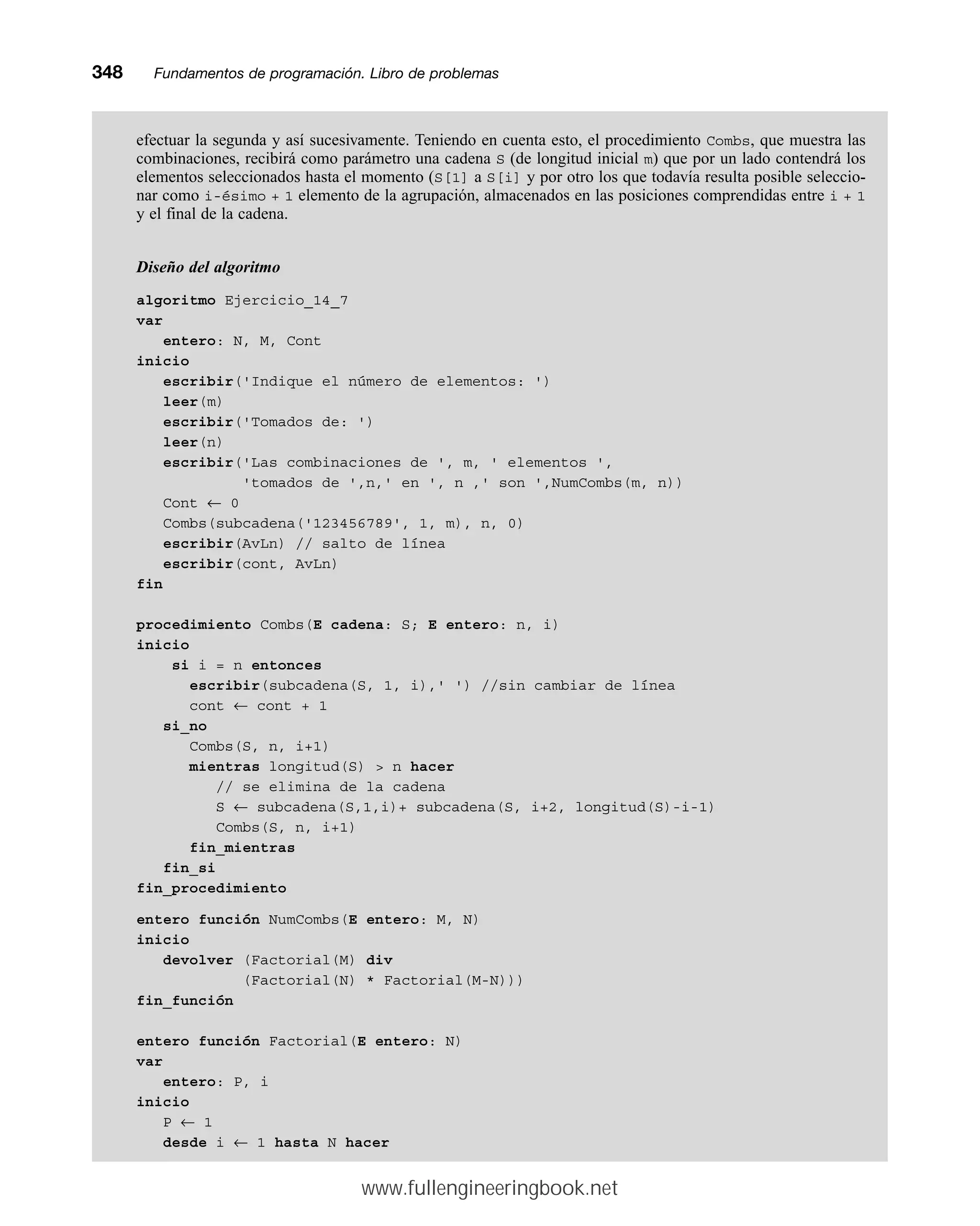 efectuar la segunda y así sucesivamente. Teniendo en cuenta esto, el procedimiento Combs, que muestra las
combinaciones, recibirá como parámetro una cadena S (de longitud inicial m) que por un lado contendrá los
elementos seleccionados hasta el momento (S[1] a S[i] y por otro los que todavía resulta posible seleccio-
nar como i-ésimo + 1 elemento de la agrupación, almacenados en las posiciones comprendidas entre i + 1
y el final de la cadena.
Diseño del algoritmo
algoritmo Ejercicio_14_7
var
entero: N, M, Cont
inicio
escribir('Indique el número de elementos: ')
leer(m)
escribir('Tomados de: ')
leer(n)
escribir('Las combinaciones de ', m, ' elementos ',
'tomados de ',n,' en ', n ,' son ',NumCombs(m, n))
Cont ← 0
Combs(subcadena('123456789', 1, m), n, 0)
escribir(AvLn) // salto de línea
escribir(cont, AvLn)
fin
procedimiento Combs(E cadena: S; E entero: n, i)
inicio
si i = n entonces
escribir(subcadena(S, 1, i),' ') //sin cambiar de línea
cont ← cont + 1
si_no
Combs(S, n, i+1)
mientras longitud(S)  n hacer
// se elimina de la cadena
S ← subcadena(S,1,i)+ subcadena(S, i+2, longitud(S)-i-1)
Combs(S, n, i+1)
fin_mientras
fin_si
fin_procedimiento
entero función NumCombs(E entero: M, N)
inicio
devolver (Factorial(M) div
(Factorial(N) * Factorial(M-N)))
fin_función
entero función Factorial(E entero: N)
var
entero: P, i
inicio
P ← 1
desde i ← 1 hasta N hacer
348mmFundamentos de programación. Libro de problemas
www.fullengineeringbook.net
 