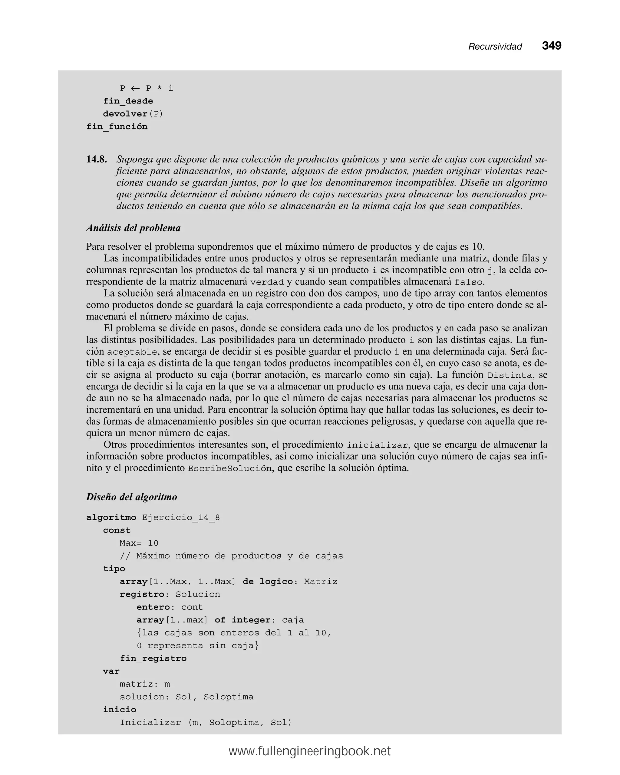 P ← P * i
fin_desde
devolver(P)
fin_función
14.8. Suponga que dispone de una colección de productos químicos y una serie de cajas con capacidad su-
ficiente para almacenarlos, no obstante, algunos de estos productos, pueden originar violentas reac-
ciones cuando se guardan juntos, por lo que los denominaremos incompatibles. Diseñe un algoritmo
que permita determinar el mínimo número de cajas necesarias para almacenar los mencionados pro-
ductos teniendo en cuenta que sólo se almacenarán en la misma caja los que sean compatibles.
Análisis del problema
Para resolver el problema supondremos que el máximo número de productos y de cajas es 10.
Las incompatibilidades entre unos productos y otros se representarán mediante una matriz, donde filas y
columnas representan los productos de tal manera y si un producto i es incompatible con otro j, la celda co-
rrespondiente de la matriz almacenará verdad y cuando sean compatibles almacenará falso.
La solución será almacenada en un registro con don dos campos, uno de tipo array con tantos elementos
como productos donde se guardará la caja correspondiente a cada producto, y otro de tipo entero donde se al-
macenará el número máximo de cajas.
El problema se divide en pasos, donde se considera cada uno de los productos y en cada paso se analizan
las distintas posibilidades. Las posibilidades para un determinado producto i son las distintas cajas. La fun-
ción aceptable, se encarga de decidir si es posible guardar el producto i en una determinada caja. Será fac-
tible si la caja es distinta de la que tengan todos productos incompatibles con él, en cuyo caso se anota, es de-
cir se asigna al producto su caja (borrar anotación, es marcarlo como sin caja). La función Distinta, se
encarga de decidir si la caja en la que se va a almacenar un producto es una nueva caja, es decir una caja don-
de aun no se ha almacenado nada, por lo que el número de cajas necesarias para almacenar los productos se
incrementará en una unidad. Para encontrar la solución óptima hay que hallar todas las soluciones, es decir to-
das formas de almacenamiento posibles sin que ocurran reacciones peligrosas, y quedarse con aquella que re-
quiera un menor número de cajas.
Otros procedimientos interesantes son, el procedimiento inicializar, que se encarga de almacenar la
información sobre productos incompatibles, así como inicializar una solución cuyo número de cajas sea infi-
nito y el procedimiento EscribeSolución, que escribe la solución óptima.
Diseño del algoritmo
algoritmo Ejercicio_14_8
const
Max= 10
// Máximo número de productos y de cajas
tipo
array[1..Max, 1..Max] de logico: Matriz
registro: Solucion
entero: cont
array[1..max] of integer: caja
{las cajas son enteros del 1 al 10,
0 representa sin caja}
fin_registro
var
matriz: m
solucion: Sol, Soloptima
inicio
Inicializar (m, Soloptima, Sol)
Recursividadmm349
www.fullengineeringbook.net
 