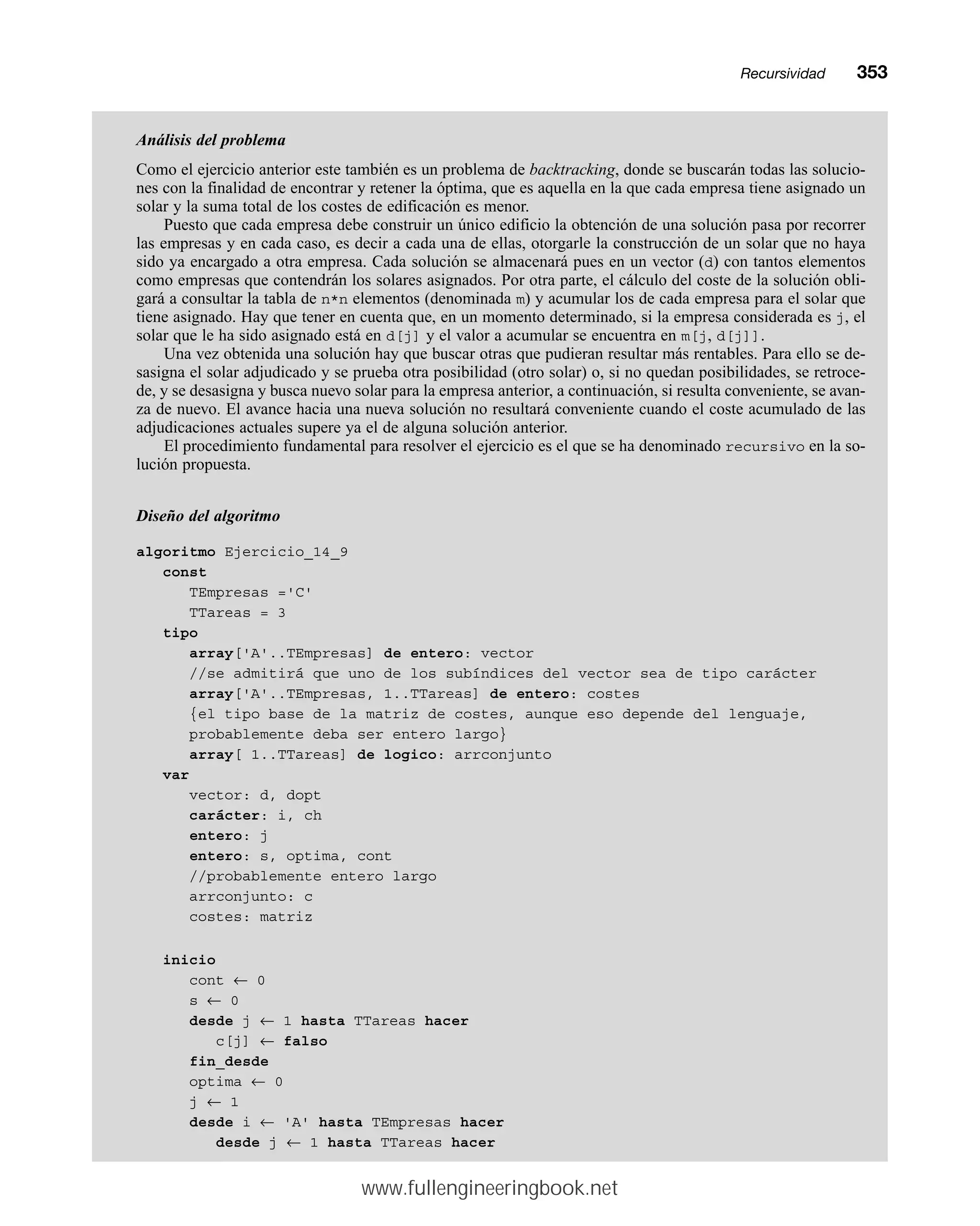Análisis del problema
Como el ejercicio anterior este también es un problema de backtracking, donde se buscarán todas las solucio-
nes con la finalidad de encontrar y retener la óptima, que es aquella en la que cada empresa tiene asignado un
solar y la suma total de los costes de edificación es menor.
Puesto que cada empresa debe construir un único edificio la obtención de una solución pasa por recorrer
las empresas y en cada caso, es decir a cada una de ellas, otorgarle la construcción de un solar que no haya
sido ya encargado a otra empresa. Cada solución se almacenará pues en un vector (d) con tantos elementos
como empresas que contendrán los solares asignados. Por otra parte, el cálculo del coste de la solución obli-
gará a consultar la tabla de n*n elementos (denominada m) y acumular los de cada empresa para el solar que
tiene asignado. Hay que tener en cuenta que, en un momento determinado, si la empresa considerada es j, el
solar que le ha sido asignado está en d[j] y el valor a acumular se encuentra en m[j, d[j]].
Una vez obtenida una solución hay que buscar otras que pudieran resultar más rentables. Para ello se de-
sasigna el solar adjudicado y se prueba otra posibilidad (otro solar) o, si no quedan posibilidades, se retroce-
de, y se desasigna y busca nuevo solar para la empresa anterior, a continuación, si resulta conveniente, se avan-
za de nuevo. El avance hacia una nueva solución no resultará conveniente cuando el coste acumulado de las
adjudicaciones actuales supere ya el de alguna solución anterior.
El procedimiento fundamental para resolver el ejercicio es el que se ha denominado recursivo en la so-
lución propuesta.
Diseño del algoritmo
algoritmo Ejercicio_14_9
const
TEmpresas ='C'
TTareas = 3
tipo
array['A'..TEmpresas] de entero: vector
//se admitirá que uno de los subíndices del vector sea de tipo carácter
array['A'..TEmpresas, 1..TTareas] de entero: costes
{el tipo base de la matriz de costes, aunque eso depende del lenguaje,
probablemente deba ser entero largo}
array[ 1..TTareas] de logico: arrconjunto
var
vector: d, dopt
carácter: i, ch
entero: j
entero: s, optima, cont
//probablemente entero largo
arrconjunto: c
costes: matriz
inicio
cont ← 0
s ← 0
desde j ← 1 hasta TTareas hacer
c[j] ← falso
fin_desde
optima ← 0
j ← 1
desde i ← 'A' hasta TEmpresas hacer
desde j ← 1 hasta TTareas hacer
Recursividadmm353
www.fullengineeringbook.net
 