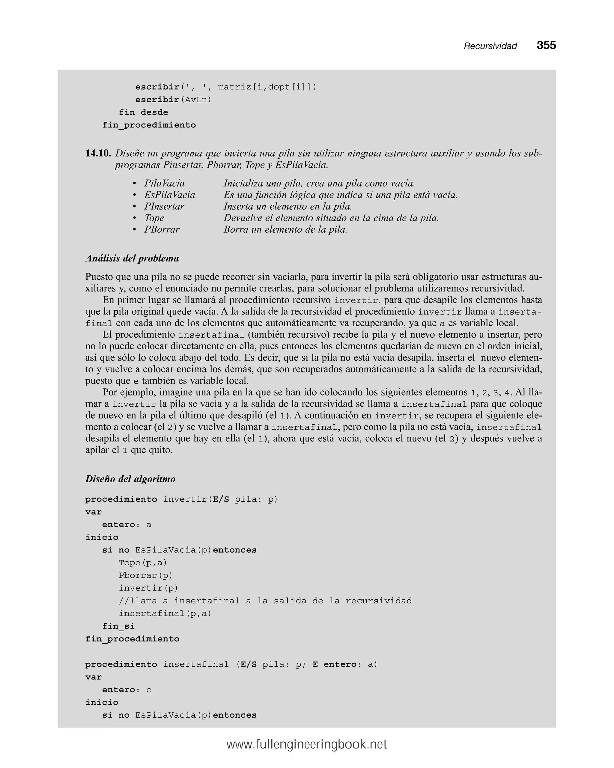 escribir(', ', matriz[i,dopt[i]])
escribir(AvLn)
fin_desde
fin_procedimiento
14.10. Diseñe un programa que invierta una pila sin utilizar ninguna estructura auxiliar y usando los sub-
programas Pinsertar, Pborrar, Tope y EsPilaVacia.
• PilaVacía Inicializa una pila, crea una pila como vacía.
• EsPilaVacía Es una función lógica que indica si una pila está vacía.
• PInsertar Inserta un elemento en la pila.
• Tope Devuelve el elemento situado en la cima de la pila.
• PBorrar Borra un elemento de la pila.
Análisis del problema
Puesto que una pila no se puede recorrer sin vaciarla, para invertir la pila será obligatorio usar estructuras au-
xiliares y, como el enunciado no permite crearlas, para solucionar el problema utilizaremos recursividad.
En primer lugar se llamará al procedimiento recursivo invertir, para que desapile los elementos hasta
que la pila original quede vacía. A la salida de la recursividad el procedimiento invertir llama a inserta-
final con cada uno de los elementos que automáticamente va recuperando, ya que a es variable local.
El procedimiento insertafinal (también recursivo) recibe la pila y el nuevo elemento a insertar, pero
no lo puede colocar directamente en ella, pues entonces los elementos quedarían de nuevo en el orden inicial,
así que sólo lo coloca abajo del todo. Es decir, que si la pila no está vacía desapila, inserta el nuevo elemen-
to y vuelve a colocar encima los demás, que son recuperados automáticamente a la salida de la recursividad,
puesto que e también es variable local.
Por ejemplo, imagine una pila en la que se han ido colocando los siguientes elementos 1, 2, 3, 4. Al lla-
mar a invertir la pila se vacía y a la salida de la recursividad se llama a insertafinal para que coloque
de nuevo en la pila el último que desapiló (el 1). A continuación en invertir, se recupera el siguiente ele-
mento a colocar (el 2) y se vuelve a llamar a insertafinal, pero como la pila no está vacía, insertafinal
desapila el elemento que hay en ella (el 1), ahora que está vacía, coloca el nuevo (el 2) y después vuelve a
apilar el 1 que quito.
Diseño del algoritmo
procedimiento invertir(E/S pila: p)
var
entero: a
inicio
si no EsPilaVacia(p)entonces
Tope(p,a)
Pborrar(p)
invertir(p)
//llama a insertafinal a la salida de la recursividad
insertafinal(p,a)
fin_si
fin_procedimiento
procedimiento insertafinal (E/S pila: p; E entero: a)
var
entero: e
inicio
si no EsPilaVacia(p)entonces
Recursividadmm355
www.fullengineeringbook.net
 