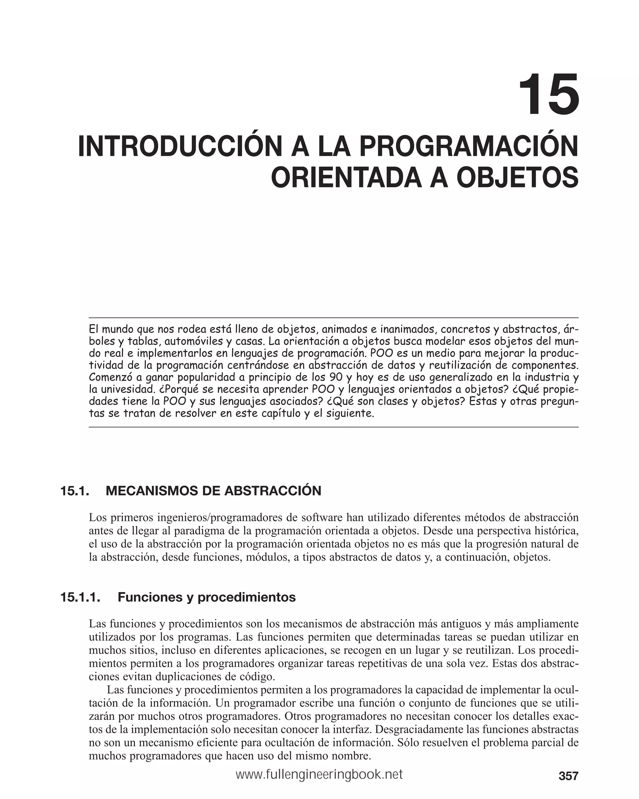 357
15
INTRODUCCIÓN A LA PROGRAMACIÓN
ORIENTADA A OBJETOS
(OPXQGRTXHQRVURGHDHVWiOOHQRGHREMHWRVDQLPDGRVHLQDQLPDGRVFRQFUHWRVDEVWUDFWRViU
EROHVWDEODVDXWRPyYLOHVFDVDV/DRULHQWDFLyQDREMHWRVEXVFDPRGHODUHVRVREMHWRVGHOPXQ
GRUHDOHLPSOHPHQWDUORVHQOHQJXDMHVGHSURJUDPDFLyQ322HVXQPHGLRSDUDPHMRUDUODSURGXF
WLYLGDGGHODSURJUDPDFLyQFHQWUiQGRVHHQDEVWUDFFLyQGHGDWRVUHXWLOL]DFLyQGHFRPSRQHQWHV
RPHQ]yDJDQDUSRSXODULGDGDSULQFLSLRGHORVKRHVGHXVRJHQHUDOL]DGRHQODLQGXVWULD
ODXQLYHVLGDG¢3RUTXpVHQHFHVLWDDSUHQGHU322OHQJXDMHVRULHQWDGRVDREMHWRV¢4XpSURSLH
GDGHVWLHQHOD322VXVOHQJXDMHVDVRFLDGRV¢4XpVRQFODVHVREMHWRV(VWDVRWUDVSUHJXQ
WDVVHWUDWDQGHUHVROYHUHQHVWHFDStWXORHOVLJXLHQWH
15.1. MECANISMOS DE ABSTRACCIÓN
Los primeros ingenieros/programadores de software han utilizado diferentes métodos de abstracción
antes de llegar al paradigma de la programación orientada a objetos. Desde una perspectiva histórica,
el uso de la abstracción por la programación orientada objetos no es más que la progresión natural de
la abstracción, desde funciones, módulos, a tipos abstractos de datos y, a continuación, objetos.
15.1.1. Funciones y procedimientos
Las funciones y procedimientos son los mecanismos de abstracción más antiguos y más ampliamente
utilizados por los programas. Las funciones permiten que determinadas tareas se puedan utilizar en
muchos sitios, incluso en diferentes aplicaciones, se recogen en un lugar y se reutilizan. Los procedi-
mientos permiten a los programadores organizar tareas repetitivas de una sola vez. Estas dos abstrac-
ciones evitan duplicaciones de código.
Las funciones y procedimientos permiten a los programadores la capacidad de implementar la ocul-
tación de la información. Un programador escribe una función o conjunto de funciones que se utili-
zarán por muchos otros programadores. Otros programadores no necesitan conocer los detalles exac-
tos de la implementación solo necesitan conocer la interfaz. Desgraciadamente las funciones abstractas
no son un mecanismo eficiente para ocultación de información. Sólo resuelven el problema parcial de
muchos programadores que hacen uso del mismo nombre.
www.fullengineeringbook.net
 
