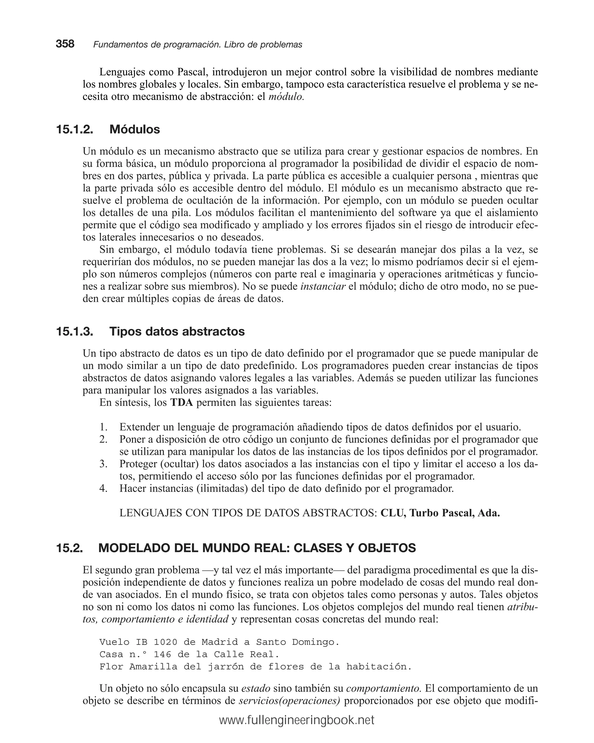 Lenguajes como Pascal, introdujeron un mejor control sobre la visibilidad de nombres mediante
los nombres globales y locales. Sin embargo, tampoco esta característica resuelve el problema y se ne-
cesita otro mecanismo de abstracción: el módulo.
15.1.2. Módulos
Un módulo es un mecanismo abstracto que se utiliza para crear y gestionar espacios de nombres. En
su forma básica, un módulo proporciona al programador la posibilidad de dividir el espacio de nom-
bres en dos partes, pública y privada. La parte pública es accesible a cualquier persona , mientras que
la parte privada sólo es accesible dentro del módulo. El módulo es un mecanismo abstracto que re-
suelve el problema de ocultación de la información. Por ejemplo, con un módulo se pueden ocultar
los detalles de una pila. Los módulos facilitan el mantenimiento del software ya que el aislamiento
permite que el código sea modificado y ampliado y los errores fijados sin el riesgo de introducir efec-
tos laterales innecesarios o no deseados.
Sin embargo, el módulo todavía tiene problemas. Si se desearán manejar dos pilas a la vez, se
requerirían dos módulos, no se pueden manejar las dos a la vez; lo mismo podríamos decir si el ejem-
plo son números complejos (números con parte real e imaginaria y operaciones aritméticas y funcio-
nes a realizar sobre sus miembros). No se puede instanciar el módulo; dicho de otro modo, no se pue-
den crear múltiples copias de áreas de datos.
15.1.3. Tipos datos abstractos
Un tipo abstracto de datos es un tipo de dato definido por el programador que se puede manipular de
un modo similar a un tipo de dato predefinido. Los programadores pueden crear instancias de tipos
abstractos de datos asignando valores legales a las variables. Además se pueden utilizar las funciones
para manipular los valores asignados a las variables.
En síntesis, los TDA permiten las siguientes tareas:
1. Extender un lenguaje de programación añadiendo tipos de datos definidos por el usuario.
2. Poner a disposición de otro código un conjunto de funciones definidas por el programador que
se utilizan para manipular los datos de las instancias de los tipos definidos por el programador.
3. Proteger (ocultar) los datos asociados a las instancias con el tipo y limitar el acceso a los da-
tos, permitiendo el acceso sólo por las funciones definidas por el programador.
4. Hacer instancias (ilimitadas) del tipo de dato definido por el programador.
LENGUAJES CON TIPOS DE DATOS ABSTRACTOS: CLU, Turbo Pascal, Ada.
15.2. MODELADO DEL MUNDO REAL: CLASES Y OBJETOS
El segundo gran problema —y tal vez el más importante— del paradigma procedimental es que la dis-
posición independiente de datos y funciones realiza un pobre modelado de cosas del mundo real don-
de van asociados. En el mundo físico, se trata con objetos tales como personas y autos. Tales objetos
no son ni como los datos ni como las funciones. Los objetos complejos del mundo real tienen atribu-
tos, comportamiento e identidad y representan cosas concretas del mundo real:
Vuelo IB 1020 de Madrid a Santo Domingo.
Casa n.º 146 de la Calle Real.
Flor Amarilla del jarrón de flores de la habitación.
Un objeto no sólo encapsula su estado sino también su comportamiento. El comportamiento de un
objeto se describe en términos de servicios(operaciones) proporcionados por ese objeto que modifi-
358mmFundamentos de programación. Libro de problemas
www.fullengineeringbook.net
 