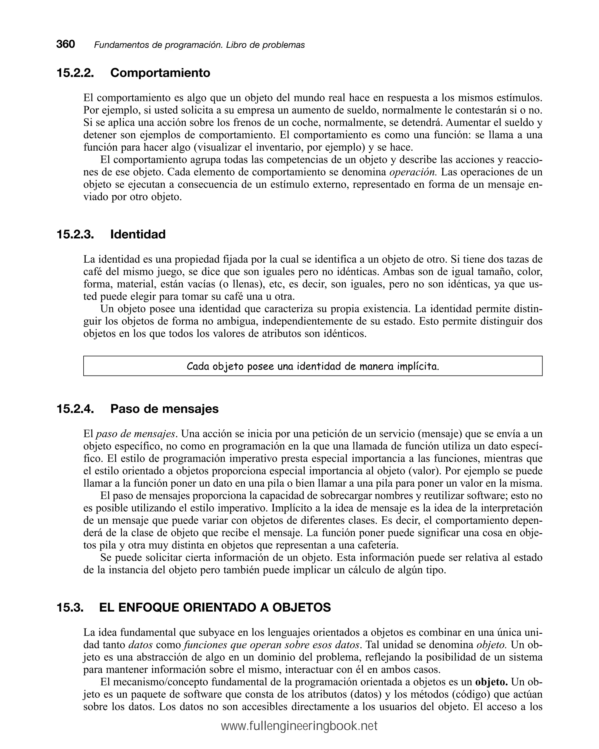 15.2.2. Comportamiento
El comportamiento es algo que un objeto del mundo real hace en respuesta a los mismos estímulos.
Por ejemplo, si usted solicita a su empresa un aumento de sueldo, normalmente le contestarán si o no.
Si se aplica una acción sobre los frenos de un coche, normalmente, se detendrá. Aumentar el sueldo y
detener son ejemplos de comportamiento. El comportamiento es como una función: se llama a una
función para hacer algo (visualizar el inventario, por ejemplo) y se hace.
El comportamiento agrupa todas las competencias de un objeto y describe las acciones y reaccio-
nes de ese objeto. Cada elemento de comportamiento se denomina operación. Las operaciones de un
objeto se ejecutan a consecuencia de un estímulo externo, representado en forma de un mensaje en-
viado por otro objeto.
15.2.3. Identidad
La identidad es una propiedad fijada por la cual se identifica a un objeto de otro. Si tiene dos tazas de
café del mismo juego, se dice que son iguales pero no idénticas. Ambas son de igual tamaño, color,
forma, material, están vacías (o llenas), etc, es decir, son iguales, pero no son idénticas, ya que us-
ted puede elegir para tomar su café una u otra.
Un objeto posee una identidad que caracteriza su propia existencia. La identidad permite distin-
guir los objetos de forma no ambigua, independientemente de su estado. Esto permite distinguir dos
objetos en los que todos los valores de atributos son idénticos.
DGDREMHWRSRVHHXQDLGHQWLGDGGHPDQHUDLPSOtFLWD
15.2.4. Paso de mensajes
El paso de mensajes. Una acción se inicia por una petición de un servicio (mensaje) que se envía a un
objeto específico, no como en programación en la que una llamada de función utiliza un dato especí-
fico. El estilo de programación imperativo presta especial importancia a las funciones, mientras que
el estilo orientado a objetos proporciona especial importancia al objeto (valor). Por ejemplo se puede
llamar a la función poner un dato en una pila o bien llamar a una pila para poner un valor en la misma.
El paso de mensajes proporciona la capacidad de sobrecargar nombres y reutilizar software; esto no
es posible utilizando el estilo imperativo. Implícito a la idea de mensaje es la idea de la interpretación
de un mensaje que puede variar con objetos de diferentes clases. Es decir, el comportamiento depen-
derá de la clase de objeto que recibe el mensaje. La función poner puede significar una cosa en obje-
tos pila y otra muy distinta en objetos que representan a una cafetería.
Se puede solicitar cierta información de un objeto. Esta información puede ser relativa al estado
de la instancia del objeto pero también puede implicar un cálculo de algún tipo.
15.3. EL ENFOQUE ORIENTADO A OBJETOS
La idea fundamental que subyace en los lenguajes orientados a objetos es combinar en una única uni-
dad tanto datos como funciones que operan sobre esos datos. Tal unidad se denomina objeto. Un ob-
jeto es una abstracción de algo en un dominio del problema, reflejando la posibilidad de un sistema
para mantener información sobre el mismo, interactuar con él en ambos casos.
El mecanismo/concepto fundamental de la programación orientada a objetos es un objeto. Un ob-
jeto es un paquete de software que consta de los atributos (datos) y los métodos (código) que actúan
sobre los datos. Los datos no son accesibles directamente a los usuarios del objeto. El acceso a los
360mmFundamentos de programación. Libro de problemas
www.fullengineeringbook.net
 