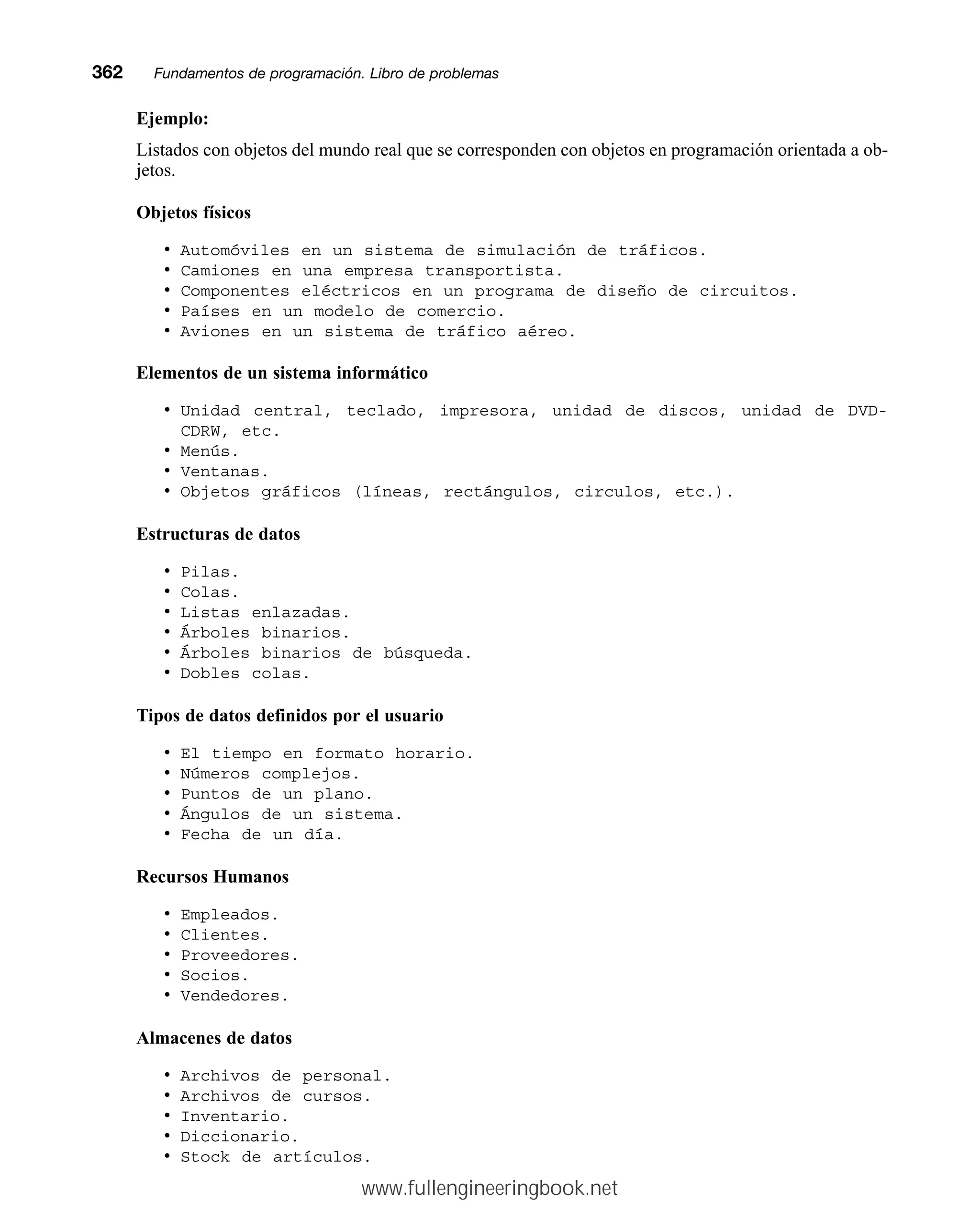 Ejemplo:
Listados con objetos del mundo real que se corresponden con objetos en programación orientada a ob-
jetos.
Objetos físicos
• Automóviles en un sistema de simulación de tráficos.
• Camiones en una empresa transportista.
• Componentes eléctricos en un programa de diseño de circuitos.
• Países en un modelo de comercio.
• Aviones en un sistema de tráfico aéreo.
Elementos de un sistema informático
• Unidad central, teclado, impresora, unidad de discos, unidad de DVD-
CDRW, etc.
• Menús.
• Ventanas.
• Objetos gráficos (líneas, rectángulos, circulos, etc.).
Estructuras de datos
• Pilas.
• Colas.
• Listas enlazadas.
• Árboles binarios.
• Árboles binarios de búsqueda.
• Dobles colas.
Tipos de datos definidos por el usuario
• El tiempo en formato horario.
• Números complejos.
• Puntos de un plano.
• Ángulos de un sistema.
• Fecha de un día.
Recursos Humanos
• Empleados.
• Clientes.
• Proveedores.
• Socios.
• Vendedores.
Almacenes de datos
• Archivos de personal.
• Archivos de cursos.
• Inventario.
• Diccionario.
• Stock de artículos.
362mmFundamentos de programación. Libro de problemas
www.fullengineeringbook.net
 