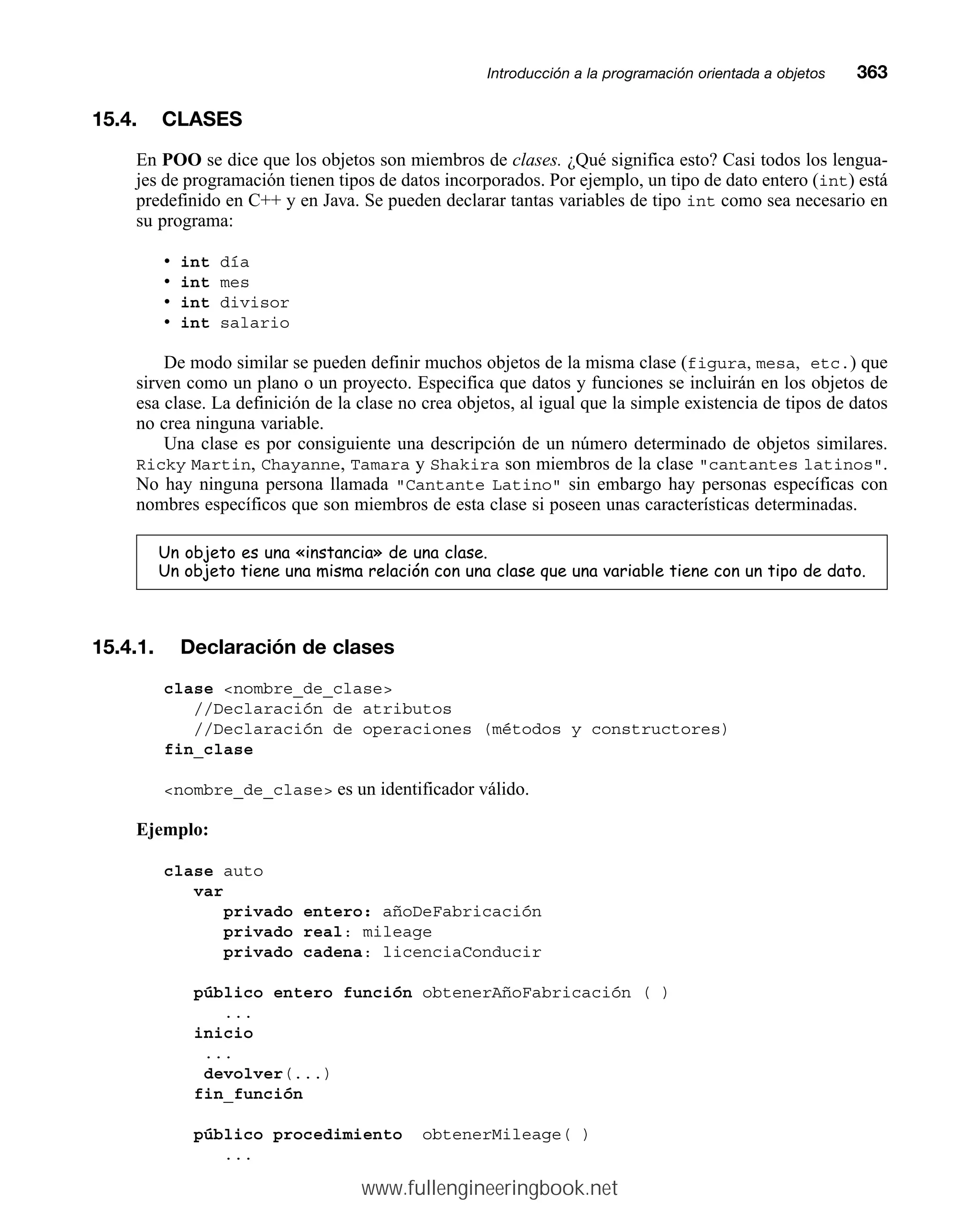 15.4. CLASES
En POO se dice que los objetos son miembros de clases. ¿Qué significa esto? Casi todos los lengua-
jes de programación tienen tipos de datos incorporados. Por ejemplo, un tipo de dato entero (int) está
predefinido en C++ y en Java. Se pueden declarar tantas variables de tipo int como sea necesario en
su programa:
• int día
• int mes
• int divisor
• int salario
De modo similar se pueden definir muchos objetos de la misma clase (figura, mesa, etc.) que
sirven como un plano o un proyecto. Especifica que datos y funciones se incluirán en los objetos de
esa clase. La definición de la clase no crea objetos, al igual que la simple existencia de tipos de datos
no crea ninguna variable.
Una clase es por consiguiente una descripción de un número determinado de objetos similares.
Ricky Martin, Chayanne, Tamara y Shakira son miembros de la clase cantantes latinos.
No hay ninguna persona llamada Cantante Latino sin embargo hay personas específicas con
nombres específicos que son miembros de esta clase si poseen unas características determinadas.
8QREMHWRHVXQD©LQVWDQFLDªGHXQDFODVH
8QREMHWRWLHQHXQDPLVPDUHODFLyQFRQXQDFODVHTXHXQDYDULDEOHWLHQHFRQXQWLSRGHGDWR
15.4.1. Declaración de clases
clase nombre_de_clase
//Declaración de atributos
//Declaración de operaciones (métodos y constructores)
fin_clase
nombre_de_clase es un identificador válido.
Ejemplo:
clase auto
var
privado entero: añoDeFabricación
privado real: mileage
privado cadena: licenciaConducir
público entero función obtenerAñoFabricación ( )
...
inicio
...
devolver(...)
fin_función
público procedimiento obtenerMileage( )
...
Introducción a la programación orientada a objetosmm363
www.fullengineeringbook.net
 