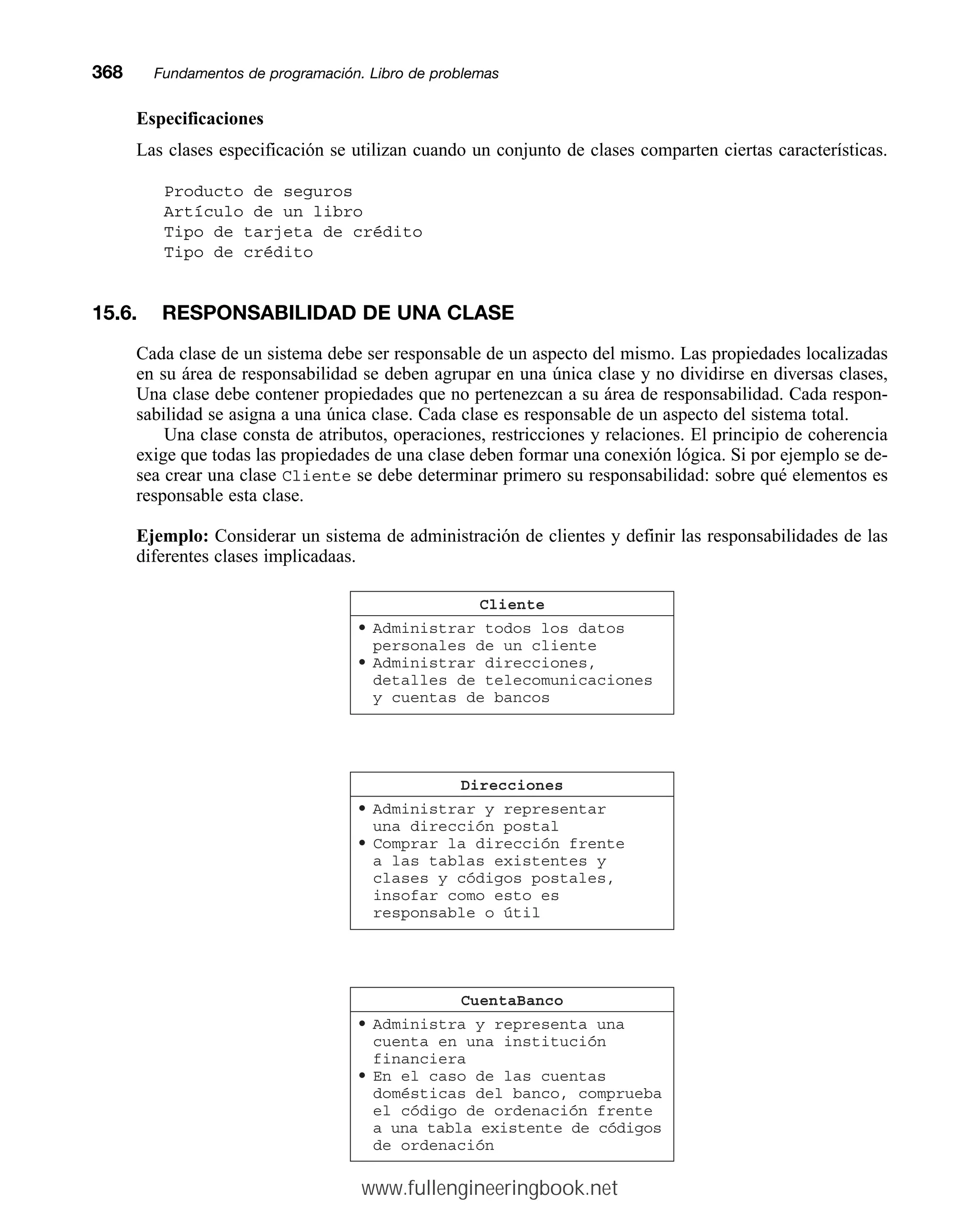Especificaciones
Las clases especificación se utilizan cuando un conjunto de clases comparten ciertas características.
Producto de seguros
Artículo de un libro
Tipo de tarjeta de crédito
Tipo de crédito
15.6. RESPONSABILIDAD DE UNA CLASE
Cada clase de un sistema debe ser responsable de un aspecto del mismo. Las propiedades localizadas
en su área de responsabilidad se deben agrupar en una única clase y no dividirse en diversas clases,
Una clase debe contener propiedades que no pertenezcan a su área de responsabilidad. Cada respon-
sabilidad se asigna a una única clase. Cada clase es responsable de un aspecto del sistema total.
Una clase consta de atributos, operaciones, restricciones y relaciones. El principio de coherencia
exige que todas las propiedades de una clase deben formar una conexión lógica. Si por ejemplo se de-
sea crear una clase Cliente se debe determinar primero su responsabilidad: sobre qué elementos es
responsable esta clase.
Ejemplo: Considerar un sistema de administración de clientes y definir las responsabilidades de las
diferentes clases implicadaas.
368mmFundamentos de programación. Libro de problemas
Direcciones
• Administrar y representar
una dirección postal
• Comprar la dirección frente
a las tablas existentes y
clases y códigos postales,
insofar como esto es
responsable o útil
CuentaBanco
• Administra y representa una
cuenta en una institución
financiera
• En el caso de las cuentas
domésticas del banco, comprueba
el código de ordenación frente
a una tabla existente de códigos
de ordenación
Cliente
• Administrar todos los datos
personales de un cliente
• Administrar direcciones,
detalles de telecomunicaciones
y cuentas de bancos
www.fullengineeringbook.net
 