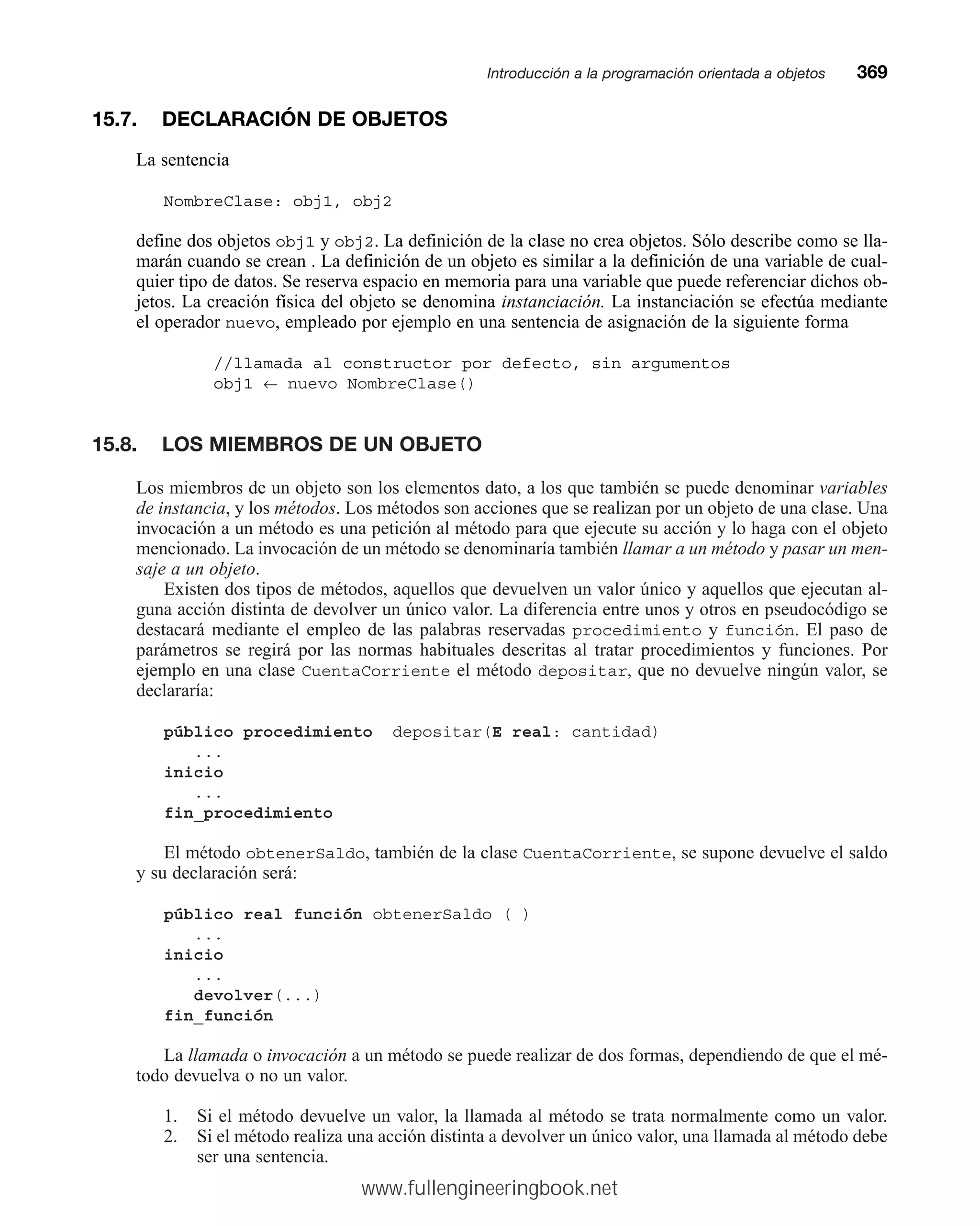 15.7. DECLARACIÓN DE OBJETOS
La sentencia
NombreClase: obj1, obj2
define dos objetos obj1 y obj2. La definición de la clase no crea objetos. Sólo describe como se lla-
marán cuando se crean . La definición de un objeto es similar a la definición de una variable de cual-
quier tipo de datos. Se reserva espacio en memoria para una variable que puede referenciar dichos ob-
jetos. La creación física del objeto se denomina instanciación. La instanciación se efectúa mediante
el operador nuevo, empleado por ejemplo en una sentencia de asignación de la siguiente forma
//llamada al constructor por defecto, sin argumentos
obj1 ← nuevo NombreClase()
15.8. LOS MIEMBROS DE UN OBJETO
Los miembros de un objeto son los elementos dato, a los que también se puede denominar variables
de instancia, y los métodos. Los métodos son acciones que se realizan por un objeto de una clase. Una
invocación a un método es una petición al método para que ejecute su acción y lo haga con el objeto
mencionado. La invocación de un método se denominaría también llamar a un método y pasar un men-
saje a un objeto.
Existen dos tipos de métodos, aquellos que devuelven un valor único y aquellos que ejecutan al-
guna acción distinta de devolver un único valor. La diferencia entre unos y otros en pseudocódigo se
destacará mediante el empleo de las palabras reservadas procedimiento y función. El paso de
parámetros se regirá por las normas habituales descritas al tratar procedimientos y funciones. Por
ejemplo en una clase CuentaCorriente el método depositar, que no devuelve ningún valor, se
declararía:
público procedimiento depositar(E real: cantidad)
...
inicio
...
fin_procedimiento
El método obtenerSaldo, también de la clase CuentaCorriente, se supone devuelve el saldo
y su declaración será:
público real función obtenerSaldo ( )
...
inicio
...
devolver(...)
fin_función
La llamada o invocación a un método se puede realizar de dos formas, dependiendo de que el mé-
todo devuelva o no un valor.
1. Si el método devuelve un valor, la llamada al método se trata normalmente como un valor.
2. Si el método realiza una acción distinta a devolver un único valor, una llamada al método debe
ser una sentencia.
Introducción a la programación orientada a objetosmm369
www.fullengineeringbook.net
 