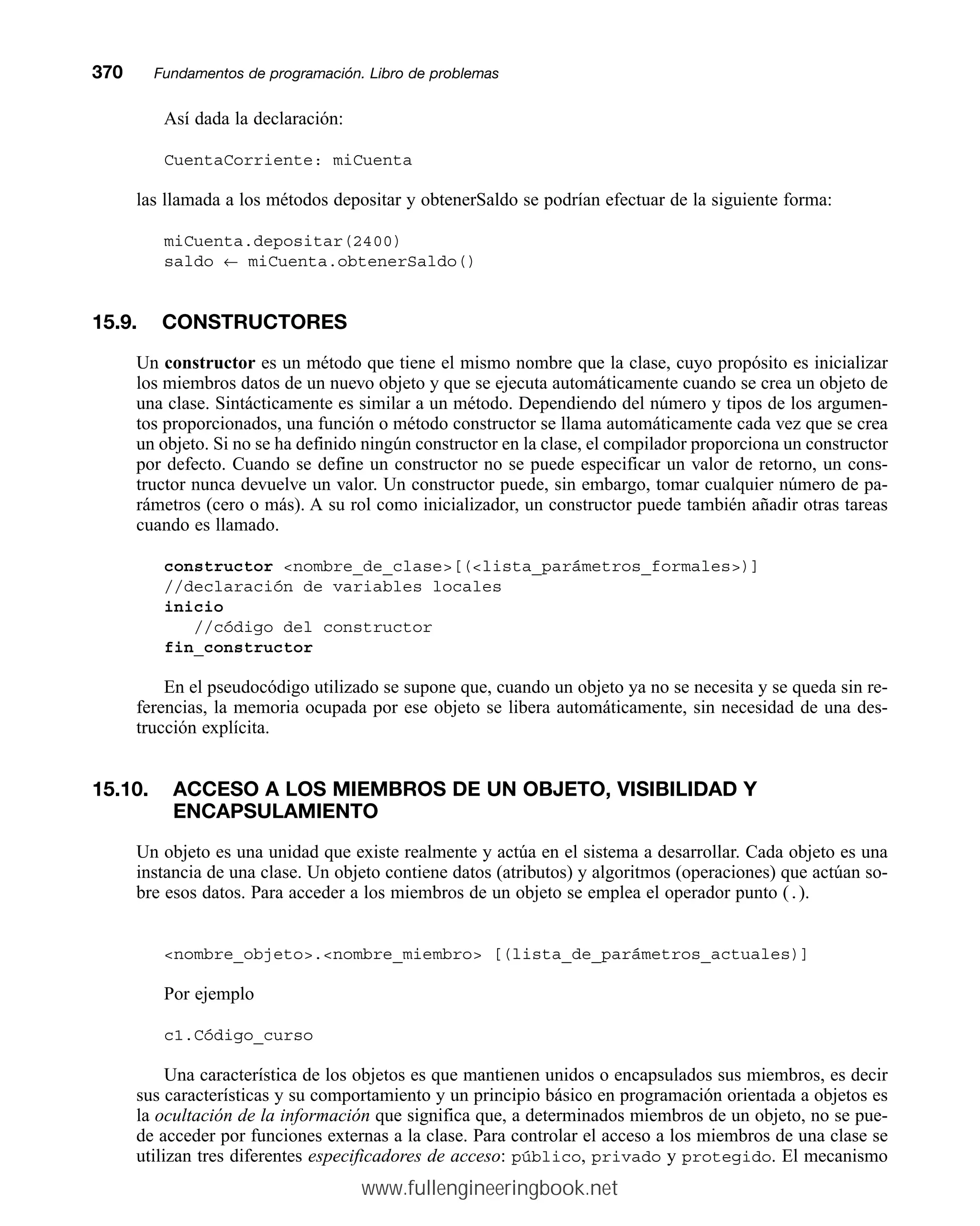 Así dada la declaración:
CuentaCorriente: miCuenta
las llamada a los métodos depositar y obtenerSaldo se podrían efectuar de la siguiente forma:
miCuenta.depositar(2400)
saldo ← miCuenta.obtenerSaldo()
15.9. CONSTRUCTORES
Un constructor es un método que tiene el mismo nombre que la clase, cuyo propósito es inicializar
los miembros datos de un nuevo objeto y que se ejecuta automáticamente cuando se crea un objeto de
una clase. Sintácticamente es similar a un método. Dependiendo del número y tipos de los argumen-
tos proporcionados, una función o método constructor se llama automáticamente cada vez que se crea
un objeto. Si no se ha definido ningún constructor en la clase, el compilador proporciona un constructor
por defecto. Cuando se define un constructor no se puede especificar un valor de retorno, un cons-
tructor nunca devuelve un valor. Un constructor puede, sin embargo, tomar cualquier número de pa-
rámetros (cero o más). A su rol como inicializador, un constructor puede también añadir otras tareas
cuando es llamado.
constructor nombre_de_clase[(lista_parámetros_formales)]
//declaración de variables locales
inicio
//código del constructor
fin_constructor
En el pseudocódigo utilizado se supone que, cuando un objeto ya no se necesita y se queda sin re-
ferencias, la memoria ocupada por ese objeto se libera automáticamente, sin necesidad de una des-
trucción explícita.
15.10. ACCESO A LOS MIEMBROS DE UN OBJETO, VISIBILIDAD Y
ENCAPSULAMIENTO
Un objeto es una unidad que existe realmente y actúa en el sistema a desarrollar. Cada objeto es una
instancia de una clase. Un objeto contiene datos (atributos) y algoritmos (operaciones) que actúan so-
bre esos datos. Para acceder a los miembros de un objeto se emplea el operador punto (.).
nombre_objeto.nombre_miembro [(lista_de_parámetros_actuales)]
Por ejemplo
c1.Código_curso
Una característica de los objetos es que mantienen unidos o encapsulados sus miembros, es decir
sus características y su comportamiento y un principio básico en programación orientada a objetos es
la ocultación de la información que significa que, a determinados miembros de un objeto, no se pue-
de acceder por funciones externas a la clase. Para controlar el acceso a los miembros de una clase se
utilizan tres diferentes especificadores de acceso: público, privado y protegido. El mecanismo
370mmFundamentos de programación. Libro de problemas
www.fullengineeringbook.net
 