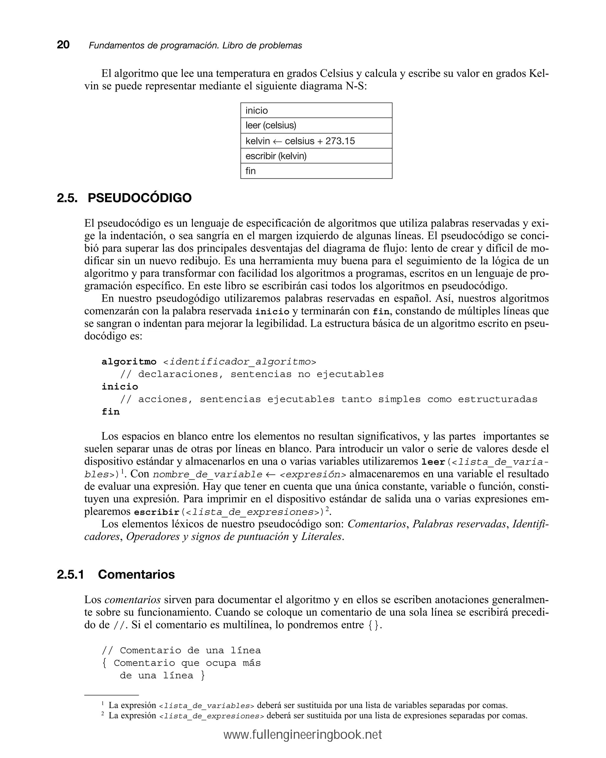 El algoritmo que lee una temperatura en grados Celsius y calcula y escribe su valor en grados Kel-
vin se puede representar mediante el siguiente diagrama N-S:
20mmFundamentos de programación. Libro de problemas
inicio
leer (celsius)
kelvin ← celsius + 273.15
escribir (kelvin)
fin
2.5. PSEUDOCÓDIGO
El pseudocódigo es un lenguaje de especificación de algoritmos que utiliza palabras reservadas y exi-
ge la indentación, o sea sangría en el margen izquierdo de algunas líneas. El pseudocódigo se conci-
bió para superar las dos principales desventajas del diagrama de flujo: lento de crear y difícil de mo-
dificar sin un nuevo redibujo. Es una herramienta muy buena para el seguimiento de la lógica de un
algoritmo y para transformar con facilidad los algoritmos a programas, escritos en un lenguaje de pro-
gramación específico. En este libro se escribirán casi todos los algoritmos en pseudocódigo.
En nuestro pseudogódigo utilizaremos palabras reservadas en español. Así, nuestros algoritmos
comenzarán con la palabra reservada inicio y terminarán con fin, constando de múltiples líneas que
se sangran o indentan para mejorar la legibilidad. La estructura básica de un algoritmo escrito en pseu-
docódigo es:
algoritmo identificador_algoritmo
// declaraciones, sentencias no ejecutables
inicio
// acciones, sentencias ejecutables tanto simples como estructuradas
fin
Los espacios en blanco entre los elementos no resultan significativos, y las partes importantes se
suelen separar unas de otras por líneas en blanco. Para introducir un valor o serie de valores desde el
dispositivo estándar y almacenarlos en una o varias variables utilizaremos leer(lista_de_varia-
bles)1
. Con nombre_de_variable ← expresión almacenaremos en una variable el resultado
de evaluar una expresión. Hay que tener en cuenta que una única constante, variable o función, consti-
tuyen una expresión. Para imprimir en el dispositivo estándar de salida una o varias expresiones em-
plearemos escribir(lista_de_expresiones)2
.
Los elementos léxicos de nuestro pseudocódigo son: Comentarios, Palabras reservadas, Identifi-
cadores, Operadores y signos de puntuación y Literales.
2.5.1 Comentarios
Los comentarios sirven para documentar el algoritmo y en ellos se escriben anotaciones generalmen-
te sobre su funcionamiento. Cuando se coloque un comentario de una sola línea se escribirá precedi-
do de //. Si el comentario es multilínea, lo pondremos entre {}.
// Comentario de una línea
{ Comentario que ocupa más
de una línea }
1
La expresión lista_de_variables deberá ser sustituida por una lista de variables separadas por comas.
2
La expresión lista_de_expresiones deberá ser sustituida por una lista de expresiones separadas por comas.
www.fullengineeringbook.net
 
